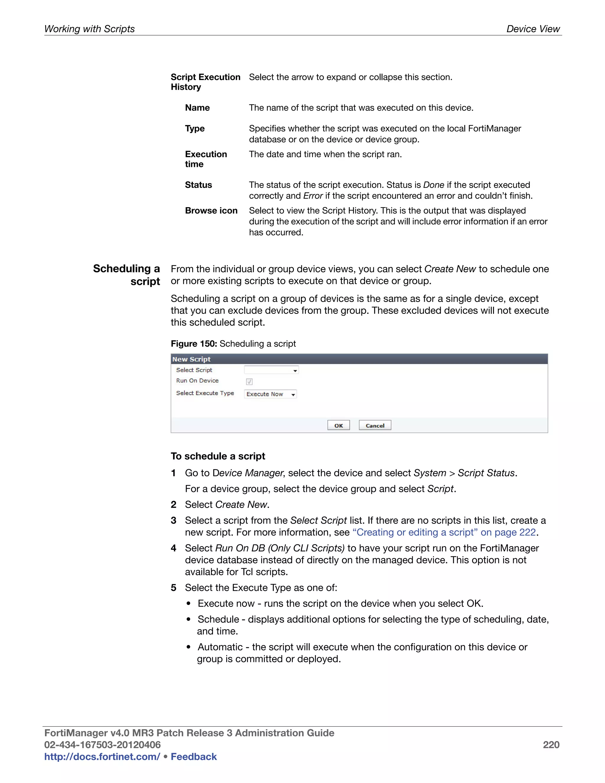 Working with Scripts                                                                                              Device View



                          Script Execution Select the arrow to expand or collapse this section.
                          History

                             Name            The name of the script that was executed on this device.

                             Type            Specifies whether the script was executed on the local FortiManager
                                             database or on the device or device group.
                             Execution       The date and time when the script ran.
                             time

                             Status          The status of the script execution. Status is Done if the script executed
                                             correctly and Error if the script encountered an error and couldn’t finish.
                             Browse icon     Select to view the Script History. This is the output that was displayed
                                             during the execution of the script and will include error information if an error
                                             has occurred.



          Scheduling a From the individual or group device views, you can select Create New to schedule one
                script or more existing scripts to execute on that device or group.
                          Scheduling a script on a group of devices is the same as for a single device, except
                          that you can exclude devices from the group. These excluded devices will not execute
                          this scheduled script.

                          Figure 150: Scheduling a script




                          To schedule a script
                          1 Go to Device Manager, select the device and select System > Script Status.
                             For a device group, select the device group and select Script.
                          2 Select Create New.
                          3 Select a script from the Select Script list. If there are no scripts in this list, create a
                            new script. For more information, see “Creating or editing a script” on page 222.
                          4 Select Run On DB (Only CLI Scripts) to have your script run on the FortiManager
                            device database instead of directly on the managed device. This option is not
                            available for Tcl scripts.
                          5 Select the Execute Type as one of:
                             • Execute now - runs the script on the device when you select OK.
                             • Schedule - displays additional options for selecting the type of scheduling, date,
                               and time.
                             • Automatic - the script will execute when the configuration on this device or
                               group is committed or deployed.




FortiManager v4.0 MR3 Patch Release 3 Administration Guide
02-434-167503-20120406                                                                                                      220
http://docs.fortinet.com/ • Feedback
 