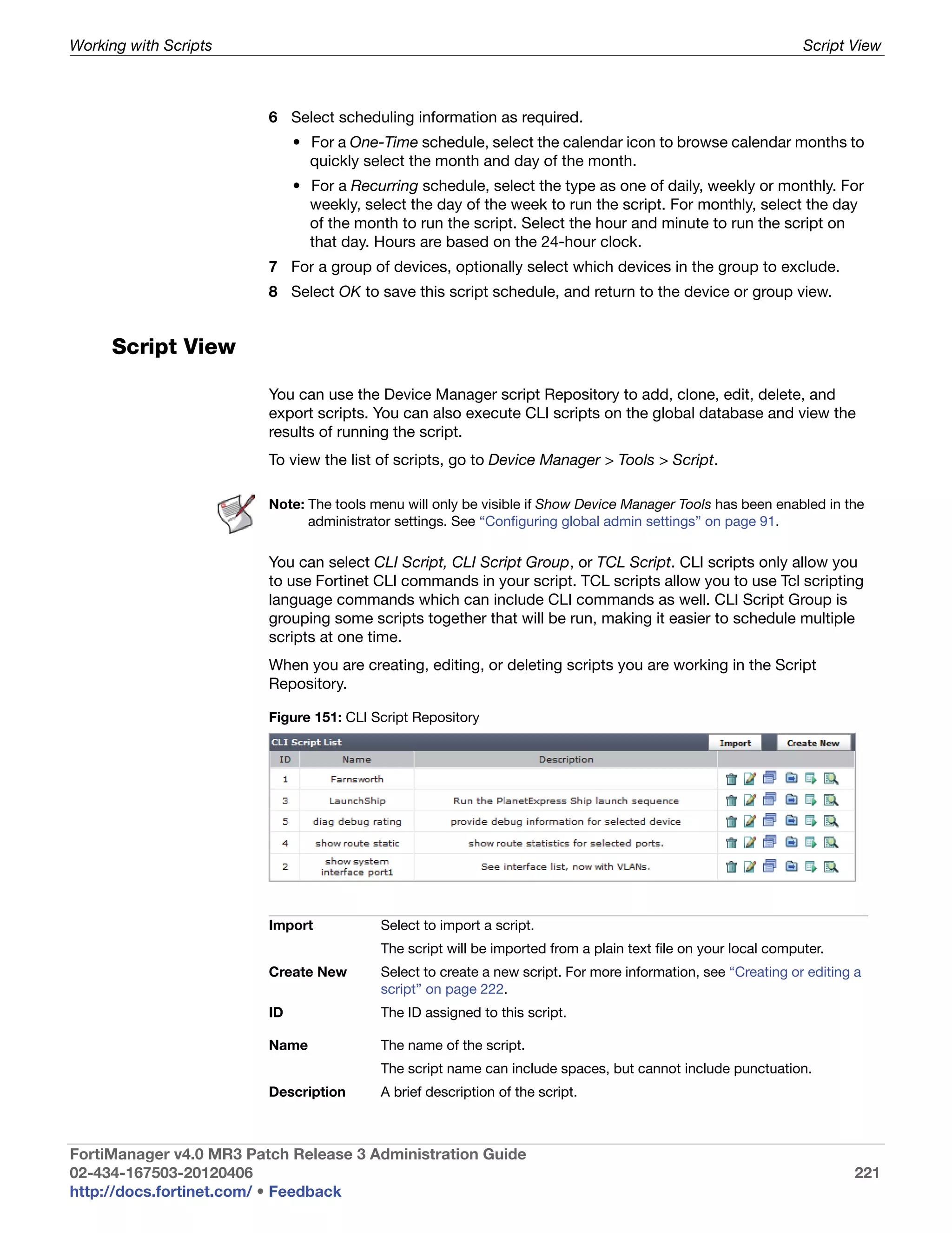 Working with Scripts                                                                                            Script View



                         6 Select scheduling information as required.
                              • For a One-Time schedule, select the calendar icon to browse calendar months to
                                quickly select the month and day of the month.
                              • For a Recurring schedule, select the type as one of daily, weekly or monthly. For
                                weekly, select the day of the week to run the script. For monthly, select the day
                                of the month to run the script. Select the hour and minute to run the script on
                                that day. Hours are based on the 24-hour clock.
                         7 For a group of devices, optionally select which devices in the group to exclude.
                         8 Select OK to save this script schedule, and return to the device or group view.


     Script View

                         You can use the Device Manager script Repository to add, clone, edit, delete, and
                         export scripts. You can also execute CLI scripts on the global database and view the
                         results of running the script.
                         To view the list of scripts, go to Device Manager > Tools > Script.

                         Note: The tools menu will only be visible if Show Device Manager Tools has been enabled in the
                               administrator settings. See “Configuring global admin settings” on page 91.

                         You can select CLI Script, CLI Script Group, or TCL Script. CLI scripts only allow you
                         to use Fortinet CLI commands in your script. TCL scripts allow you to use Tcl scripting
                         language commands which can include CLI commands as well. CLI Script Group is
                         grouping some scripts together that will be run, making it easier to schedule multiple
                         scripts at one time.
                         When you are creating, editing, or deleting scripts you are working in the Script
                         Repository.

                         Figure 151: CLI Script Repository




                         Import           Select to import a script.
                                          The script will be imported from a plain text file on your local computer.
                         Create New       Select to create a new script. For more information, see “Creating or editing a
                                          script” on page 222.
                         ID               The ID assigned to this script.

                         Name             The name of the script.
                                          The script name can include spaces, but cannot include punctuation.
                         Description      A brief description of the script.



FortiManager v4.0 MR3 Patch Release 3 Administration Guide
02-434-167503-20120406                                                                                                 221
http://docs.fortinet.com/ • Feedback
 