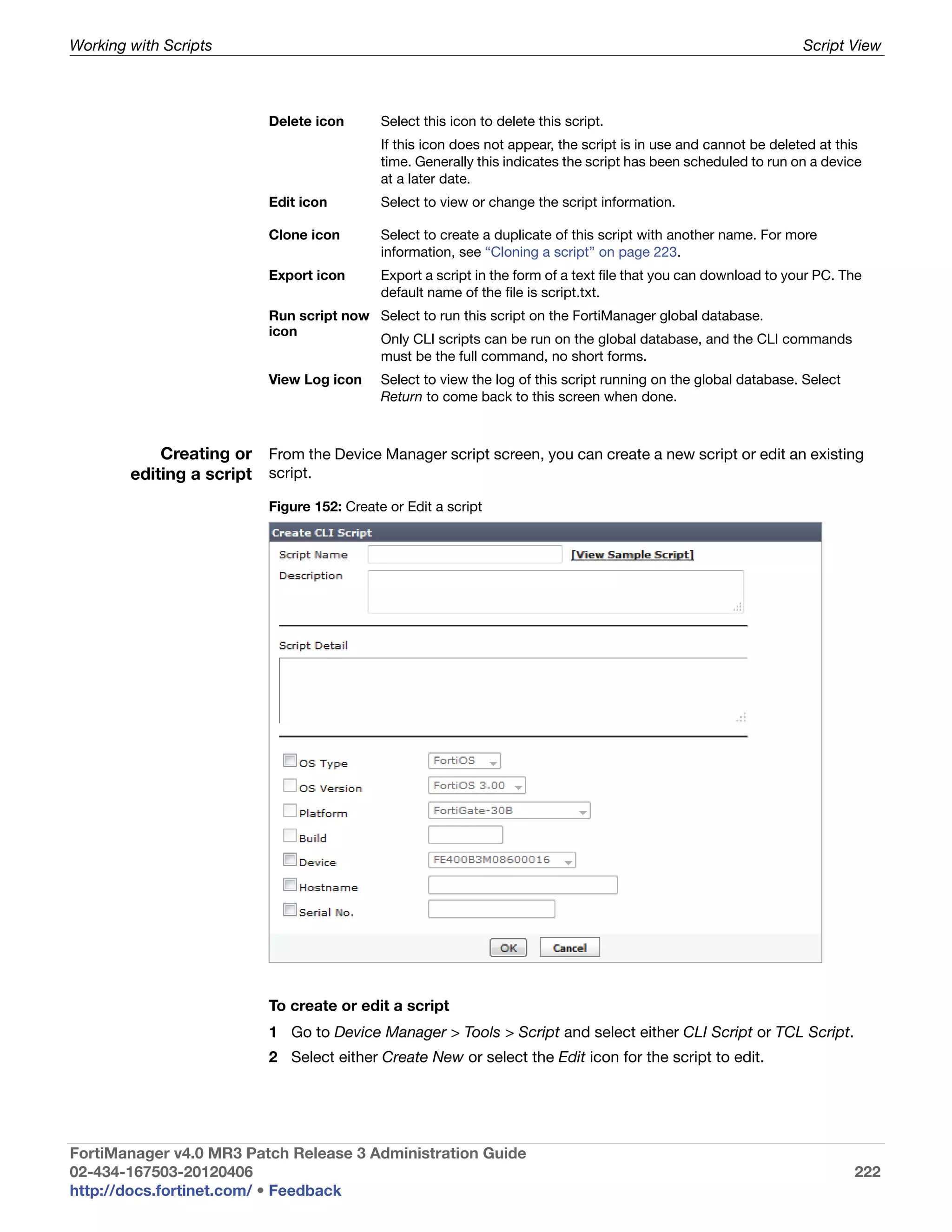 Working with Scripts                                                                                               Script View



                           Delete icon       Select this icon to delete this script.
                                             If this icon does not appear, the script is in use and cannot be deleted at this
                                             time. Generally this indicates the script has been scheduled to run on a device
                                             at a later date.
                           Edit icon         Select to view or change the script information.

                           Clone icon        Select to create a duplicate of this script with another name. For more
                                             information, see “Cloning a script” on page 223.
                           Export icon       Export a script in the form of a text file that you can download to your PC. The
                                             default name of the file is script.txt.
                           Run script now Select to run this script on the FortiManager global database.
                           icon
                                          Only CLI scripts can be run on the global database, and the CLI commands
                                          must be the full command, no short forms.
                           View Log icon     Select to view the log of this script running on the global database. Select
                                             Return to come back to this screen when done.



            Creating or From the Device Manager script screen, you can create a new script or edit an existing
        editing a script script.
                           Figure 152: Create or Edit a script




                           To create or edit a script
                           1 Go to Device Manager > Tools > Script and select either CLI Script or TCL Script.
                           2 Select either Create New or select the Edit icon for the script to edit.




FortiManager v4.0 MR3 Patch Release 3 Administration Guide
02-434-167503-20120406                                                                                                      222
http://docs.fortinet.com/ • Feedback
 