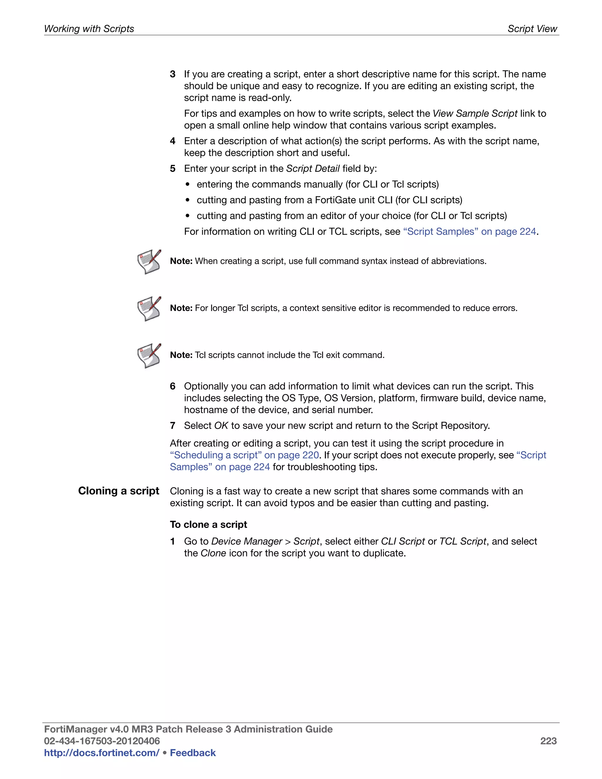Working with Scripts                                                                                            Script View



                          3 If you are creating a script, enter a short descriptive name for this script. The name
                            should be unique and easy to recognize. If you are editing an existing script, the
                            script name is read-only.
                             For tips and examples on how to write scripts, select the View Sample Script link to
                             open a small online help window that contains various script examples.
                          4 Enter a description of what action(s) the script performs. As with the script name,
                            keep the description short and useful.
                          5 Enter your script in the Script Detail field by:
                             • entering the commands manually (for CLI or Tcl scripts)
                             • cutting and pasting from a FortiGate unit CLI (for CLI scripts)
                             • cutting and pasting from an editor of your choice (for CLI or Tcl scripts)
                             For information on writing CLI or TCL scripts, see “Script Samples” on page 224.

                          Note: When creating a script, use full command syntax instead of abbreviations.




                          Note: For longer Tcl scripts, a context sensitive editor is recommended to reduce errors.




                          Note: Tcl scripts cannot include the Tcl exit command.


                          6 Optionally you can add information to limit what devices can run the script. This
                            includes selecting the OS Type, OS Version, platform, firmware build, device name,
                            hostname of the device, and serial number.
                          7 Select OK to save your new script and return to the Script Repository.
                          After creating or editing a script, you can test it using the script procedure in
                          “Scheduling a script” on page 220. If your script does not execute properly, see “Script
                          Samples” on page 224 for troubleshooting tips.

       Cloning a script Cloning is a fast way to create a new script that shares some commands with an
                          existing script. It can avoid typos and be easier than cutting and pasting.

                          To clone a script
                          1 Go to Device Manager > Script, select either CLI Script or TCL Script, and select
                            the Clone icon for the script you want to duplicate.




FortiManager v4.0 MR3 Patch Release 3 Administration Guide
02-434-167503-20120406                                                                                                 223
http://docs.fortinet.com/ • Feedback
 