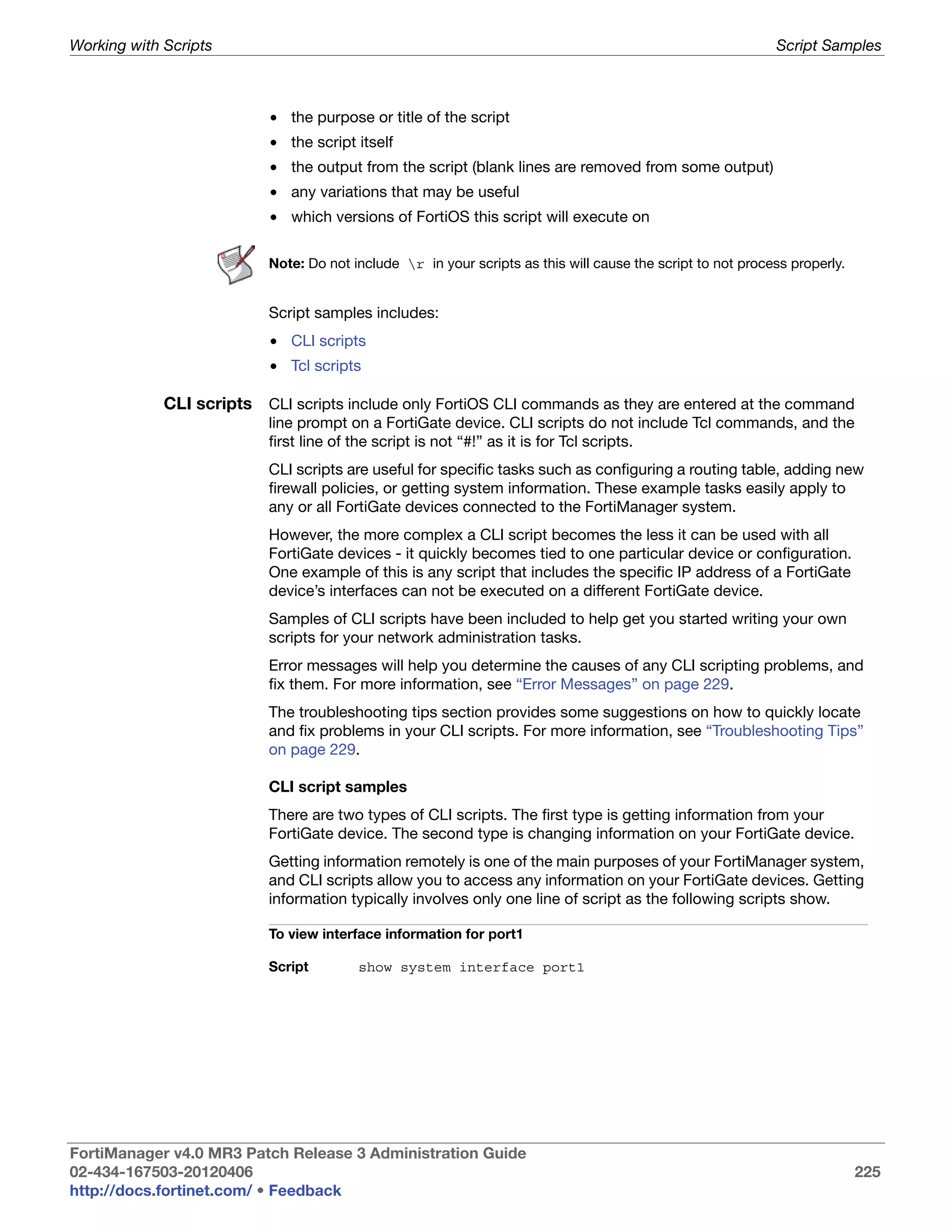 Working with Scripts                                                                                        Script Samples



                          • the purpose or title of the script
                          • the script itself
                          • the output from the script (blank lines are removed from some output)
                          • any variations that may be useful
                          • which versions of FortiOS this script will execute on

                          Note: Do not include r in your scripts as this will cause the script to not process properly.


                          Script samples includes:
                          • CLI scripts
                          • Tcl scripts

             CLI scripts CLI scripts include only FortiOS CLI commands as they are entered at the command
                          line prompt on a FortiGate device. CLI scripts do not include Tcl commands, and the
                          first line of the script is not “#!” as it is for Tcl scripts.
                          CLI scripts are useful for specific tasks such as configuring a routing table, adding new
                          firewall policies, or getting system information. These example tasks easily apply to
                          any or all FortiGate devices connected to the FortiManager system.
                          However, the more complex a CLI script becomes the less it can be used with all
                          FortiGate devices - it quickly becomes tied to one particular device or configuration.
                          One example of this is any script that includes the specific IP address of a FortiGate
                          device’s interfaces can not be executed on a different FortiGate device.
                          Samples of CLI scripts have been included to help get you started writing your own
                          scripts for your network administration tasks.
                          Error messages will help you determine the causes of any CLI scripting problems, and
                          fix them. For more information, see “Error Messages” on page 229.
                          The troubleshooting tips section provides some suggestions on how to quickly locate
                          and fix problems in your CLI scripts. For more information, see “Troubleshooting Tips”
                          on page 229.

                          CLI script samples
                          There are two types of CLI scripts. The first type is getting information from your
                          FortiGate device. The second type is changing information on your FortiGate device.
                          Getting information remotely is one of the main purposes of your FortiManager system,
                          and CLI scripts allow you to access any information on your FortiGate devices. Getting
                          information typically involves only one line of script as the following scripts show.

                          To view interface information for port1

                          Script        show system interface port1




FortiManager v4.0 MR3 Patch Release 3 Administration Guide
02-434-167503-20120406                                                                                                     225
http://docs.fortinet.com/ • Feedback
 