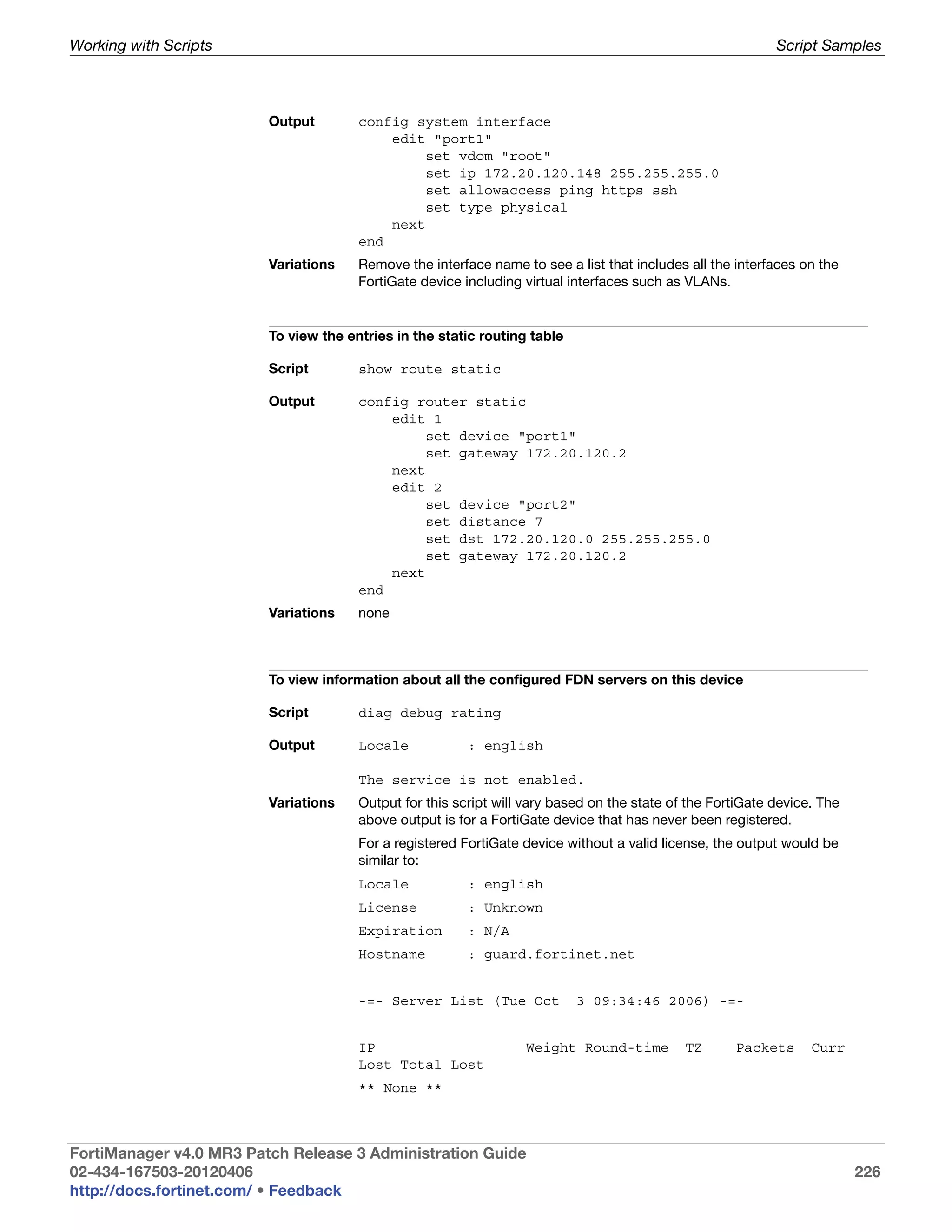 Working with Scripts                                                                                        Script Samples



                         Output        config system interface
                                           edit "port1"
                                                set vdom "root"
                                                set ip 172.20.120.148 255.255.255.0
                                                set allowaccess ping https ssh
                                                set type physical
                                           next
                                       end
                         Variations    Remove the interface name to see a list that includes all the interfaces on the
                                       FortiGate device including virtual interfaces such as VLANs.


                         To view the entries in the static routing table

                         Script        show route static

                         Output        config router static
                                           edit 1
                                                set device "port1"
                                                set gateway 172.20.120.2
                                           next
                                           edit 2
                                                set device "port2"
                                                set distance 7
                                                set dst 172.20.120.0 255.255.255.0
                                                set gateway 172.20.120.2
                                           next
                                       end
                         Variations    none



                         To view information about all the configured FDN servers on this device

                         Script        diag debug rating

                         Output        Locale            : english

                                       The service is not enabled.
                         Variations    Output for this script will vary based on the state of the FortiGate device. The
                                       above output is for a FortiGate device that has never been registered.
                                       For a registered FortiGate device without a valid license, the output would be
                                       similar to:
                                       Locale            : english
                                       License           : Unknown
                                       Expiration        : N/A
                                       Hostname          : guard.fortinet.net


                                       -=- Server List (Tue Oct            3 09:34:46 2006) -=-


                                       IP                         Weight Round-time          TZ      Packets      Curr
                                       Lost Total Lost
                                       ** None **



FortiManager v4.0 MR3 Patch Release 3 Administration Guide
02-434-167503-20120406                                                                                                    226
http://docs.fortinet.com/ • Feedback
 