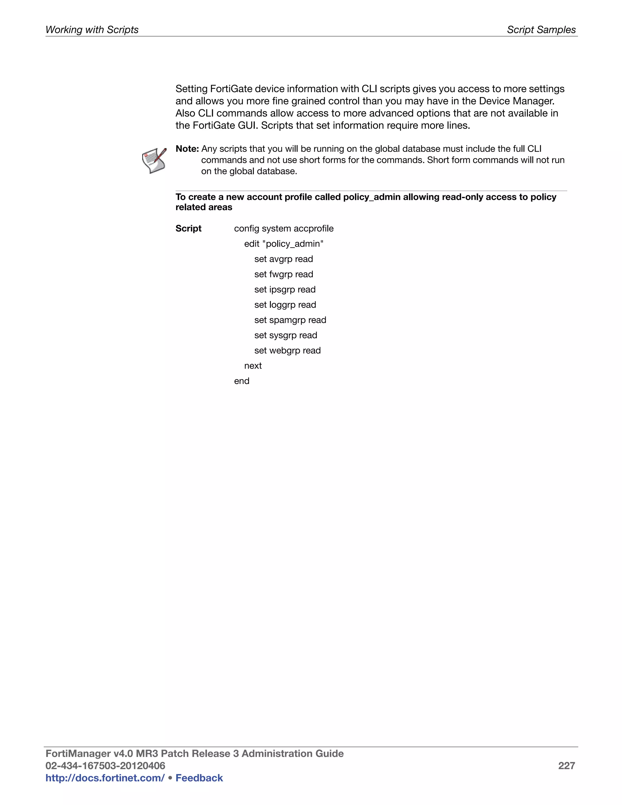 Working with Scripts                                                                                  Script Samples




                         Setting FortiGate device information with CLI scripts gives you access to more settings
                         and allows you more fine grained control than you may have in the Device Manager.
                         Also CLI commands allow access to more advanced options that are not available in
                         the FortiGate GUI. Scripts that set information require more lines.

                         Note: Any scripts that you will be running on the global database must include the full CLI
                               commands and not use short forms for the commands. Short form commands will not run
                               on the global database.

                         To create a new account profile called policy_admin allowing read-only access to policy
                         related areas

                         Script       config system accprofile
                                         edit "policy_admin"
                                            set avgrp read
                                            set fwgrp read
                                            set ipsgrp read
                                            set loggrp read
                                            set spamgrp read
                                            set sysgrp read
                                            set webgrp read
                                         next
                                      end




FortiManager v4.0 MR3 Patch Release 3 Administration Guide
02-434-167503-20120406                                                                                             227
http://docs.fortinet.com/ • Feedback
 