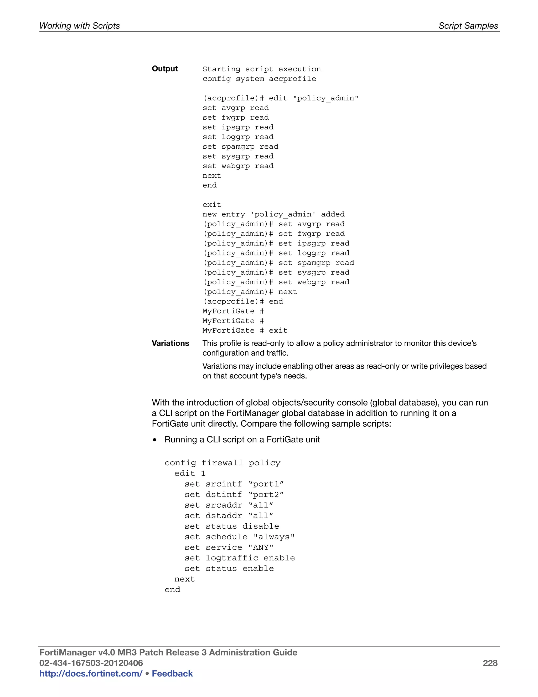Working with Scripts                                                                                        Script Samples



                         Output       Starting script execution
                                      config system accprofile

                                      (accprofile)# edit "policy_admin"
                                      set avgrp read
                                      set fwgrp read
                                      set ipsgrp read
                                      set loggrp read
                                      set spamgrp read
                                      set sysgrp read
                                      set webgrp read
                                      next
                                      end

                                      exit
                                      new entry 'policy_admin' added
                                      (policy_admin)# set avgrp read
                                      (policy_admin)# set fwgrp read
                                      (policy_admin)# set ipsgrp read
                                      (policy_admin)# set loggrp read
                                      (policy_admin)# set spamgrp read
                                      (policy_admin)# set sysgrp read
                                      (policy_admin)# set webgrp read
                                      (policy_admin)# next
                                      (accprofile)# end
                                      MyFortiGate #
                                      MyFortiGate #
                                      MyFortiGate # exit
                         Variations   This profile is read-only to allow a policy administrator to monitor this device’s
                                      configuration and traffic.
                                      Variations may include enabling other areas as read-only or write privileges based
                                      on that account type’s needs.


                         With the introduction of global objects/security console (global database), you can run
                         a CLI script on the FortiManager global database in addition to running it on a
                         FortiGate unit directly. Compare the following sample scripts:
                         • Running a CLI script on a FortiGate unit

                            config firewall policy
                              edit 1
                                set srcintf “port1”
                                set dstintf “port2”
                                set srcaddr “all”
                                set dstaddr “all”
                                set status disable
                                set schedule "always"
                                set service "ANY"
                                set logtraffic enable
                                set status enable
                              next
                            end




FortiManager v4.0 MR3 Patch Release 3 Administration Guide
02-434-167503-20120406                                                                                                     228
http://docs.fortinet.com/ • Feedback
 