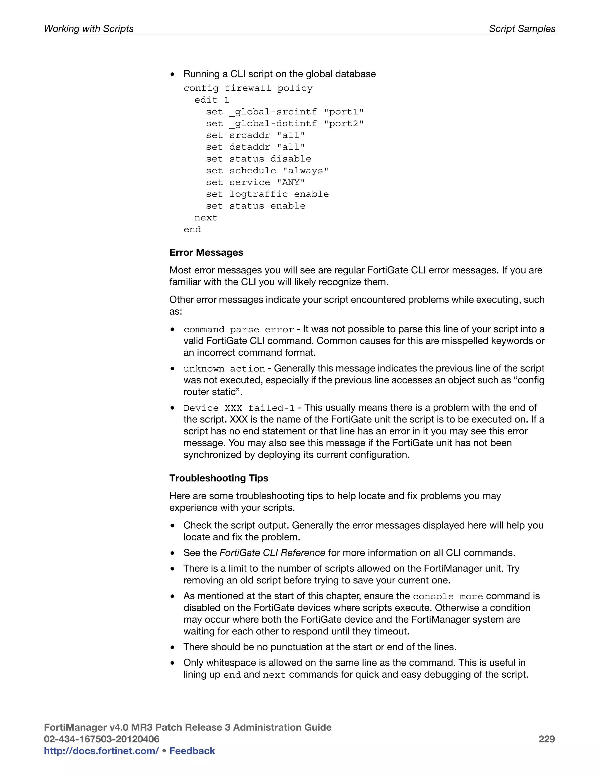 Working with Scripts                                                                                Script Samples



                         • Running a CLI script on the global database
                           config firewall policy
                             edit 1
                               set _global-srcintf "port1"
                               set _global-dstintf "port2"
                               set srcaddr "all"
                               set dstaddr "all"
                               set status disable
                               set schedule "always"
                               set service "ANY"
                               set logtraffic enable
                               set status enable
                             next
                           end

                         Error Messages
                         Most error messages you will see are regular FortiGate CLI error messages. If you are
                         familiar with the CLI you will likely recognize them.
                         Other error messages indicate your script encountered problems while executing, such
                         as:
                         • command parse error - It was not possible to parse this line of your script into a
                           valid FortiGate CLI command. Common causes for this are misspelled keywords or
                           an incorrect command format.
                         • unknown action - Generally this message indicates the previous line of the script
                           was not executed, especially if the previous line accesses an object such as “config
                           router static”.
                         • Device XXX failed-1 - This usually means there is a problem with the end of
                           the script. XXX is the name of the FortiGate unit the script is to be executed on. If a
                           script has no end statement or that line has an error in it you may see this error
                           message. You may also see this message if the FortiGate unit has not been
                           synchronized by deploying its current configuration.

                         Troubleshooting Tips
                         Here are some troubleshooting tips to help locate and fix problems you may
                         experience with your scripts.
                         • Check the script output. Generally the error messages displayed here will help you
                           locate and fix the problem.
                         • See the FortiGate CLI Reference for more information on all CLI commands.
                         • There is a limit to the number of scripts allowed on the FortiManager unit. Try
                           removing an old script before trying to save your current one.
                         • As mentioned at the start of this chapter, ensure the console more command is
                           disabled on the FortiGate devices where scripts execute. Otherwise a condition
                           may occur where both the FortiGate device and the FortiManager system are
                           waiting for each other to respond until they timeout.
                         • There should be no punctuation at the start or end of the lines.
                         • Only whitespace is allowed on the same line as the command. This is useful in
                           lining up end and next commands for quick and easy debugging of the script.




FortiManager v4.0 MR3 Patch Release 3 Administration Guide
02-434-167503-20120406                                                                                          229
http://docs.fortinet.com/ • Feedback
 