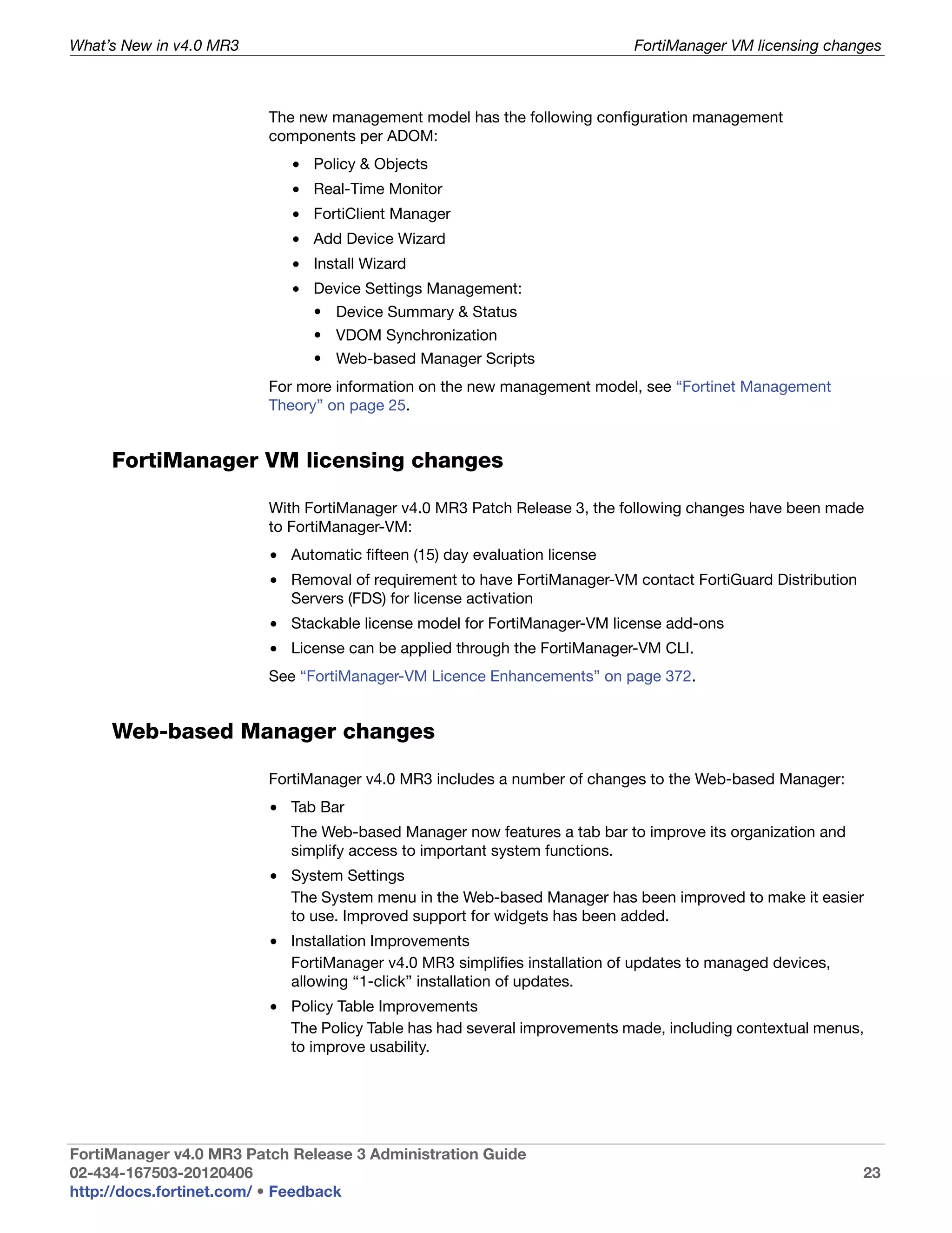 What’s New in v4.0 MR3                                                     FortiManager VM licensing changes



                         The new management model has the following configuration management
                         components per ADOM:
                            • Policy & Objects
                            • Real-Time Monitor
                            • FortiClient Manager
                            • Add Device Wizard
                            • Install Wizard
                            • Device Settings Management:
                               • Device Summary & Status
                               • VDOM Synchronization
                               • Web-based Manager Scripts
                         For more information on the new management model, see “Fortinet Management
                         Theory” on page 25.


     FortiManager VM licensing changes

                         With FortiManager v4.0 MR3 Patch Release 3, the following changes have been made
                         to FortiManager-VM:
                         • Automatic fifteen (15) day evaluation license
                         • Removal of requirement to have FortiManager-VM contact FortiGuard Distribution
                           Servers (FDS) for license activation
                         • Stackable license model for FortiManager-VM license add-ons
                         • License can be applied through the FortiManager-VM CLI.
                         See “FortiManager-VM Licence Enhancements” on page 372.


     Web-based Manager changes

                         FortiManager v4.0 MR3 includes a number of changes to the Web-based Manager:
                         • Tab Bar
                            The Web-based Manager now features a tab bar to improve its organization and
                            simplify access to important system functions.
                         • System Settings
                           The System menu in the Web-based Manager has been improved to make it easier
                           to use. Improved support for widgets has been added.
                         • Installation Improvements
                           FortiManager v4.0 MR3 simplifies installation of updates to managed devices,
                           allowing “1-click” installation of updates.
                         • Policy Table Improvements
                           The Policy Table has had several improvements made, including contextual menus,
                           to improve usability.




FortiManager v4.0 MR3 Patch Release 3 Administration Guide
02-434-167503-20120406                                                                                      23
http://docs.fortinet.com/ • Feedback
 