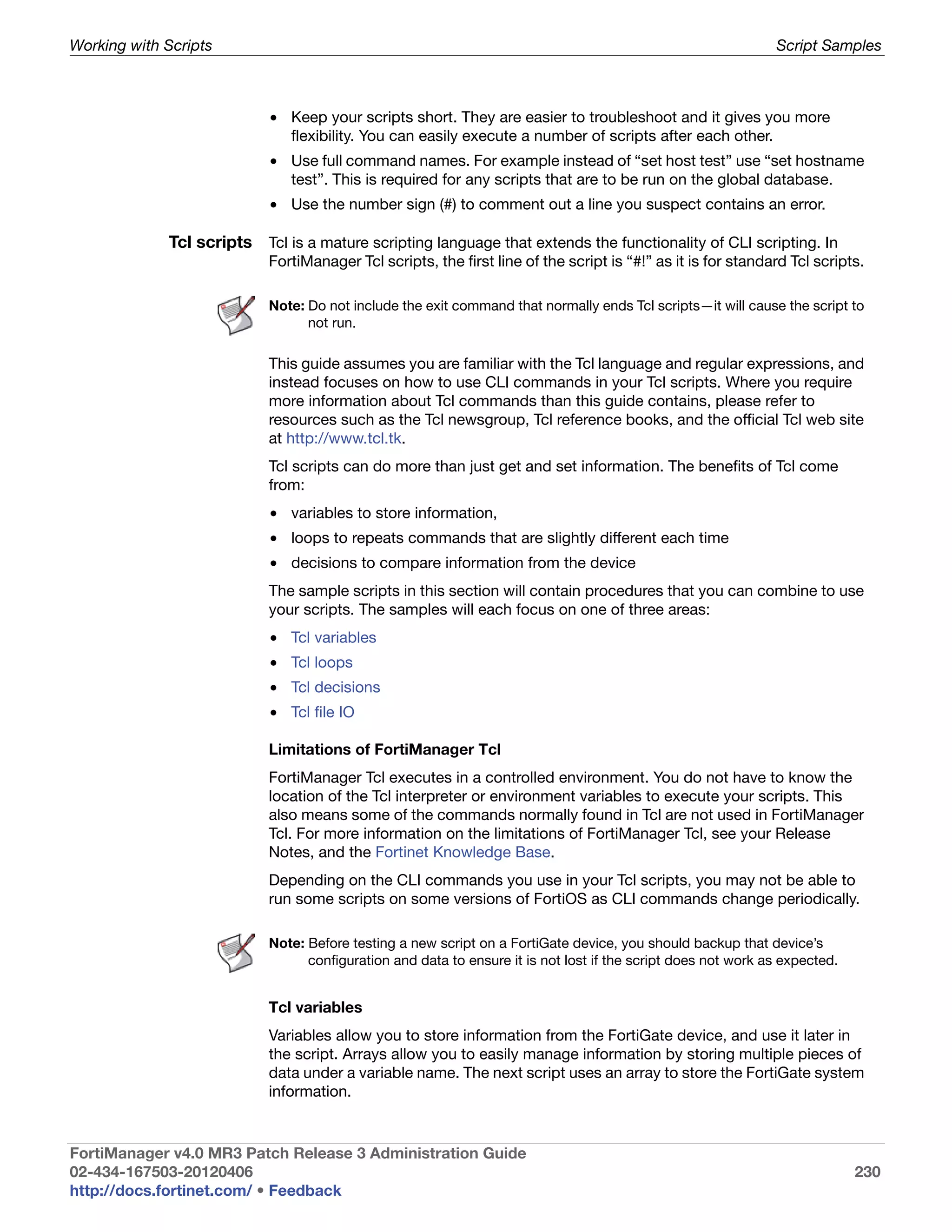 Working with Scripts                                                                                          Script Samples



                           • Keep your scripts short. They are easier to troubleshoot and it gives you more
                             flexibility. You can easily execute a number of scripts after each other.
                           • Use full command names. For example instead of “set host test” use “set hostname
                             test”. This is required for any scripts that are to be run on the global database.
                           • Use the number sign (#) to comment out a line you suspect contains an error.

             Tcl scripts Tcl is a mature scripting language that extends the functionality of CLI scripting. In
                           FortiManager Tcl scripts, the first line of the script is “#!” as it is for standard Tcl scripts.

                           Note: Do not include the exit command that normally ends Tcl scripts—it will cause the script to
                                 not run.

                           This guide assumes you are familiar with the Tcl language and regular expressions, and
                           instead focuses on how to use CLI commands in your Tcl scripts. Where you require
                           more information about Tcl commands than this guide contains, please refer to
                           resources such as the Tcl newsgroup, Tcl reference books, and the official Tcl web site
                           at http://www.tcl.tk.
                           Tcl scripts can do more than just get and set information. The benefits of Tcl come
                           from:
                           • variables to store information,
                           • loops to repeats commands that are slightly different each time
                           • decisions to compare information from the device
                           The sample scripts in this section will contain procedures that you can combine to use
                           your scripts. The samples will each focus on one of three areas:
                           • Tcl variables
                           • Tcl loops
                           • Tcl decisions
                           • Tcl file IO

                           Limitations of FortiManager Tcl
                           FortiManager Tcl executes in a controlled environment. You do not have to know the
                           location of the Tcl interpreter or environment variables to execute your scripts. This
                           also means some of the commands normally found in Tcl are not used in FortiManager
                           Tcl. For more information on the limitations of FortiManager Tcl, see your Release
                           Notes, and the Fortinet Knowledge Base.
                           Depending on the CLI commands you use in your Tcl scripts, you may not be able to
                           run some scripts on some versions of FortiOS as CLI commands change periodically.

                           Note: Before testing a new script on a FortiGate device, you should backup that device’s
                                 configuration and data to ensure it is not lost if the script does not work as expected.


                           Tcl variables
                           Variables allow you to store information from the FortiGate device, and use it later in
                           the script. Arrays allow you to easily manage information by storing multiple pieces of
                           data under a variable name. The next script uses an array to store the FortiGate system
                           information.


FortiManager v4.0 MR3 Patch Release 3 Administration Guide
02-434-167503-20120406                                                                                                      230
http://docs.fortinet.com/ • Feedback
 