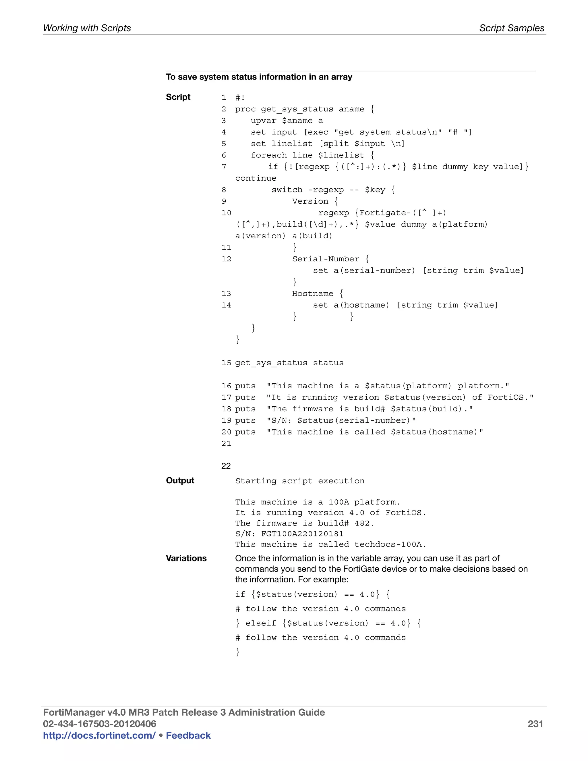 Working with Scripts                                                                                   Script Samples




                         To save system status information in an array

                         Script       1    #!
                                      2    proc get_sys_status aname {
                                      3       upvar $aname a
                                      4       set input [exec "get system statusn" "# "]
                                      5       set linelist [split $input n]
                                      6       foreach line $linelist {
                                      7          if {![regexp {([^:]+):(.*)} $line dummy key value]}
                                           continue
                                      8           switch -regexp -- $key {
                                      9               Version {
                                      10                   regexp {Fortigate-([^ ]+)
                                           ([^,]+),build([d]+),.*} $value dummy a(platform)
                                           a(version) a(build)
                                      11              }
                                      12              Serial-Number {
                                                          set a(serial-number) [string trim $value]
                                                      }
                                      13              Hostname {
                                      14                  set a(hostname) [string trim $value]
                                                      }          }
                                              }
                                           }

                                      15 get_sys_status status

                                      16   puts   "This machine is a $status(platform) platform."
                                      17   puts   "It is running version $status(version) of FortiOS."
                                      18   puts   "The firmware is build# $status(build)."
                                      19   puts   "S/N: $status(serial-number)"
                                      20   puts   "This machine is called $status(hostname)"
                                      21

                                      22
                         Output            Starting script execution

                                           This machine is a 100A platform.
                                           It is running version 4.0 of FortiOS.
                                           The firmware is build# 482.
                                           S/N: FGT100A220120181
                                           This machine is called techdocs-100A.
                         Variations        Once the information is in the variable array, you can use it as part of
                                           commands you send to the FortiGate device or to make decisions based on
                                           the information. For example:
                                           if {$status(version) == 4.0} {
                                           # follow the version 4.0 commands
                                           } elseif {$status(version) == 4.0} {
                                           # follow the version 4.0 commands
                                           }




FortiManager v4.0 MR3 Patch Release 3 Administration Guide
02-434-167503-20120406                                                                                            231
http://docs.fortinet.com/ • Feedback
 