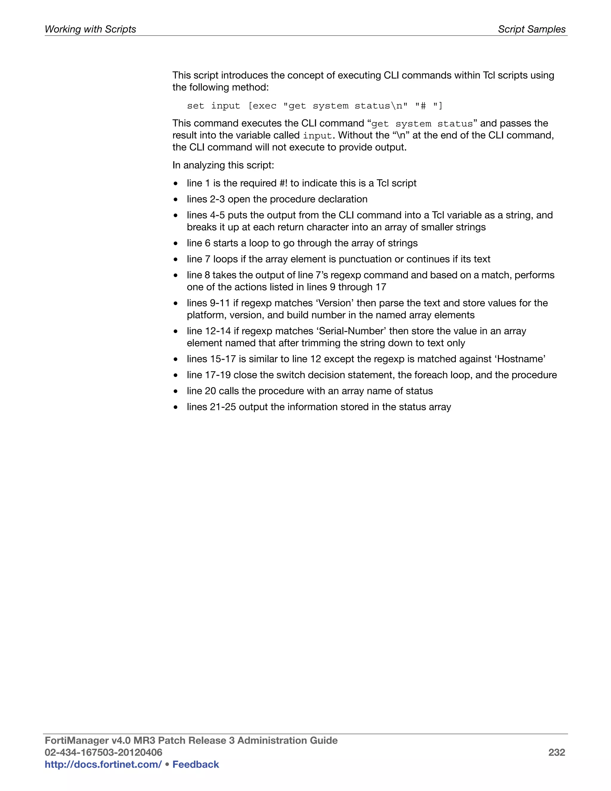 Working with Scripts                                                                                   Script Samples



                         This script introduces the concept of executing CLI commands within Tcl scripts using
                         the following method:
                            set input [exec "get system statusn" "# "]
                         This command executes the CLI command “get system status” and passes the
                         result into the variable called input. Without the “n” at the end of the CLI command,
                         the CLI command will not execute to provide output.
                         In analyzing this script:
                         • line 1 is the required #! to indicate this is a Tcl script
                         • lines 2-3 open the procedure declaration
                         • lines 4-5 puts the output from the CLI command into a Tcl variable as a string, and
                           breaks it up at each return character into an array of smaller strings
                         • line 6 starts a loop to go through the array of strings
                         • line 7 loops if the array element is punctuation or continues if its text
                         • line 8 takes the output of line 7’s regexp command and based on a match, performs
                           one of the actions listed in lines 9 through 17
                         • lines 9-11 if regexp matches ‘Version’ then parse the text and store values for the
                           platform, version, and build number in the named array elements
                         • line 12-14 if regexp matches ‘Serial-Number’ then store the value in an array
                           element named that after trimming the string down to text only
                         • lines 15-17 is similar to line 12 except the regexp is matched against ‘Hostname’
                         • line 17-19 close the switch decision statement, the foreach loop, and the procedure
                         • line 20 calls the procedure with an array name of status
                         • lines 21-25 output the information stored in the status array




FortiManager v4.0 MR3 Patch Release 3 Administration Guide
02-434-167503-20120406                                                                                           232
http://docs.fortinet.com/ • Feedback
 