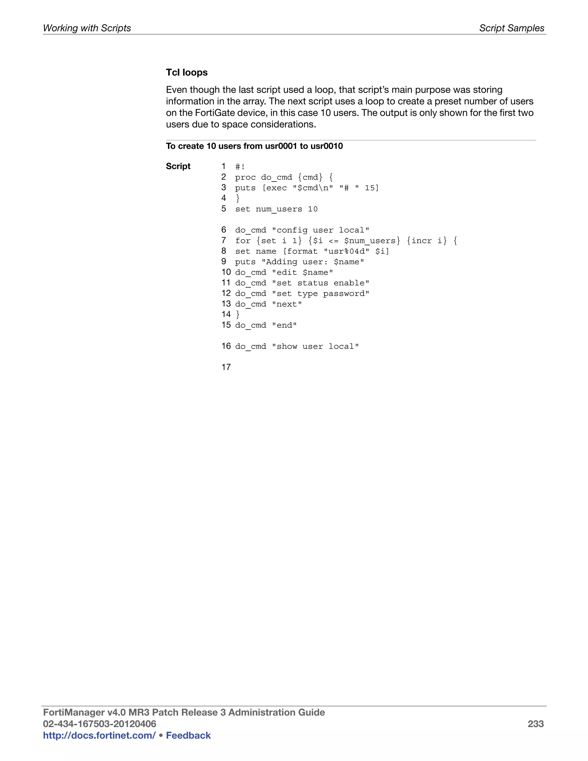 Working with Scripts                                                                                 Script Samples



                         Tcl loops
                         Even though the last script used a loop, that script’s main purpose was storing
                         information in the array. The next script uses a loop to create a preset number of users
                         on the FortiGate device, in this case 10 users. The output is only shown for the first two
                         users due to space considerations.

                         To create 10 users from usr0001 to usr0010

                         Script       1    #!
                                      2    proc do_cmd {cmd} {
                                      3    puts [exec "$cmdn" "# " 15]
                                      4    }
                                      5    set num_users 10

                                      6    do_cmd "config user local"
                                      7    for {set i 1} {$i <= $num_users} {incr i} {
                                      8    set name [format "usr%04d" $i]
                                      9    puts "Adding user: $name"
                                      10   do_cmd "edit $name"
                                      11   do_cmd "set status enable"
                                      12   do_cmd "set type password"
                                      13   do_cmd "next"
                                      14   }
                                      15   do_cmd "end"

                                      16 do_cmd "show user local"

                                      17




FortiManager v4.0 MR3 Patch Release 3 Administration Guide
02-434-167503-20120406                                                                                           233
http://docs.fortinet.com/ • Feedback
 