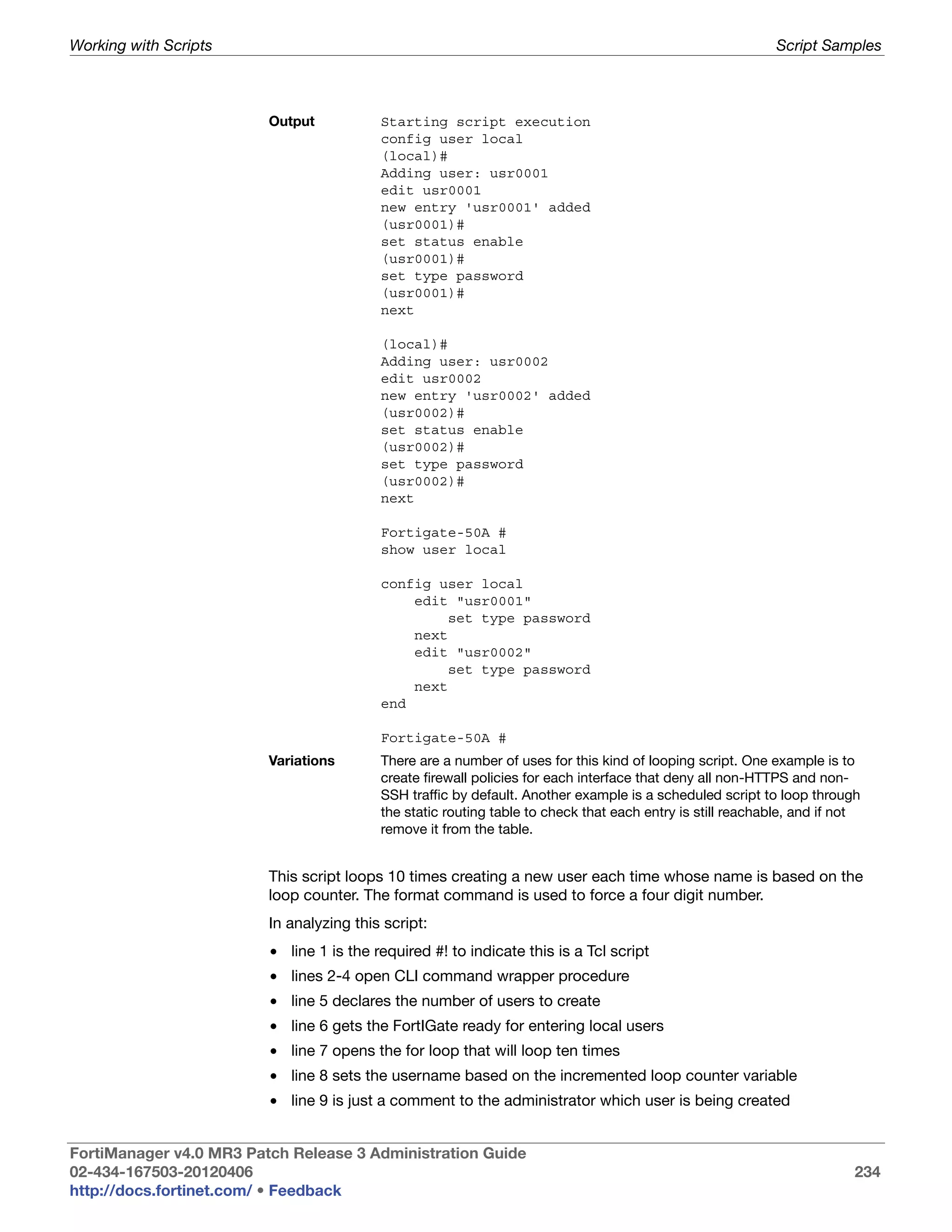 Working with Scripts                                                                                        Script Samples



                         Output           Starting script execution
                                          config user local
                                          (local)#
                                          Adding user: usr0001
                                          edit usr0001
                                          new entry 'usr0001' added
                                          (usr0001)#
                                          set status enable
                                          (usr0001)#
                                          set type password
                                          (usr0001)#
                                          next

                                          (local)#
                                          Adding user: usr0002
                                          edit usr0002
                                          new entry 'usr0002' added
                                          (usr0002)#
                                          set status enable
                                          (usr0002)#
                                          set type password
                                          (usr0002)#
                                          next

                                          Fortigate-50A #
                                          show user local

                                          config user local
                                              edit "usr0001"
                                                   set type password
                                              next
                                              edit "usr0002"
                                                   set type password
                                              next
                                          end

                                          Fortigate-50A #
                         Variations       There are a number of uses for this kind of looping script. One example is to
                                          create firewall policies for each interface that deny all non-HTTPS and non-
                                          SSH traffic by default. Another example is a scheduled script to loop through
                                          the static routing table to check that each entry is still reachable, and if not
                                          remove it from the table.


                         This script loops 10 times creating a new user each time whose name is based on the
                         loop counter. The format command is used to force a four digit number.
                         In analyzing this script:
                         • line 1 is the required #! to indicate this is a Tcl script
                         • lines 2-4 open CLI command wrapper procedure
                         • line 5 declares the number of users to create
                         • line 6 gets the FortIGate ready for entering local users
                         • line 7 opens the for loop that will loop ten times
                         • line 8 sets the username based on the incremented loop counter variable
                         • line 9 is just a comment to the administrator which user is being created


FortiManager v4.0 MR3 Patch Release 3 Administration Guide
02-434-167503-20120406                                                                                                   234
http://docs.fortinet.com/ • Feedback
 