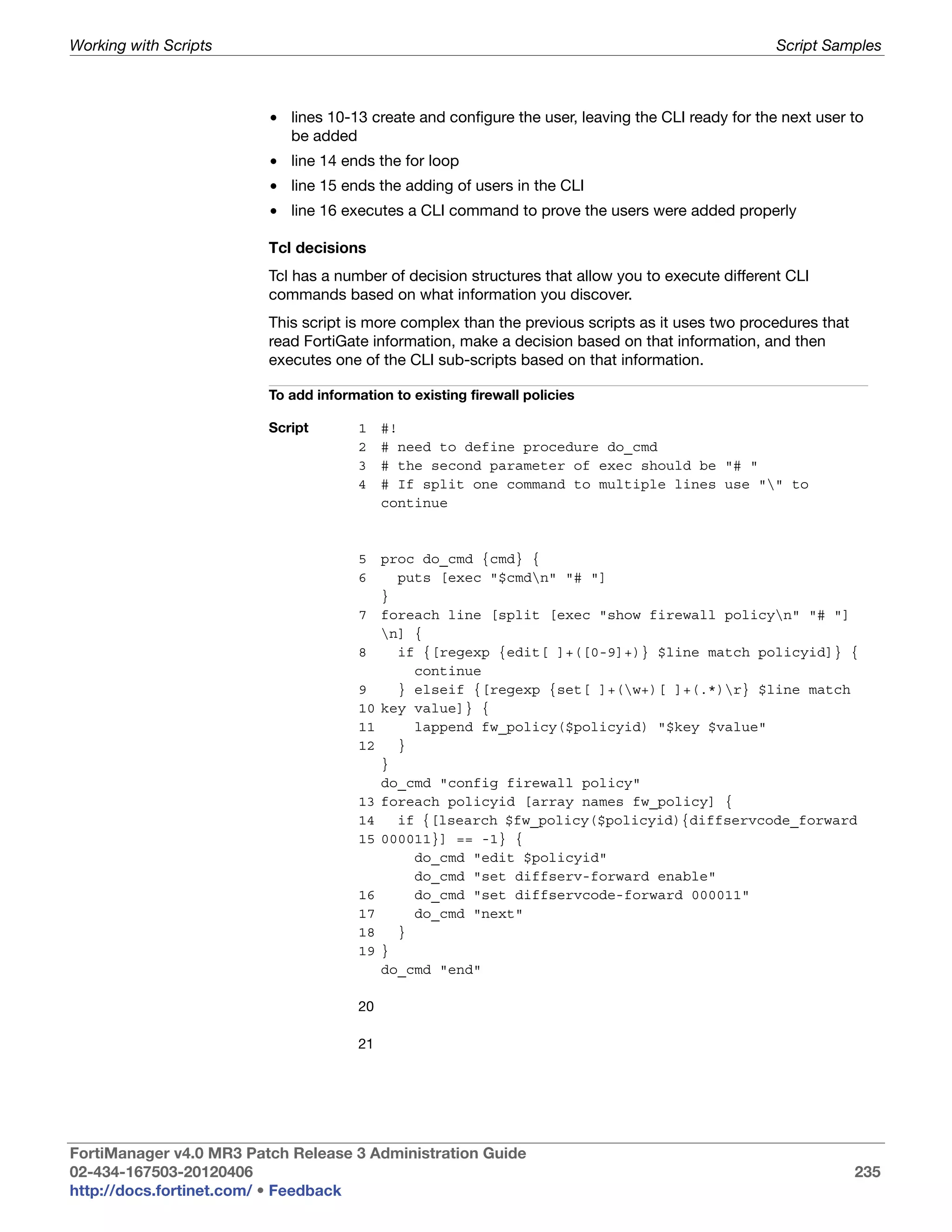 Working with Scripts                                                                               Script Samples



                         • lines 10-13 create and configure the user, leaving the CLI ready for the next user to
                           be added
                         • line 14 ends the for loop
                         • line 15 ends the adding of users in the CLI
                         • line 16 executes a CLI command to prove the users were added properly

                         Tcl decisions
                         Tcl has a number of decision structures that allow you to execute different CLI
                         commands based on what information you discover.
                         This script is more complex than the previous scripts as it uses two procedures that
                         read FortiGate information, make a decision based on that information, and then
                         executes one of the CLI sub-scripts based on that information.

                         To add information to existing firewall policies

                         Script        1    #!
                                       2    # need to define procedure do_cmd
                                       3    # the second parameter of exec should be "# "
                                       4    # If split one command to multiple lines use "" to
                                            continue



                                       5    proc do_cmd {cmd} {
                                       6      puts [exec "$cmdn" "# "]
                                            }
                                       7    foreach line [split [exec "show firewall policyn" "# "]
                                            n] {
                                       8      if {[regexp {edit[ ]+([0-9]+)} $line match policyid]} {
                                                continue
                                       9      } elseif {[regexp {set[ ]+(w+)[ ]+(.*)r} $line match
                                       10   key value]} {
                                       11       lappend fw_policy($policyid) "$key $value"
                                       12     }
                                            }
                                            do_cmd "config firewall policy"
                                       13   foreach policyid [array names fw_policy] {
                                       14     if {[lsearch $fw_policy($policyid){diffservcode_forward
                                       15   000011}] == -1} {
                                                do_cmd "edit $policyid"
                                                do_cmd "set diffserv-forward enable"
                                       16       do_cmd "set diffservcode-forward 000011"
                                       17       do_cmd "next"
                                       18     }
                                       19   }
                                            do_cmd "end"

                                       20

                                       21




FortiManager v4.0 MR3 Patch Release 3 Administration Guide
02-434-167503-20120406                                                                                          235
http://docs.fortinet.com/ • Feedback
 