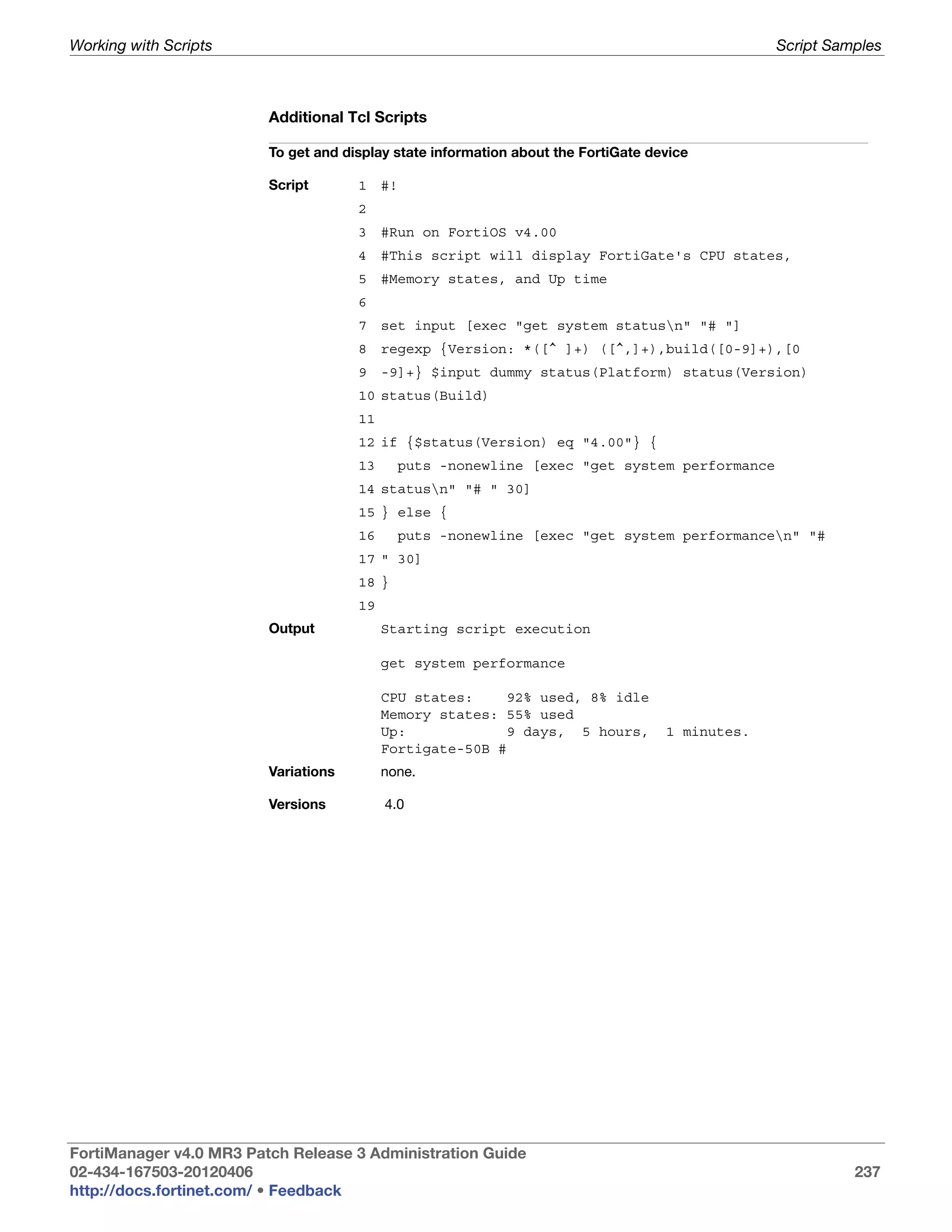 Working with Scripts                                                                             Script Samples



                         Additional Tcl Scripts

                         To get and display state information about the FortiGate device

                         Script       1    #!
                                      2
                                      3    #Run on FortiOS v4.00
                                      4    #This script will display FortiGate's CPU states,
                                      5    #Memory states, and Up time
                                      6
                                      7    set input [exec "get system statusn" "# "]
                                      8    regexp {Version: *([^ ]+) ([^,]+),build([0-9]+),[0
                                      9    -9]+} $input dummy status(Platform) status(Version)
                                      10 status(Build)
                                      11
                                      12 if {$status(Version) eq "4.00"} {
                                      13     puts -nonewline [exec "get system performance
                                      14 statusn" "# " 30]
                                      15 } else {
                                      16     puts -nonewline [exec "get system performancen" "#
                                      17 " 30]
                                      18 }
                                      19
                         Output            Starting script execution

                                           get system performance

                                           CPU states:     92% used, 8% idle
                                           Memory states: 55% used
                                           Up:             9 days, 5 hours,         1 minutes.
                                           Fortigate-50B #
                         Variations        none.

                         Versions          4.0




FortiManager v4.0 MR3 Patch Release 3 Administration Guide
02-434-167503-20120406                                                                                     237
http://docs.fortinet.com/ • Feedback
 