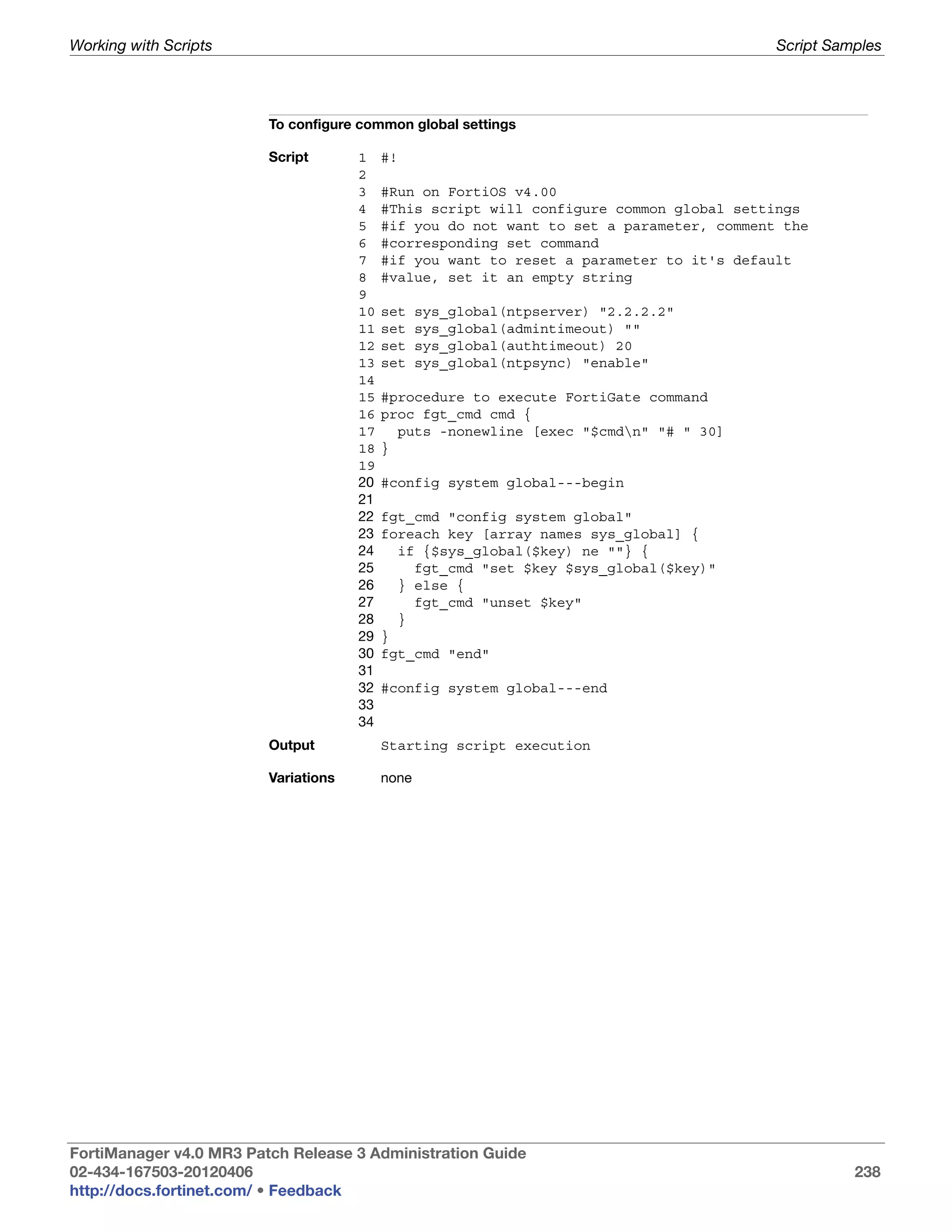 Working with Scripts                                                                      Script Samples




                         To configure common global settings

                         Script       1    #!
                                      2
                                      3    #Run on FortiOS v4.00
                                      4    #This script will configure common global settings
                                      5    #if you do not want to set a parameter, comment the
                                      6    #corresponding set command
                                      7    #if you want to reset a parameter to it's default
                                      8    #value, set it an empty string
                                      9
                                      10   set    sys_global(ntpserver) "2.2.2.2"
                                      11   set    sys_global(admintimeout) ""
                                      12   set    sys_global(authtimeout) 20
                                      13   set    sys_global(ntpsync) "enable"
                                      14
                                      15   #procedure to execute FortiGate command
                                      16   proc fgt_cmd cmd {
                                      17     puts -nonewline [exec "$cmdn" "# " 30]
                                      18   }
                                      19
                                      20   #config system global---begin
                                      21
                                      22   fgt_cmd "config system global"
                                      23   foreach key [array names sys_global] {
                                      24     if {$sys_global($key) ne ""} {
                                      25       fgt_cmd "set $key $sys_global($key)"
                                      26     } else {
                                      27       fgt_cmd "unset $key"
                                      28     }
                                      29   }
                                      30   fgt_cmd "end"
                                      31
                                      32   #config system global---end
                                      33
                                      34
                         Output            Starting script execution

                         Variations        none




FortiManager v4.0 MR3 Patch Release 3 Administration Guide
02-434-167503-20120406                                                                              238
http://docs.fortinet.com/ • Feedback
 