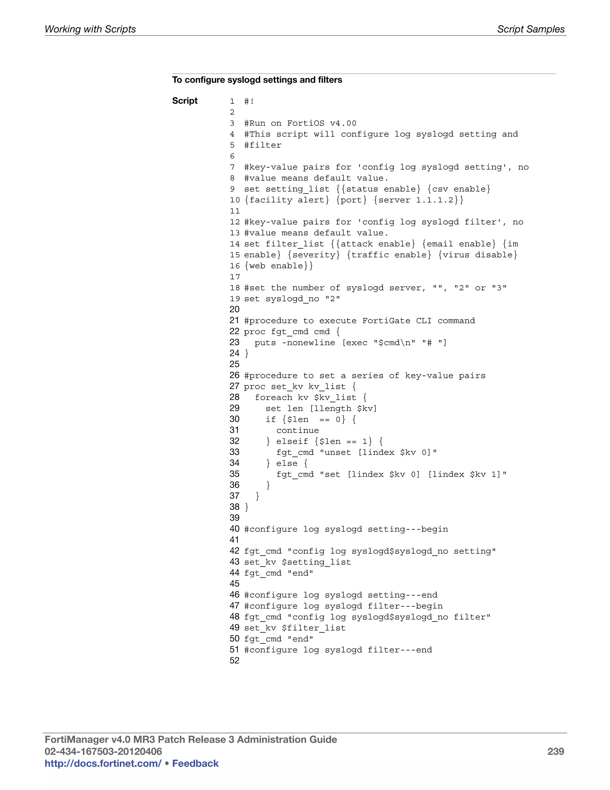 Working with Scripts                                                                         Script Samples




                         To configure syslogd settings and filters

                         Script       1    #!
                                      2
                                      3    #Run on FortiOS v4.00
                                      4    #This script will configure log syslogd setting and
                                      5    #filter
                                      6
                                      7    #key-value pairs for 'config log syslogd setting', no
                                      8    #value means default value.
                                      9    set setting_list {{status enable} {csv enable}
                                      10   {facility alert} {port} {server 1.1.1.2}}
                                      11
                                      12   #key-value pairs for 'config log syslogd filter', no
                                      13   #value means default value.
                                      14   set filter_list {{attack enable} {email enable} {im
                                      15   enable} {severity} {traffic enable} {virus disable}
                                      16   {web enable}}
                                      17
                                      18   #set the number of syslogd server, "", "2" or "3"
                                      19   set syslogd_no "2"
                                      20
                                      21   #procedure to execute FortiGate CLI command
                                      22   proc fgt_cmd cmd {
                                      23     puts -nonewline [exec "$cmdn" "# "]
                                      24   }
                                      25
                                      26   #procedure to set a series of key-value pairs
                                      27   proc set_kv kv_list {
                                      28     foreach kv $kv_list {
                                      29       set len [llength $kv]
                                      30       if {$len == 0} {
                                      31         continue
                                      32       } elseif {$len == 1} {
                                      33         fgt_cmd "unset [lindex $kv 0]"
                                      34       } else {
                                      35         fgt_cmd "set [lindex $kv 0] [lindex $kv 1]"
                                      36       }
                                      37     }
                                      38   }
                                      39
                                      40   #configure log syslogd setting---begin
                                      41
                                      42   fgt_cmd "config log syslogd$syslogd_no setting"
                                      43   set_kv $setting_list
                                      44   fgt_cmd "end"
                                      45
                                      46   #configure log syslogd setting---end
                                      47   #configure log syslogd filter---begin
                                      48   fgt_cmd "config log syslogd$syslogd_no filter"
                                      49   set_kv $filter_list
                                      50   fgt_cmd "end"
                                      51   #configure log syslogd filter---end
                                      52




FortiManager v4.0 MR3 Patch Release 3 Administration Guide
02-434-167503-20120406                                                                                 239
http://docs.fortinet.com/ • Feedback
 