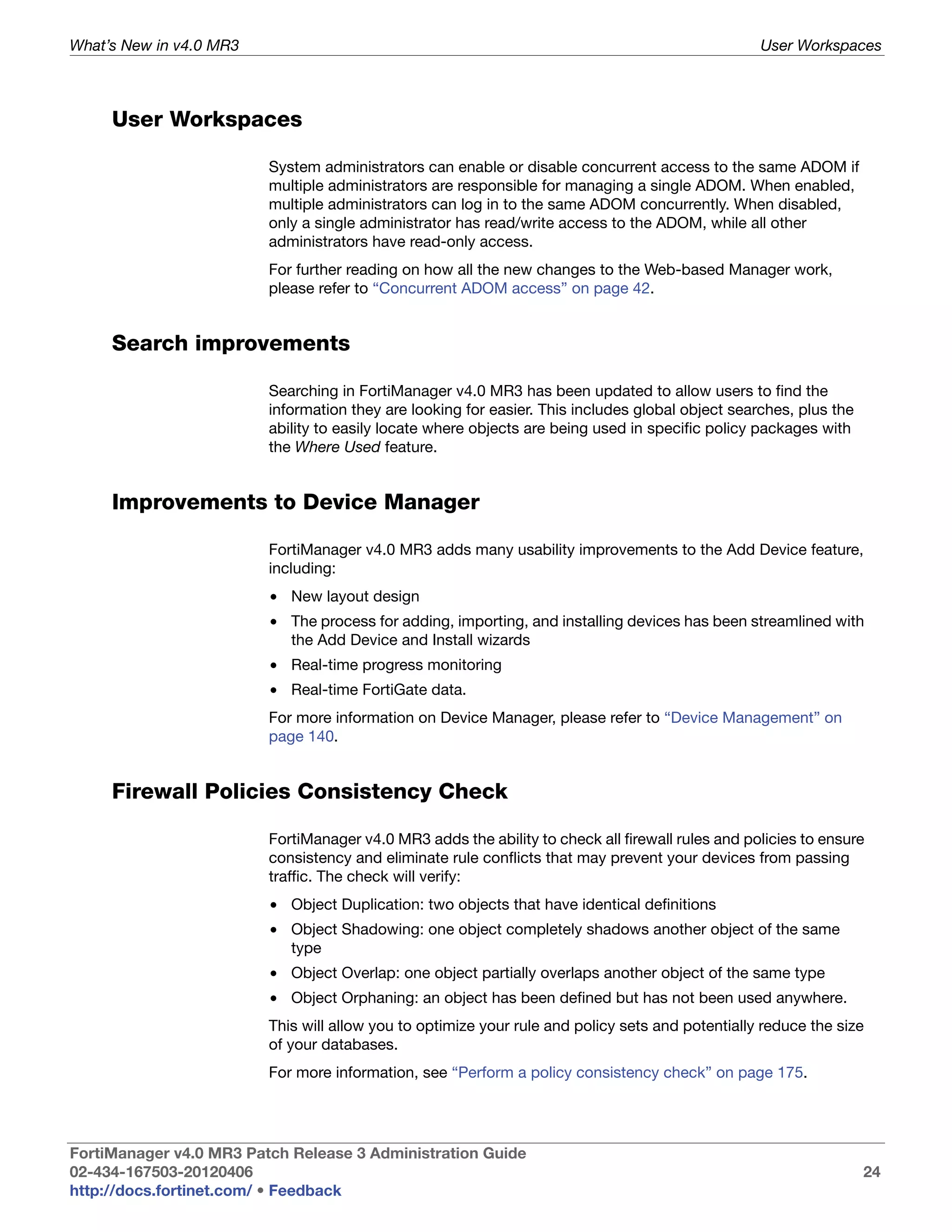 What’s New in v4.0 MR3                                                                            User Workspaces



     User Workspaces

                         System administrators can enable or disable concurrent access to the same ADOM if
                         multiple administrators are responsible for managing a single ADOM. When enabled,
                         multiple administrators can log in to the same ADOM concurrently. When disabled,
                         only a single administrator has read/write access to the ADOM, while all other
                         administrators have read-only access.
                         For further reading on how all the new changes to the Web-based Manager work,
                         please refer to “Concurrent ADOM access” on page 42.


     Search improvements

                         Searching in FortiManager v4.0 MR3 has been updated to allow users to find the
                         information they are looking for easier. This includes global object searches, plus the
                         ability to easily locate where objects are being used in specific policy packages with
                         the Where Used feature.


     Improvements to Device Manager

                         FortiManager v4.0 MR3 adds many usability improvements to the Add Device feature,
                         including:
                         • New layout design
                         • The process for adding, importing, and installing devices has been streamlined with
                           the Add Device and Install wizards
                         • Real-time progress monitoring
                         • Real-time FortiGate data.
                         For more information on Device Manager, please refer to “Device Management” on
                         page 140.


     Firewall Policies Consistency Check

                         FortiManager v4.0 MR3 adds the ability to check all firewall rules and policies to ensure
                         consistency and eliminate rule conflicts that may prevent your devices from passing
                         traffic. The check will verify:
                         • Object Duplication: two objects that have identical definitions
                         • Object Shadowing: one object completely shadows another object of the same
                           type
                         • Object Overlap: one object partially overlaps another object of the same type
                         • Object Orphaning: an object has been defined but has not been used anywhere.
                         This will allow you to optimize your rule and policy sets and potentially reduce the size
                         of your databases.
                         For more information, see “Perform a policy consistency check” on page 175.




FortiManager v4.0 MR3 Patch Release 3 Administration Guide
02-434-167503-20120406                                                                                             24
http://docs.fortinet.com/ • Feedback
 