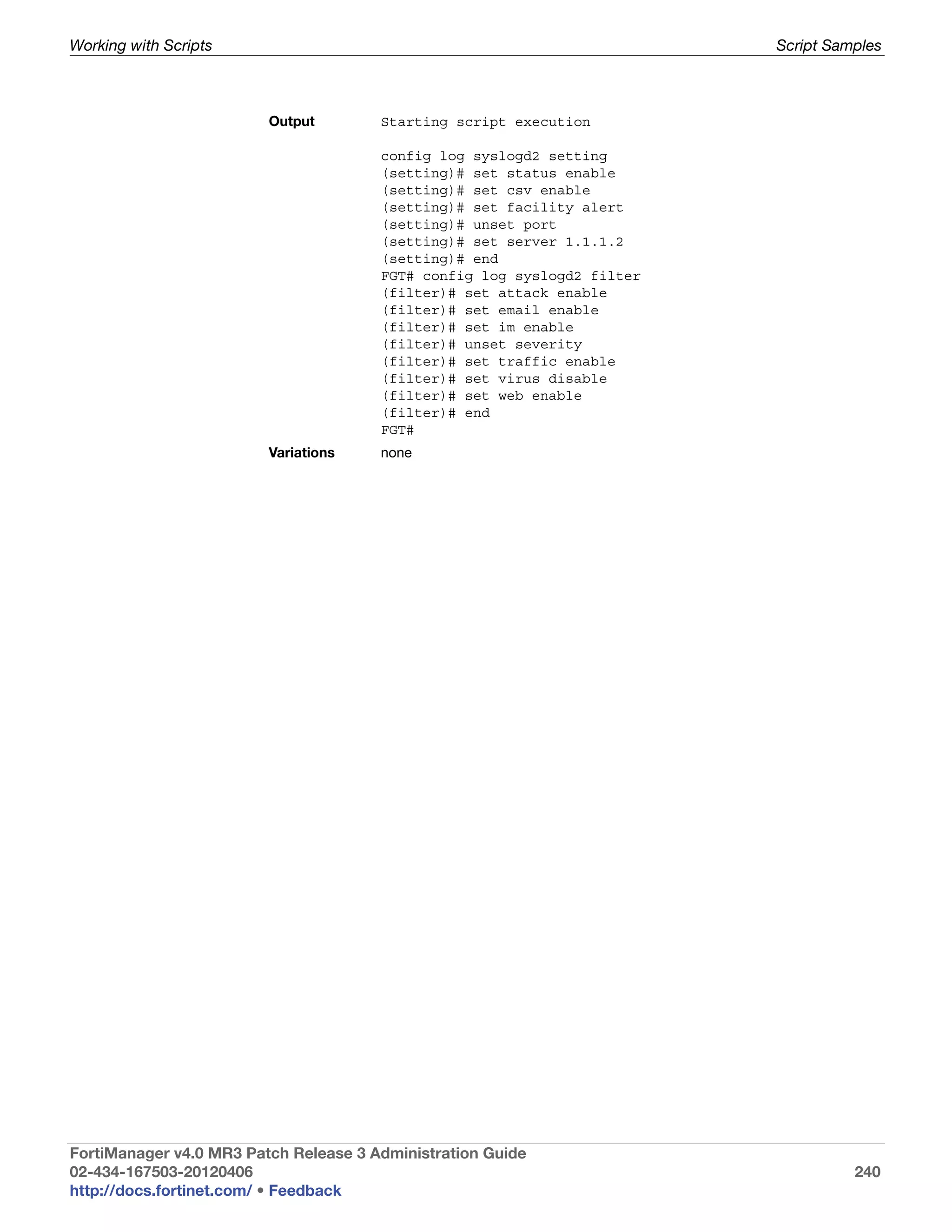 Working with Scripts                                                     Script Samples



                         Output        Starting script execution

                                       config log syslogd2 setting
                                       (setting)# set status enable
                                       (setting)# set csv enable
                                       (setting)# set facility alert
                                       (setting)# unset port
                                       (setting)# set server 1.1.1.2
                                       (setting)# end
                                       FGT# config log syslogd2 filter
                                       (filter)# set attack enable
                                       (filter)# set email enable
                                       (filter)# set im enable
                                       (filter)# unset severity
                                       (filter)# set traffic enable
                                       (filter)# set virus disable
                                       (filter)# set web enable
                                       (filter)# end
                                       FGT#
                         Variations    none




FortiManager v4.0 MR3 Patch Release 3 Administration Guide
02-434-167503-20120406                                                             240
http://docs.fortinet.com/ • Feedback
 