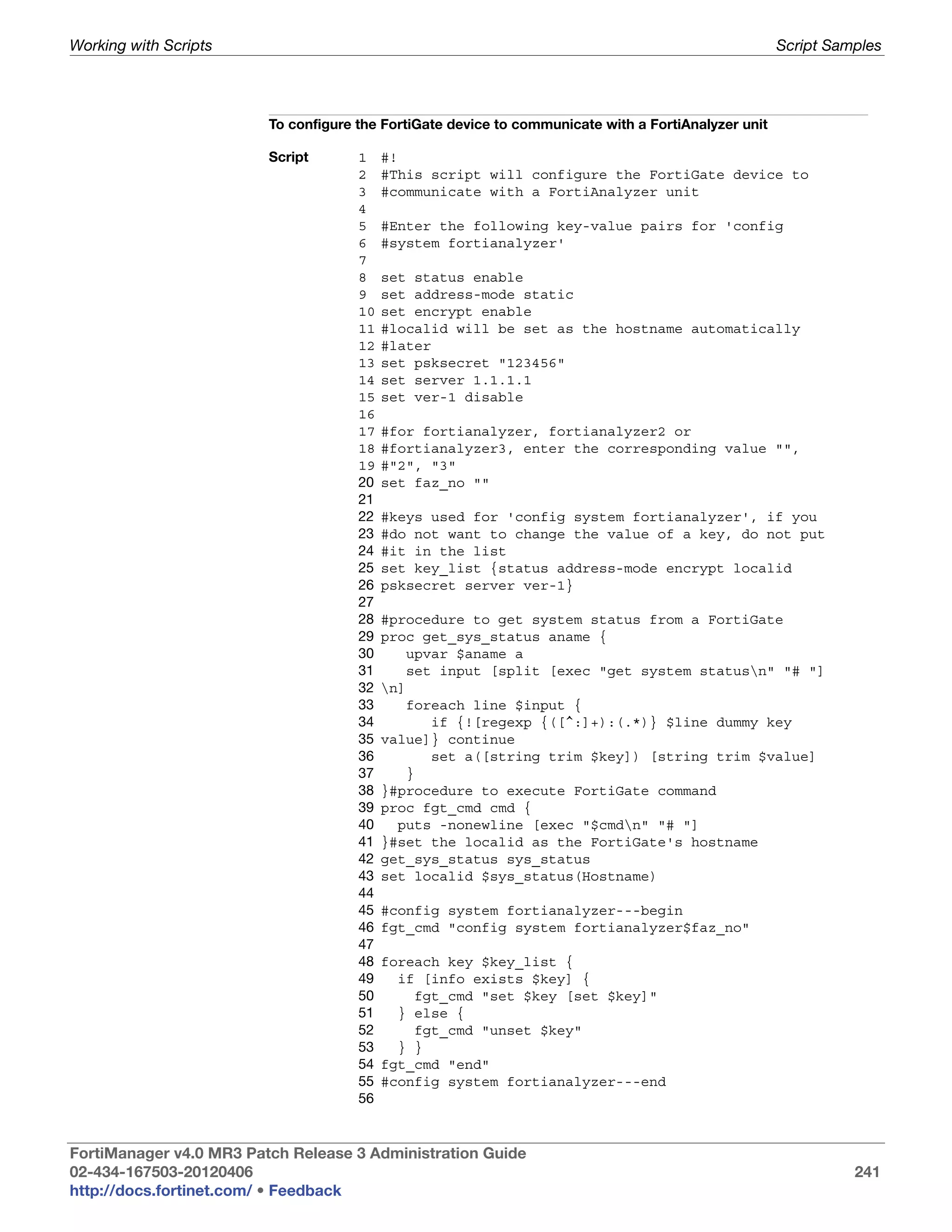 Working with Scripts                                                                                  Script Samples




                         To configure the FortiGate device to communicate with a FortiAnalyzer unit

                         Script       1    #!
                                      2    #This script will configure the FortiGate device to
                                      3    #communicate with a FortiAnalyzer unit
                                      4
                                      5    #Enter the following key-value pairs for 'config
                                      6    #system fortianalyzer'
                                      7
                                      8    set status enable
                                      9    set address-mode static
                                      10   set encrypt enable
                                      11   #localid will be set as the hostname automatically
                                      12   #later
                                      13   set psksecret "123456"
                                      14   set server 1.1.1.1
                                      15   set ver-1 disable
                                      16
                                      17   #for fortianalyzer, fortianalyzer2 or
                                      18   #fortianalyzer3, enter the corresponding value "",
                                      19   #"2", "3"
                                      20   set faz_no ""
                                      21
                                      22   #keys used for 'config system fortianalyzer', if you
                                      23   #do not want to change the value of a key, do not put
                                      24   #it in the list
                                      25   set key_list {status address-mode encrypt localid
                                      26   psksecret server ver-1}
                                      27
                                      28   #procedure to get system status from a FortiGate
                                      29   proc get_sys_status aname {
                                      30       upvar $aname a
                                      31       set input [split [exec "get system statusn" "# "]
                                      32   n]
                                      33       foreach line $input {
                                      34          if {![regexp {([^:]+):(.*)} $line dummy key
                                      35   value]} continue
                                      36          set a([string trim $key]) [string trim $value]
                                      37       }
                                      38   }#procedure to execute FortiGate command
                                      39   proc fgt_cmd cmd {
                                      40     puts -nonewline [exec "$cmdn" "# "]
                                      41   }#set the localid as the FortiGate's hostname
                                      42   get_sys_status sys_status
                                      43   set localid $sys_status(Hostname)
                                      44
                                      45   #config system fortianalyzer---begin
                                      46   fgt_cmd "config system fortianalyzer$faz_no"
                                      47
                                      48   foreach key $key_list {
                                      49     if [info exists $key] {
                                      50       fgt_cmd "set $key [set $key]"
                                      51     } else {
                                      52       fgt_cmd "unset $key"
                                      53     } }
                                      54   fgt_cmd "end"
                                      55   #config system fortianalyzer---end
                                      56


FortiManager v4.0 MR3 Patch Release 3 Administration Guide
02-434-167503-20120406                                                                                          241
http://docs.fortinet.com/ • Feedback
 