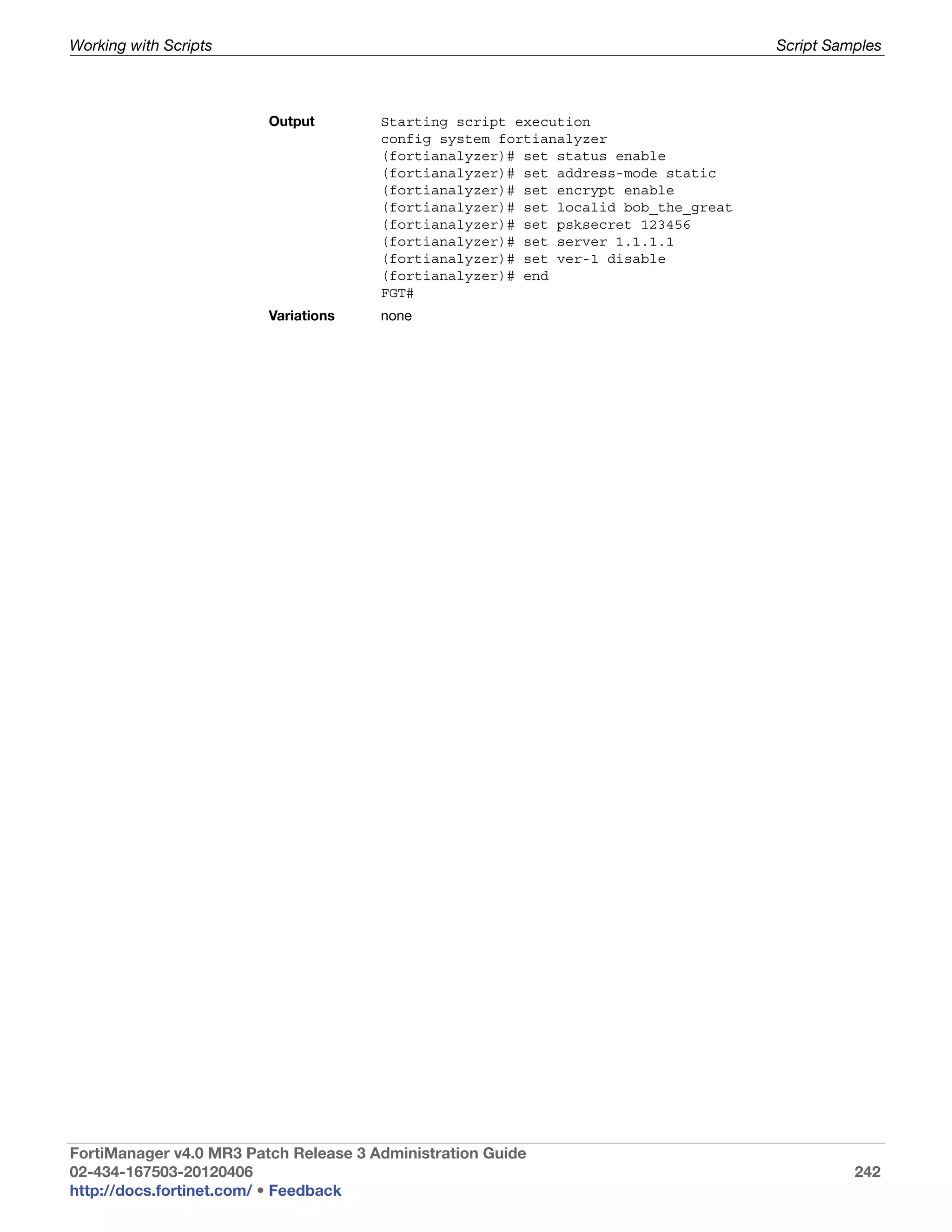 Working with Scripts                                                                Script Samples



                         Output        Starting script execution
                                       config system fortianalyzer
                                       (fortianalyzer)# set status enable
                                       (fortianalyzer)# set address-mode static
                                       (fortianalyzer)# set encrypt enable
                                       (fortianalyzer)# set localid bob_the_great
                                       (fortianalyzer)# set psksecret 123456
                                       (fortianalyzer)# set server 1.1.1.1
                                       (fortianalyzer)# set ver-1 disable
                                       (fortianalyzer)# end
                                       FGT#
                         Variations    none




FortiManager v4.0 MR3 Patch Release 3 Administration Guide
02-434-167503-20120406                                                                        242
http://docs.fortinet.com/ • Feedback
 