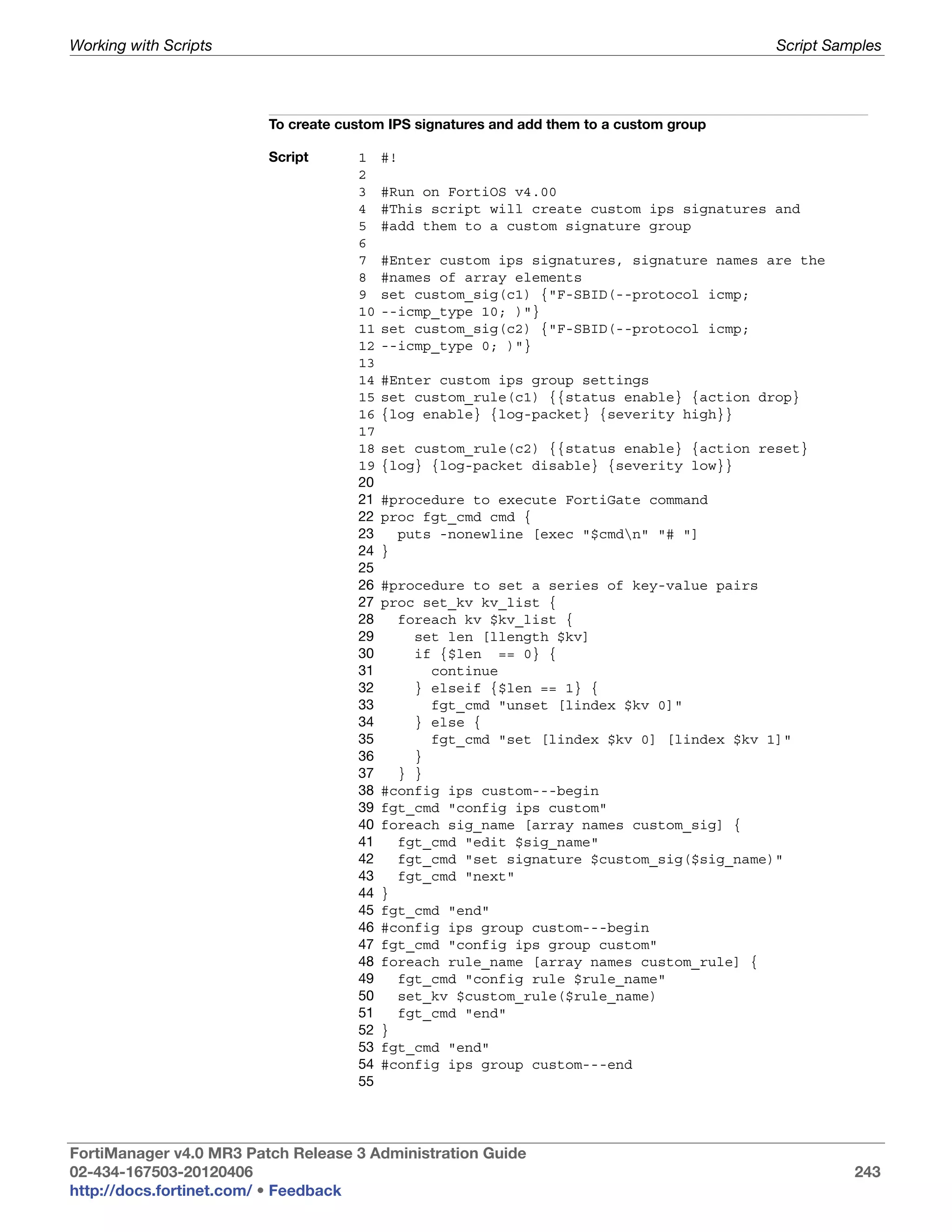 Working with Scripts                                                                      Script Samples




                         To create custom IPS signatures and add them to a custom group

                         Script      1    #!
                                     2
                                     3    #Run on FortiOS v4.00
                                     4    #This script will create custom ips signatures and
                                     5    #add them to a custom signature group
                                     6
                                     7    #Enter custom ips signatures, signature names are the
                                     8    #names of array elements
                                     9    set custom_sig(c1) {"F-SBID(--protocol icmp;
                                     10   --icmp_type 10; )"}
                                     11   set custom_sig(c2) {"F-SBID(--protocol icmp;
                                     12   --icmp_type 0; )"}
                                     13
                                     14   #Enter custom ips group settings
                                     15   set custom_rule(c1) {{status enable} {action drop}
                                     16   {log enable} {log-packet} {severity high}}
                                     17
                                     18   set custom_rule(c2) {{status enable} {action reset}
                                     19   {log} {log-packet disable} {severity low}}
                                     20
                                     21   #procedure to execute FortiGate command
                                     22   proc fgt_cmd cmd {
                                     23     puts -nonewline [exec "$cmdn" "# "]
                                     24   }
                                     25
                                     26   #procedure to set a series of key-value pairs
                                     27   proc set_kv kv_list {
                                     28     foreach kv $kv_list {
                                     29       set len [llength $kv]
                                     30       if {$len == 0} {
                                     31         continue
                                     32       } elseif {$len == 1} {
                                     33         fgt_cmd "unset [lindex $kv 0]"
                                     34       } else {
                                     35         fgt_cmd "set [lindex $kv 0] [lindex $kv 1]"
                                     36       }
                                     37     } }
                                     38   #config ips custom---begin
                                     39   fgt_cmd "config ips custom"
                                     40   foreach sig_name [array names custom_sig] {
                                     41     fgt_cmd "edit $sig_name"
                                     42     fgt_cmd "set signature $custom_sig($sig_name)"
                                     43     fgt_cmd "next"
                                     44   }
                                     45   fgt_cmd "end"
                                     46   #config ips group custom---begin
                                     47   fgt_cmd "config ips group custom"
                                     48   foreach rule_name [array names custom_rule] {
                                     49     fgt_cmd "config rule $rule_name"
                                     50     set_kv $custom_rule($rule_name)
                                     51     fgt_cmd "end"
                                     52   }
                                     53   fgt_cmd "end"
                                     54   #config ips group custom---end
                                     55




FortiManager v4.0 MR3 Patch Release 3 Administration Guide
02-434-167503-20120406                                                                              243
http://docs.fortinet.com/ • Feedback
 