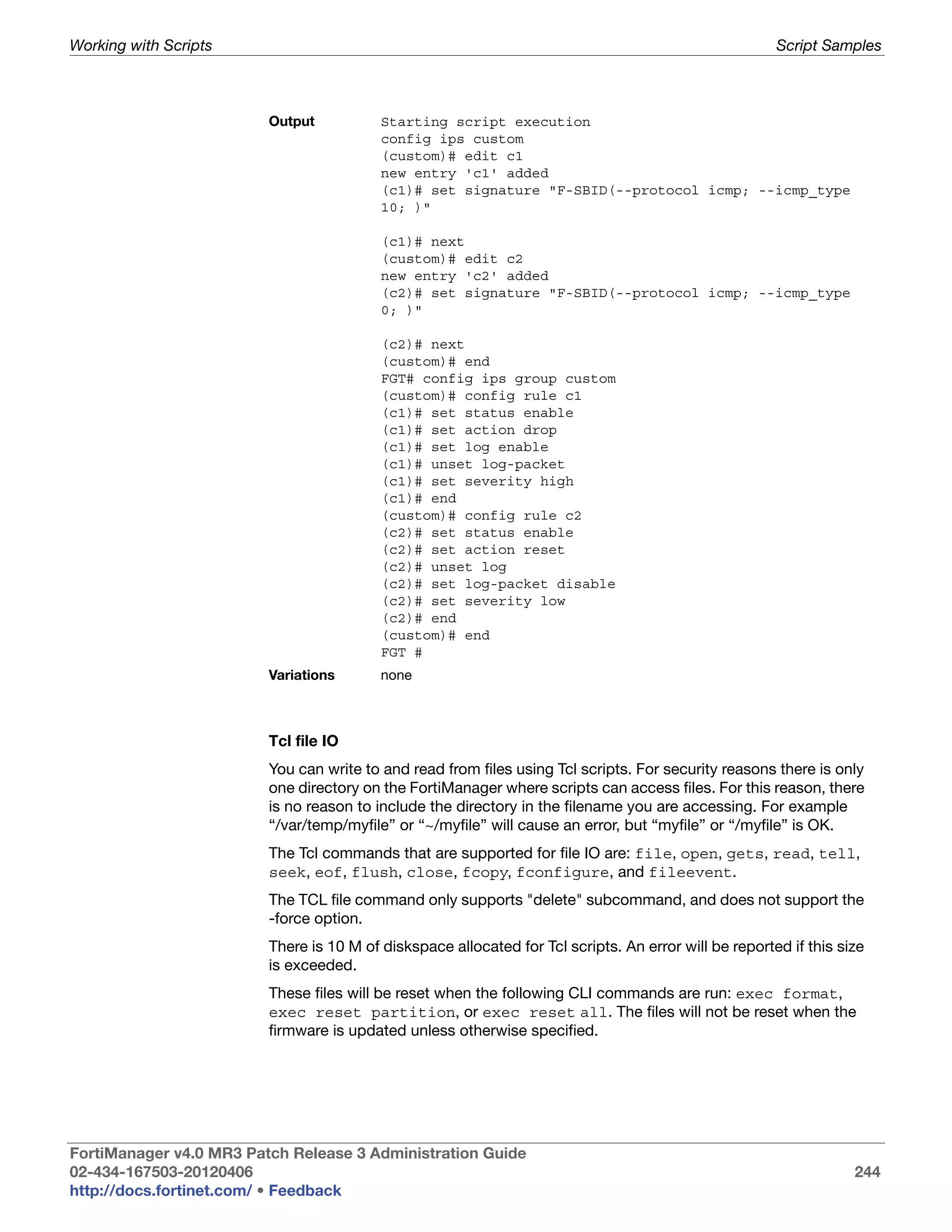 Working with Scripts                                                                                   Script Samples



                         Output           Starting script execution
                                          config ips custom
                                          (custom)# edit c1
                                          new entry 'c1' added
                                          (c1)# set signature "F-SBID(--protocol icmp; --icmp_type
                                          10; )"

                                          (c1)# next
                                          (custom)# edit c2
                                          new entry 'c2' added
                                          (c2)# set signature "F-SBID(--protocol icmp; --icmp_type
                                          0; )"

                                          (c2)# next
                                          (custom)# end
                                          FGT# config ips group custom
                                          (custom)# config rule c1
                                          (c1)# set status enable
                                          (c1)# set action drop
                                          (c1)# set log enable
                                          (c1)# unset log-packet
                                          (c1)# set severity high
                                          (c1)# end
                                          (custom)# config rule c2
                                          (c2)# set status enable
                                          (c2)# set action reset
                                          (c2)# unset log
                                          (c2)# set log-packet disable
                                          (c2)# set severity low
                                          (c2)# end
                                          (custom)# end
                                          FGT #
                         Variations       none



                         Tcl file IO
                         You can write to and read from files using Tcl scripts. For security reasons there is only
                         one directory on the FortiManager where scripts can access files. For this reason, there
                         is no reason to include the directory in the filename you are accessing. For example
                         “/var/temp/myfile” or “~/myfile” will cause an error, but “myfile” or “/myfile” is OK.
                         The Tcl commands that are supported for file IO are: file, open, gets, read, tell,
                         seek, eof, flush, close, fcopy, fconfigure, and fileevent.
                         The TCL file command only supports "delete" subcommand, and does not support the
                         -force option.
                         There is 10 M of diskspace allocated for Tcl scripts. An error will be reported if this size
                         is exceeded.
                         These files will be reset when the following CLI commands are run: exec format,
                         exec reset partition, or exec reset all. The files will not be reset when the
                         firmware is updated unless otherwise specified.




FortiManager v4.0 MR3 Patch Release 3 Administration Guide
02-434-167503-20120406                                                                                             244
http://docs.fortinet.com/ • Feedback
 