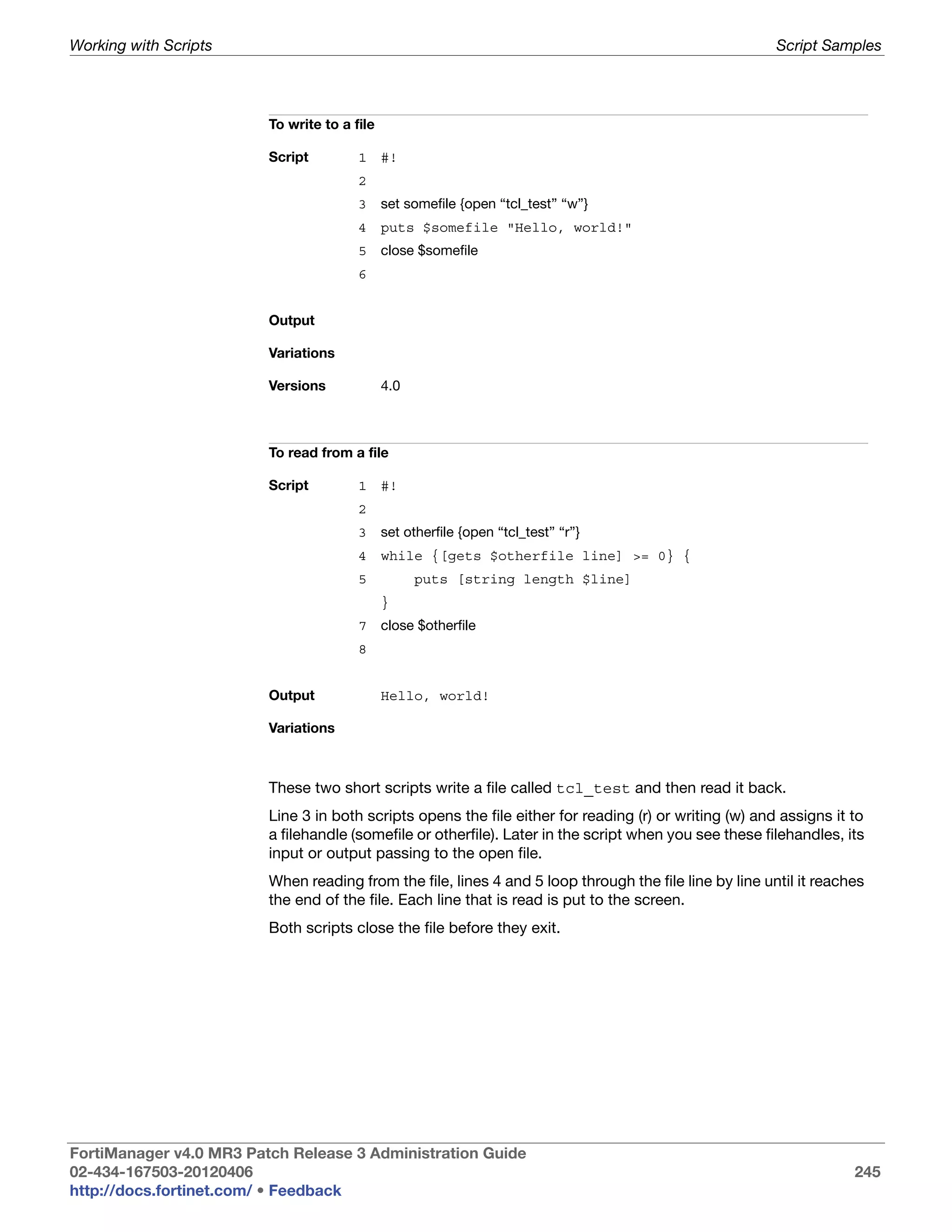 Working with Scripts                                                                                    Script Samples




                         To write to a file

                         Script         1     #!
                                        2
                                        3     set somefile {open “tcl_test” “w”}
                                        4     puts $somefile "Hello, world!"
                                        5     close $somefile
                                        6


                         Output

                         Variations

                         Versions             4.0



                         To read from a file

                         Script         1     #!
                                        2
                                        3     set otherfile {open “tcl_test” “r”}
                                        4     while {[gets $otherfile line] >= 0} {
                                        5           puts [string length $line]
                                              }
                                        7     close $otherfile
                                        8


                         Output               Hello, world!

                         Variations



                         These two short scripts write a file called tcl_test and then read it back.
                         Line 3 in both scripts opens the file either for reading (r) or writing (w) and assigns it to
                         a filehandle (somefile or otherfile). Later in the script when you see these filehandles, its
                         input or output passing to the open file.
                         When reading from the file, lines 4 and 5 loop through the file line by line until it reaches
                         the end of the file. Each line that is read is put to the screen.
                         Both scripts close the file before they exit.




FortiManager v4.0 MR3 Patch Release 3 Administration Guide
02-434-167503-20120406                                                                                              245
http://docs.fortinet.com/ • Feedback
 