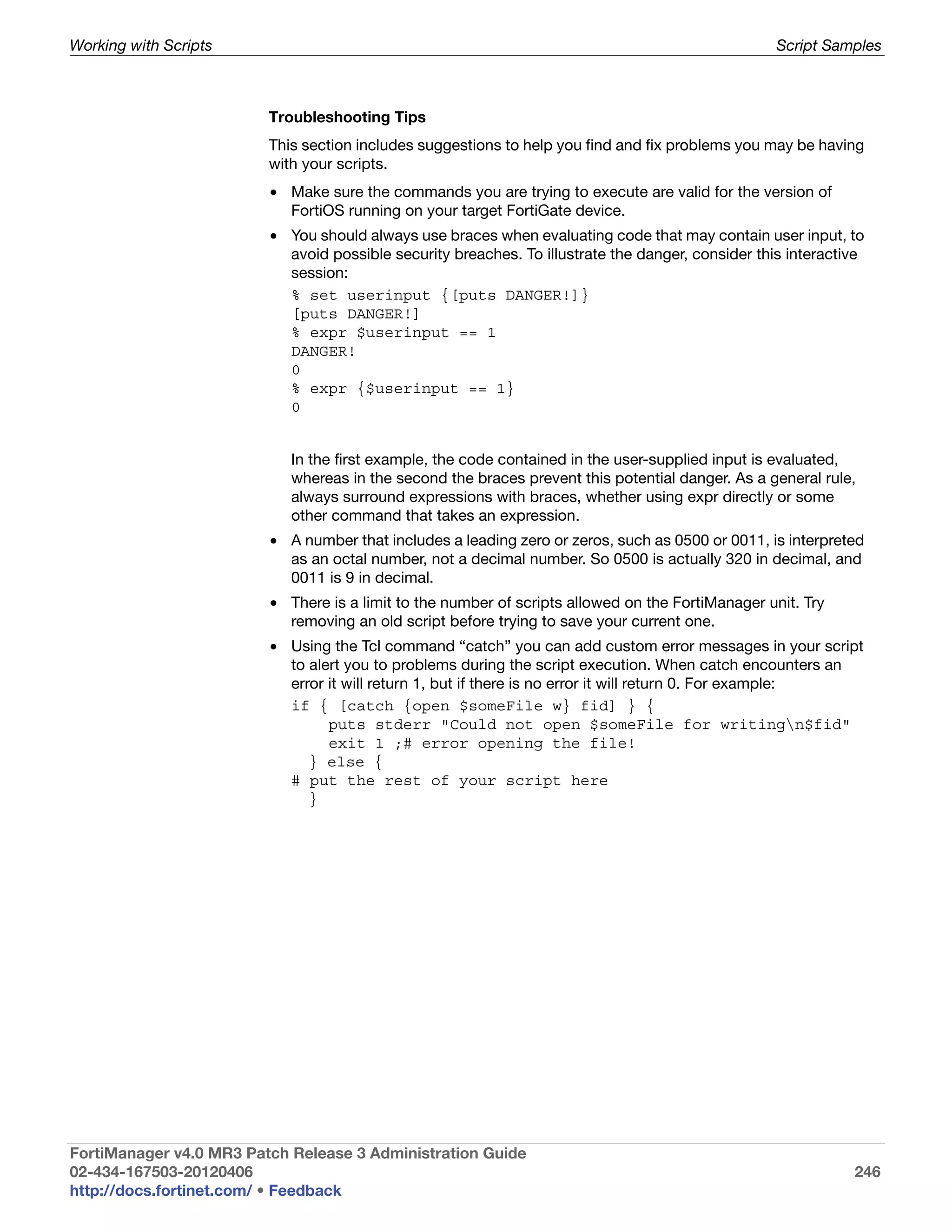 Working with Scripts                                                                               Script Samples



                         Troubleshooting Tips
                         This section includes suggestions to help you find and fix problems you may be having
                         with your scripts.
                         • Make sure the commands you are trying to execute are valid for the version of
                           FortiOS running on your target FortiGate device.
                         • You should always use braces when evaluating code that may contain user input, to
                           avoid possible security breaches. To illustrate the danger, consider this interactive
                           session:
                           % set userinput {[puts DANGER!]}
                           [puts DANGER!]
                           % expr $userinput == 1
                           DANGER!
                           0
                           % expr {$userinput == 1}
                           0


                            In the first example, the code contained in the user-supplied input is evaluated,
                            whereas in the second the braces prevent this potential danger. As a general rule,
                            always surround expressions with braces, whether using expr directly or some
                            other command that takes an expression.
                         • A number that includes a leading zero or zeros, such as 0500 or 0011, is interpreted
                           as an octal number, not a decimal number. So 0500 is actually 320 in decimal, and
                           0011 is 9 in decimal.
                         • There is a limit to the number of scripts allowed on the FortiManager unit. Try
                           removing an old script before trying to save your current one.
                         • Using the Tcl command “catch” you can add custom error messages in your script
                           to alert you to problems during the script execution. When catch encounters an
                           error it will return 1, but if there is no error it will return 0. For example:
                           if { [catch {open $someFile w} fid] } {
                                 puts stderr "Could not open $someFile for writingn$fid"
                                 exit 1 ;# error opening the file!
                              } else {
                           # put the rest of your script here
                              }




FortiManager v4.0 MR3 Patch Release 3 Administration Guide
02-434-167503-20120406                                                                                        246
http://docs.fortinet.com/ • Feedback
 