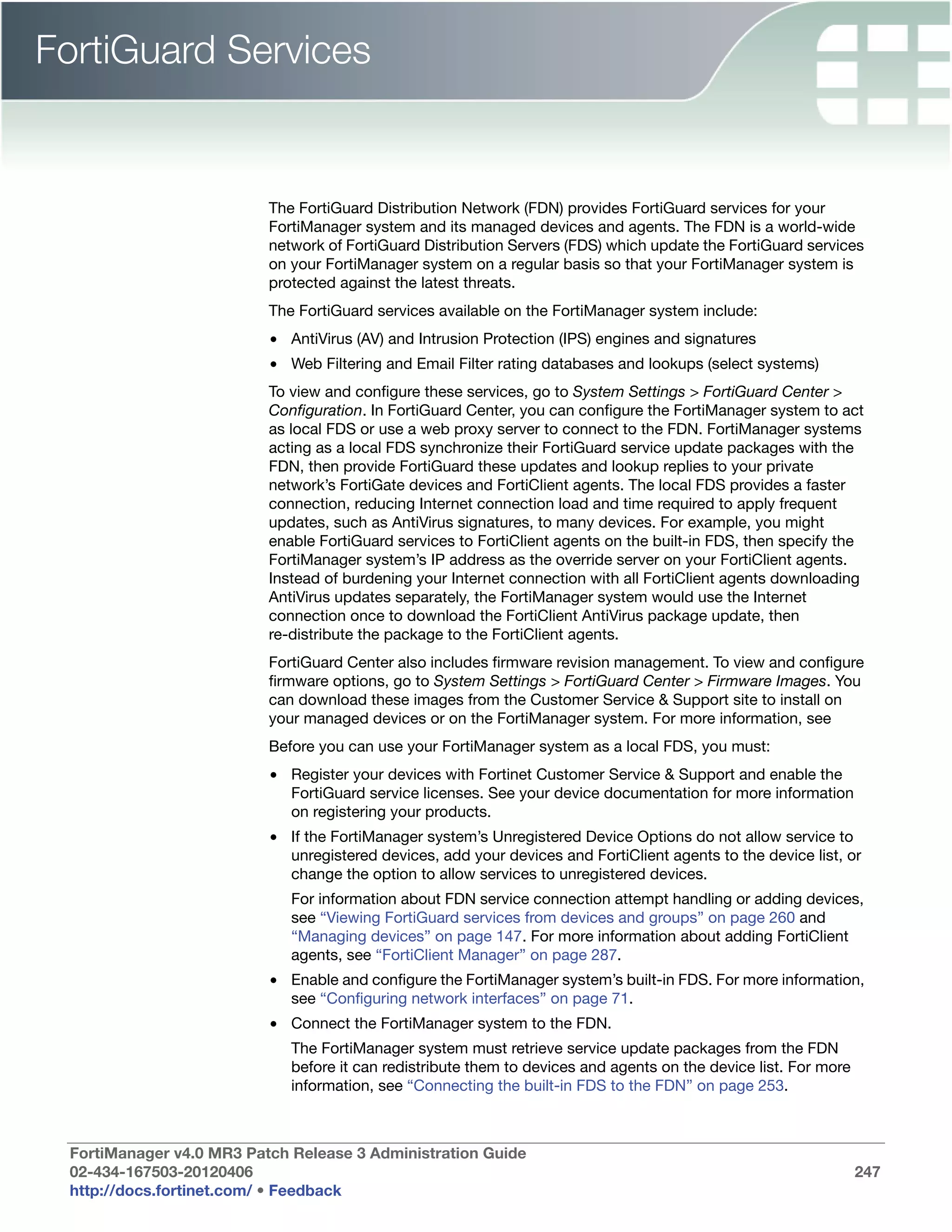 FortiGuard Services


                          The FortiGuard Distribution Network (FDN) provides FortiGuard services for your
                          FortiManager system and its managed devices and agents. The FDN is a world-wide
                          network of FortiGuard Distribution Servers (FDS) which update the FortiGuard services
                          on your FortiManager system on a regular basis so that your FortiManager system is
                          protected against the latest threats.
                          The FortiGuard services available on the FortiManager system include:
                          • AntiVirus (AV) and Intrusion Protection (IPS) engines and signatures
                          • Web Filtering and Email Filter rating databases and lookups (select systems)
                          To view and configure these services, go to System Settings > FortiGuard Center >
                          Configuration. In FortiGuard Center, you can configure the FortiManager system to act
                          as local FDS or use a web proxy server to connect to the FDN. FortiManager systems
                          acting as a local FDS synchronize their FortiGuard service update packages with the
                          FDN, then provide FortiGuard these updates and lookup replies to your private
                          network’s FortiGate devices and FortiClient agents. The local FDS provides a faster
                          connection, reducing Internet connection load and time required to apply frequent
                          updates, such as AntiVirus signatures, to many devices. For example, you might
                          enable FortiGuard services to FortiClient agents on the built-in FDS, then specify the
                          FortiManager system’s IP address as the override server on your FortiClient agents.
                          Instead of burdening your Internet connection with all FortiClient agents downloading
                          AntiVirus updates separately, the FortiManager system would use the Internet
                          connection once to download the FortiClient AntiVirus package update, then
                          re-distribute the package to the FortiClient agents.
                          FortiGuard Center also includes firmware revision management. To view and configure
                          firmware options, go to System Settings > FortiGuard Center > Firmware Images. You
                          can download these images from the Customer Service & Support site to install on
                          your managed devices or on the FortiManager system. For more information, see
                          Before you can use your FortiManager system as a local FDS, you must:
                          • Register your devices with Fortinet Customer Service & Support and enable the
                            FortiGuard service licenses. See your device documentation for more information
                            on registering your products.
                          • If the FortiManager system’s Unregistered Device Options do not allow service to
                            unregistered devices, add your devices and FortiClient agents to the device list, or
                            change the option to allow services to unregistered devices.
                             For information about FDN service connection attempt handling or adding devices,
                             see “Viewing FortiGuard services from devices and groups” on page 260 and
                             “Managing devices” on page 147. For more information about adding FortiClient
                             agents, see “FortiClient Manager” on page 287.
                          • Enable and configure the FortiManager system’s built-in FDS. For more information,
                            see “Configuring network interfaces” on page 71.
                          • Connect the FortiManager system to the FDN.
                             The FortiManager system must retrieve service update packages from the FDN
                             before it can redistribute them to devices and agents on the device list. For more
                             information, see “Connecting the built-in FDS to the FDN” on page 253.



 FortiManager v4.0 MR3 Patch Release 3 Administration Guide
 02-434-167503-20120406                                                                                           247
 http://docs.fortinet.com/ • Feedback
 