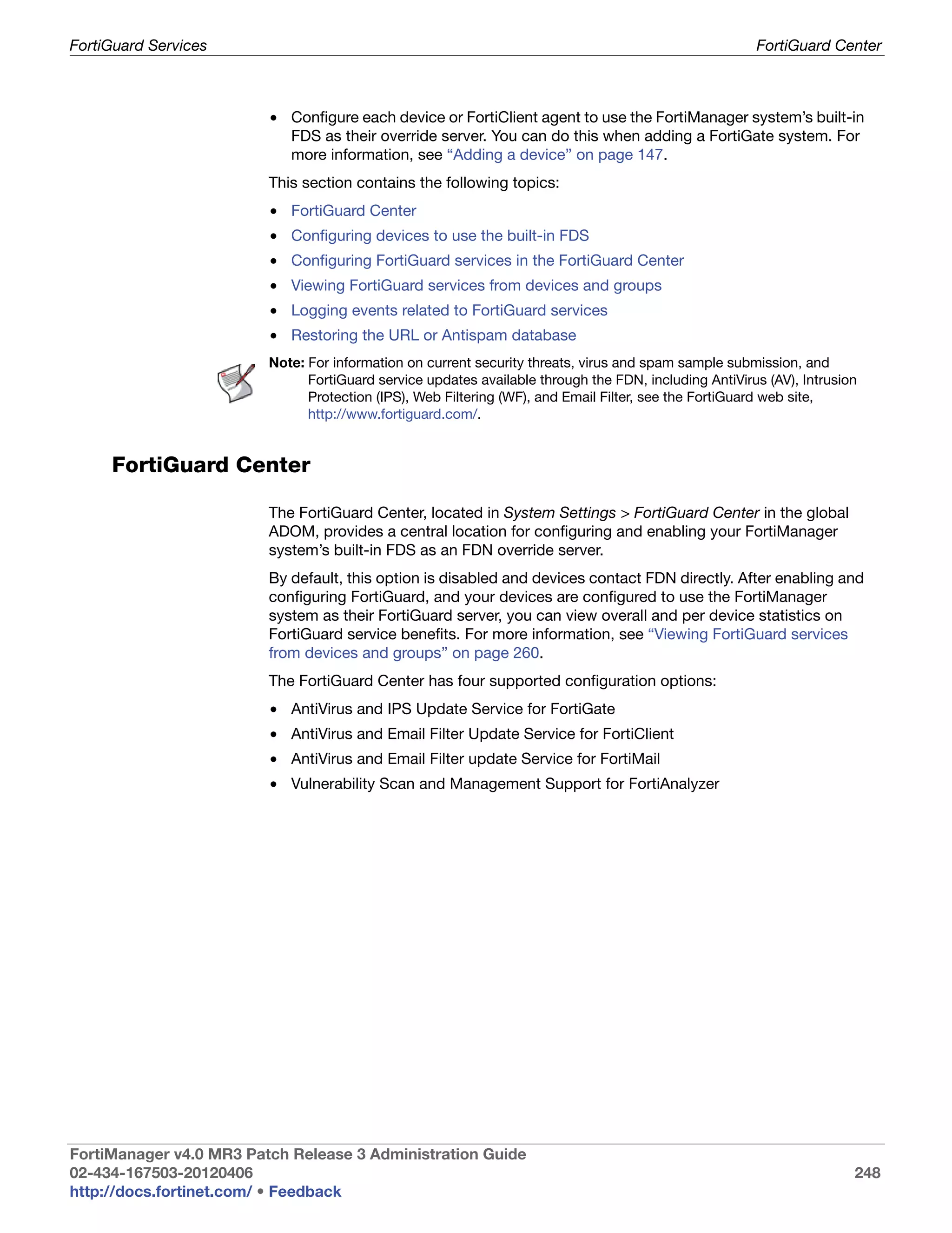 FortiGuard Services                                                                                    FortiGuard Center



                         • Configure each device or FortiClient agent to use the FortiManager system’s built-in
                           FDS as their override server. You can do this when adding a FortiGate system. For
                           more information, see “Adding a device” on page 147.
                         This section contains the following topics:
                         • FortiGuard Center
                         • Configuring devices to use the built-in FDS
                         • Configuring FortiGuard services in the FortiGuard Center
                         • Viewing FortiGuard services from devices and groups
                         • Logging events related to FortiGuard services
                         • Restoring the URL or Antispam database
                         Note: For information on current security threats, virus and spam sample submission, and
                               FortiGuard service updates available through the FDN, including AntiVirus (AV), Intrusion
                               Protection (IPS), Web Filtering (WF), and Email Filter, see the FortiGuard web site,
                               http://www.fortiguard.com/.


     FortiGuard Center

                         The FortiGuard Center, located in System Settings > FortiGuard Center in the global
                         ADOM, provides a central location for configuring and enabling your FortiManager
                         system’s built-in FDS as an FDN override server.
                         By default, this option is disabled and devices contact FDN directly. After enabling and
                         configuring FortiGuard, and your devices are configured to use the FortiManager
                         system as their FortiGuard server, you can view overall and per device statistics on
                         FortiGuard service benefits. For more information, see “Viewing FortiGuard services
                         from devices and groups” on page 260.
                         The FortiGuard Center has four supported configuration options:
                         • AntiVirus and IPS Update Service for FortiGate
                         • AntiVirus and Email Filter Update Service for FortiClient
                         • AntiVirus and Email Filter update Service for FortiMail
                         • Vulnerability Scan and Management Support for FortiAnalyzer




FortiManager v4.0 MR3 Patch Release 3 Administration Guide
02-434-167503-20120406                                                                                                 248
http://docs.fortinet.com/ • Feedback
 