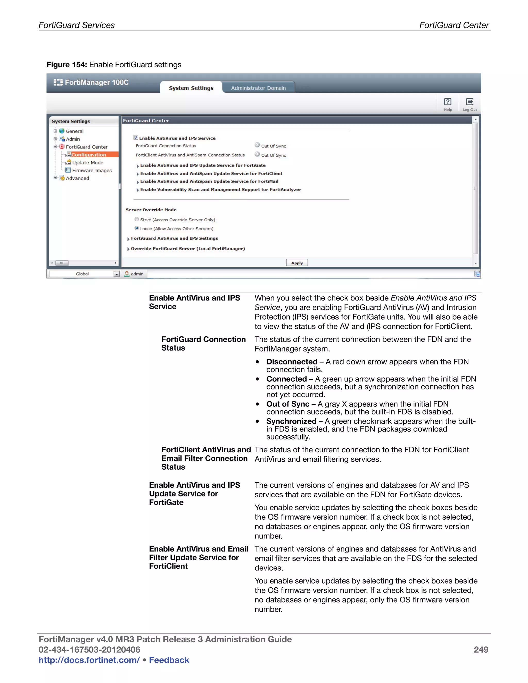 FortiGuard Services                                                                                          FortiGuard Center



 Figure 154: Enable FortiGuard settings




                             Enable AntiVirus and IPS      When you select the check box beside Enable AntiVirus and IPS
                             Service                       Service, you are enabling FortiGuard AntiVirus (AV) and Intrusion
                                                           Protection (IPS) services for FortiGate units. You will also be able
                                                           to view the status of the AV and (IPS connection for FortiClient.
                                 FortiGuard Connection     The status of the current connection between the FDN and the
                                 Status                    FortiManager system.
                                                           • Disconnected – A red down arrow appears when the FDN
                                                               connection fails.
                                                           • Connected – A green up arrow appears when the initial FDN
                                                             connection succeeds, but a synchronization connection has
                                                             not yet occurred.
                                                           • Out of Sync – A gray X appears when the initial FDN
                                                             connection succeeds, but the built-in FDS is disabled.
                                                           • Synchronized – A green checkmark appears when the built-
                                                             in FDS is enabled, and the FDN packages download
                                                             successfully.
                                 FortiClient AntiVirus and The status of the current connection to the FDN for FortiClient
                                 Email Filter Connection AntiVirus and email filtering services.
                                 Status

                             Enable AntiVirus and IPS      The current versions of engines and databases for AV and IPS
                             Update Service for            services that are available on the FDN for FortiGate devices.
                             FortiGate
                                                           You enable service updates by selecting the check boxes beside
                                                           the OS firmware version number. If a check box is not selected,
                                                           no databases or engines appear, only the OS firmware version
                                                           number.
                             Enable AntiVirus and Email The current versions of engines and databases for AntiVirus and
                             Filter Update Service for  email filter services that are available on the FDS for the selected
                             FortiClient                devices.
                                                           You enable service updates by selecting the check boxes beside
                                                           the OS firmware version number. If a check box is not selected,
                                                           no databases or engines appear, only the OS firmware version
                                                           number.


FortiManager v4.0 MR3 Patch Release 3 Administration Guide
02-434-167503-20120406                                                                                                       249
http://docs.fortinet.com/ • Feedback
 