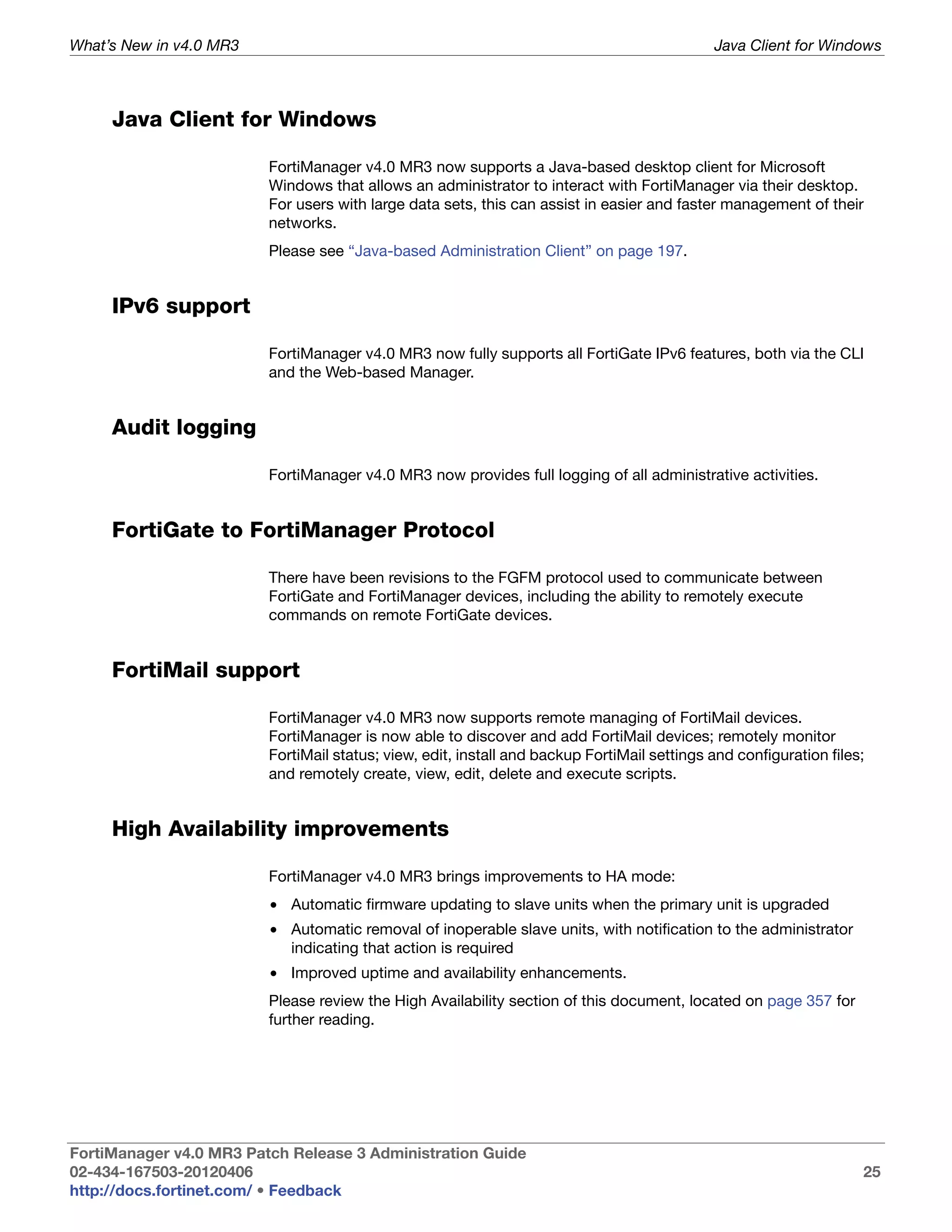 What’s New in v4.0 MR3                                                                       Java Client for Windows



     Java Client for Windows

                         FortiManager v4.0 MR3 now supports a Java-based desktop client for Microsoft
                         Windows that allows an administrator to interact with FortiManager via their desktop.
                         For users with large data sets, this can assist in easier and faster management of their
                         networks.
                         Please see “Java-based Administration Client” on page 197.


     IPv6 support

                         FortiManager v4.0 MR3 now fully supports all FortiGate IPv6 features, both via the CLI
                         and the Web-based Manager.


     Audit logging

                         FortiManager v4.0 MR3 now provides full logging of all administrative activities.


     FortiGate to FortiManager Protocol

                         There have been revisions to the FGFM protocol used to communicate between
                         FortiGate and FortiManager devices, including the ability to remotely execute
                         commands on remote FortiGate devices.


     FortiMail support

                         FortiManager v4.0 MR3 now supports remote managing of FortiMail devices.
                         FortiManager is now able to discover and add FortiMail devices; remotely monitor
                         FortiMail status; view, edit, install and backup FortiMail settings and configuration files;
                         and remotely create, view, edit, delete and execute scripts.


     High Availability improvements

                         FortiManager v4.0 MR3 brings improvements to HA mode:
                         • Automatic firmware updating to slave units when the primary unit is upgraded
                         • Automatic removal of inoperable slave units, with notification to the administrator
                           indicating that action is required
                         • Improved uptime and availability enhancements.
                         Please review the High Availability section of this document, located on page 357 for
                         further reading.




FortiManager v4.0 MR3 Patch Release 3 Administration Guide
02-434-167503-20120406                                                                                              25
http://docs.fortinet.com/ • Feedback
 