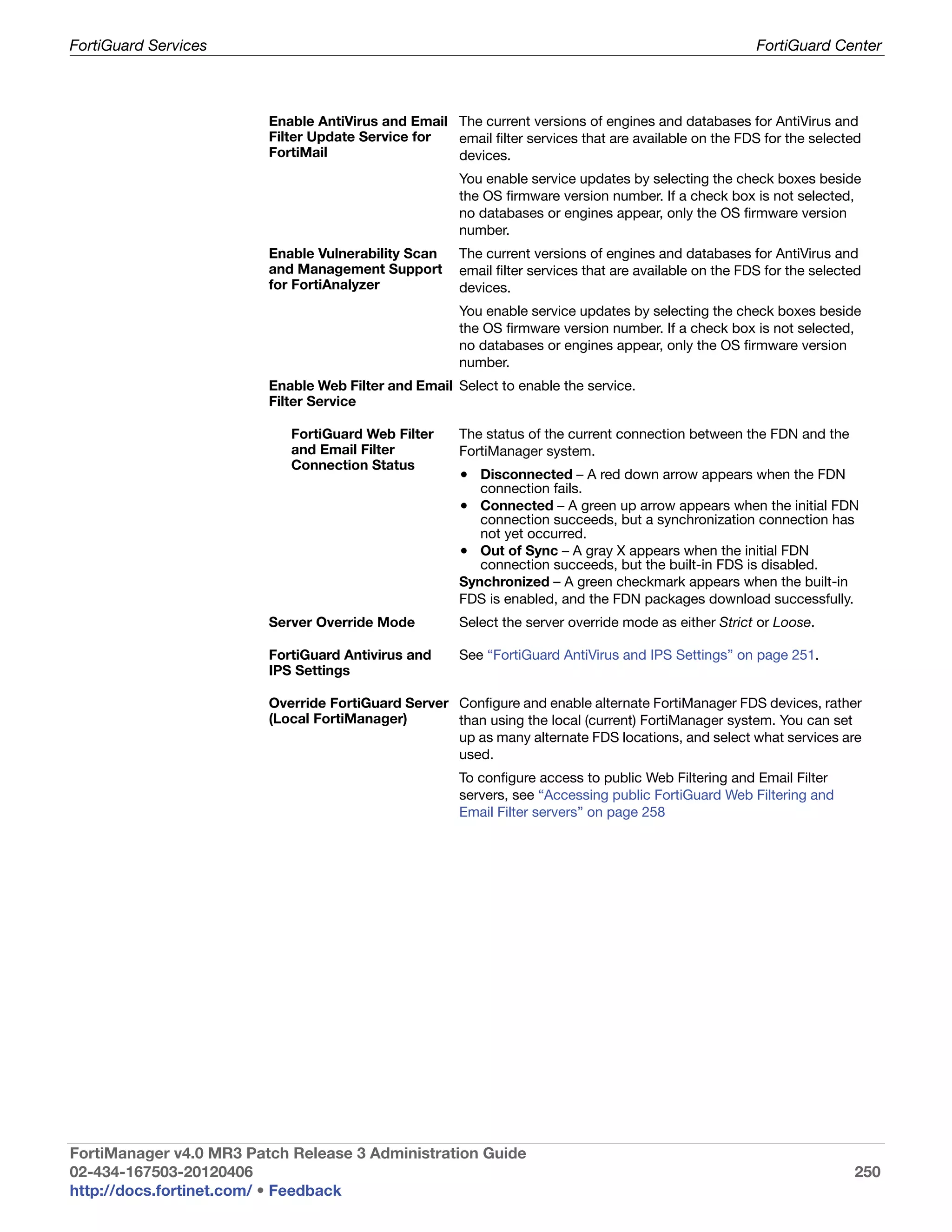 FortiGuard Services                                                                                      FortiGuard Center



                         Enable AntiVirus and Email The current versions of engines and databases for AntiVirus and
                         Filter Update Service for  email filter services that are available on the FDS for the selected
                         FortiMail                  devices.
                                                       You enable service updates by selecting the check boxes beside
                                                       the OS firmware version number. If a check box is not selected,
                                                       no databases or engines appear, only the OS firmware version
                                                       number.
                         Enable Vulnerability Scan     The current versions of engines and databases for AntiVirus and
                         and Management Support        email filter services that are available on the FDS for the selected
                         for FortiAnalyzer             devices.
                                                       You enable service updates by selecting the check boxes beside
                                                       the OS firmware version number. If a check box is not selected,
                                                       no databases or engines appear, only the OS firmware version
                                                       number.
                         Enable Web Filter and Email Select to enable the service.
                         Filter Service

                            FortiGuard Web Filter      The status of the current connection between the FDN and the
                            and Email Filter           FortiManager system.
                            Connection Status
                                                       • Disconnected – A red down arrow appears when the FDN
                                                          connection fails.
                                                       • Connected – A green up arrow appears when the initial FDN
                                                          connection succeeds, but a synchronization connection has
                                                          not yet occurred.
                                                       • Out of Sync – A gray X appears when the initial FDN
                                                          connection succeeds, but the built-in FDS is disabled.
                                                       Synchronized – A green checkmark appears when the built-in
                                                       FDS is enabled, and the FDN packages download successfully.
                         Server Override Mode          Select the server override mode as either Strict or Loose.

                         FortiGuard Antivirus and      See “FortiGuard AntiVirus and IPS Settings” on page 251.
                         IPS Settings

                         Override FortiGuard Server Configure and enable alternate FortiManager FDS devices, rather
                         (Local FortiManager)       than using the local (current) FortiManager system. You can set
                                                    up as many alternate FDS locations, and select what services are
                                                    used.
                                                       To configure access to public Web Filtering and Email Filter
                                                       servers, see “Accessing public FortiGuard Web Filtering and
                                                       Email Filter servers” on page 258




FortiManager v4.0 MR3 Patch Release 3 Administration Guide
02-434-167503-20120406                                                                                                   250
http://docs.fortinet.com/ • Feedback
 