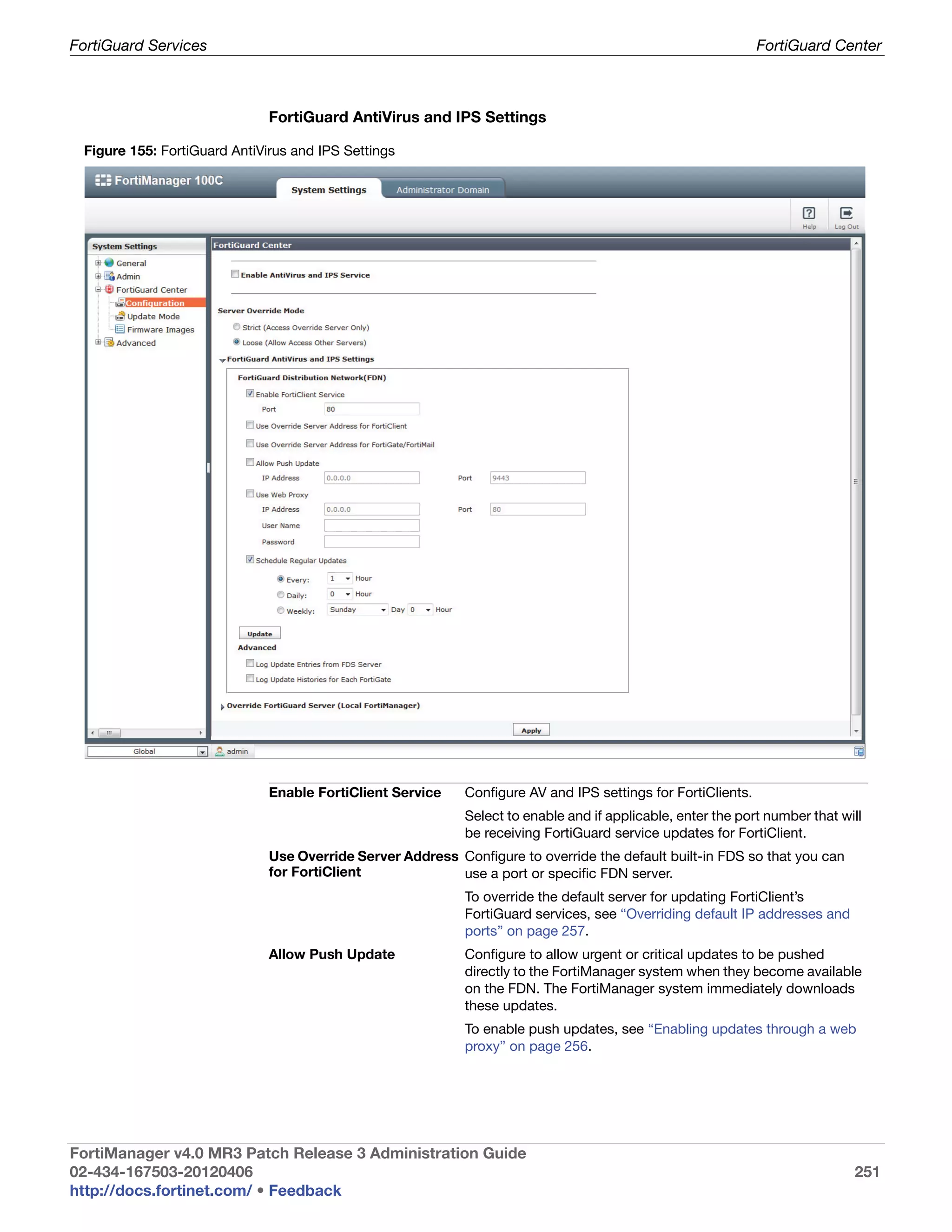 FortiGuard Services                                                                                           FortiGuard Center



                              FortiGuard AntiVirus and IPS Settings

 Figure 155: FortiGuard AntiVirus and IPS Settings




                              Enable FortiClient Service    Configure AV and IPS settings for FortiClients.
                                                            Select to enable and if applicable, enter the port number that will
                                                            be receiving FortiGuard service updates for FortiClient.
                              Use Override Server Address Configure to override the default built-in FDS so that you can
                              for FortiClient             use a port or specific FDN server.
                                                            To override the default server for updating FortiClient’s
                                                            FortiGuard services, see “Overriding default IP addresses and
                                                            ports” on page 257.
                              Allow Push Update             Configure to allow urgent or critical updates to be pushed
                                                            directly to the FortiManager system when they become available
                                                            on the FDN. The FortiManager system immediately downloads
                                                            these updates.
                                                            To enable push updates, see “Enabling updates through a web
                                                            proxy” on page 256.




FortiManager v4.0 MR3 Patch Release 3 Administration Guide
02-434-167503-20120406                                                                                                       251
http://docs.fortinet.com/ • Feedback
 