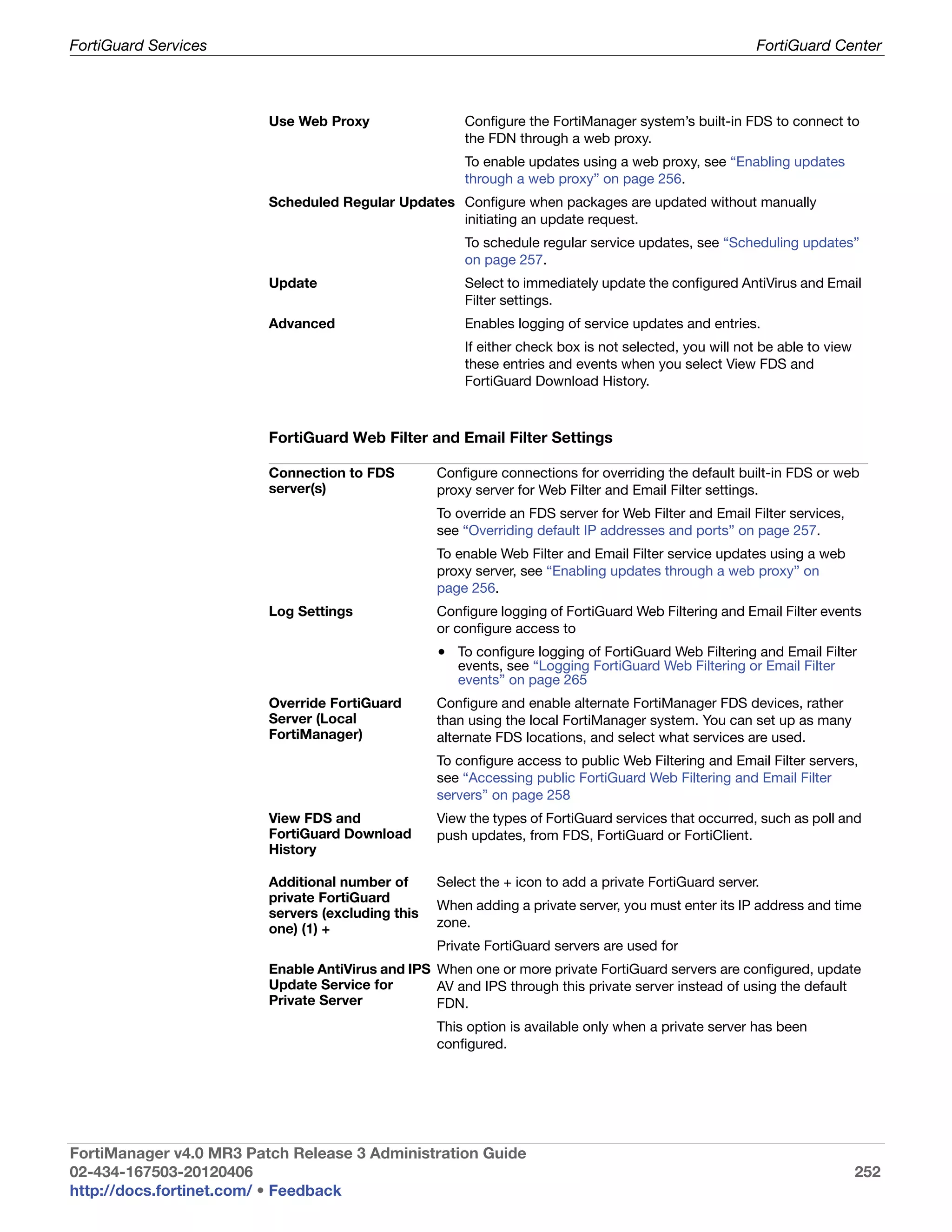 FortiGuard Services                                                                                     FortiGuard Center



                         Use Web Proxy                 Configure the FortiManager system’s built-in FDS to connect to
                                                       the FDN through a web proxy.
                                                       To enable updates using a web proxy, see “Enabling updates
                                                       through a web proxy” on page 256.
                         Scheduled Regular Updates Configure when packages are updated without manually
                                                   initiating an update request.
                                                       To schedule regular service updates, see “Scheduling updates”
                                                       on page 257.
                         Update                        Select to immediately update the configured AntiVirus and Email
                                                       Filter settings.
                         Advanced                      Enables logging of service updates and entries.
                                                       If either check box is not selected, you will not be able to view
                                                       these entries and events when you select View FDS and
                                                       FortiGuard Download History.



                         FortiGuard Web Filter and Email Filter Settings

                         Connection to FDS         Configure connections for overriding the default built-in FDS or web
                         server(s)                 proxy server for Web Filter and Email Filter settings.
                                                   To override an FDS server for Web Filter and Email Filter services,
                                                   see “Overriding default IP addresses and ports” on page 257.
                                                   To enable Web Filter and Email Filter service updates using a web
                                                   proxy server, see “Enabling updates through a web proxy” on
                                                   page 256.
                         Log Settings              Configure logging of FortiGuard Web Filtering and Email Filter events
                                                   or configure access to
                                                   • To configure logging of FortiGuard Web Filtering and Email Filter
                                                      events, see “Logging FortiGuard Web Filtering or Email Filter
                                                      events” on page 265
                         Override FortiGuard       Configure and enable alternate FortiManager FDS devices, rather
                         Server (Local             than using the local FortiManager system. You can set up as many
                         FortiManager)             alternate FDS locations, and select what services are used.
                                                   To configure access to public Web Filtering and Email Filter servers,
                                                   see “Accessing public FortiGuard Web Filtering and Email Filter
                                                   servers” on page 258
                         View FDS and              View the types of FortiGuard services that occurred, such as poll and
                         FortiGuard Download       push updates, from FDS, FortiGuard or FortiClient.
                         History

                         Additional number of      Select the + icon to add a private FortiGuard server.
                         private FortiGuard
                                                   When adding a private server, you must enter its IP address and time
                         servers (excluding this
                         one) (1) +                zone.
                                                   Private FortiGuard servers are used for
                         Enable AntiVirus and IPS When one or more private FortiGuard servers are configured, update
                         Update Service for       AV and IPS through this private server instead of using the default
                         Private Server           FDN.
                                                   This option is available only when a private server has been
                                                   configured.




FortiManager v4.0 MR3 Patch Release 3 Administration Guide
02-434-167503-20120406                                                                                                     252
http://docs.fortinet.com/ • Feedback
 