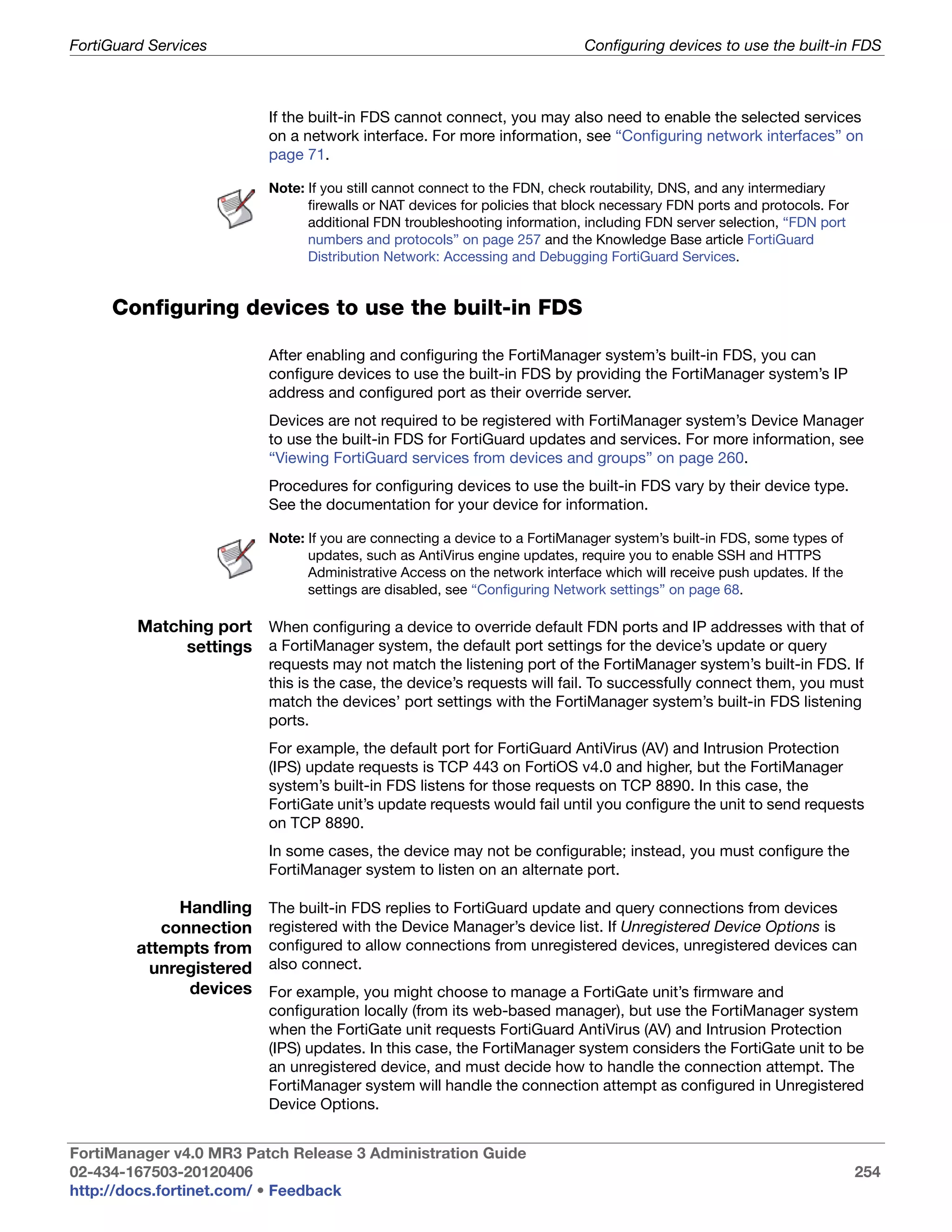 FortiGuard Services                                                         Configuring devices to use the built-in FDS



                          If the built-in FDS cannot connect, you may also need to enable the selected services
                          on a network interface. For more information, see “Configuring network interfaces” on
                          page 71.

                          Note: If you still cannot connect to the FDN, check routability, DNS, and any intermediary
                                firewalls or NAT devices for policies that block necessary FDN ports and protocols. For
                                additional FDN troubleshooting information, including FDN server selection, “FDN port
                                numbers and protocols” on page 257 and the Knowledge Base article FortiGuard
                                Distribution Network: Accessing and Debugging FortiGuard Services.


     Configuring devices to use the built-in FDS

                          After enabling and configuring the FortiManager system’s built-in FDS, you can
                          configure devices to use the built-in FDS by providing the FortiManager system’s IP
                          address and configured port as their override server.
                          Devices are not required to be registered with FortiManager system’s Device Manager
                          to use the built-in FDS for FortiGuard updates and services. For more information, see
                          “Viewing FortiGuard services from devices and groups” on page 260.
                          Procedures for configuring devices to use the built-in FDS vary by their device type.
                          See the documentation for your device for information.

                          Note: If you are connecting a device to a FortiManager system’s built-in FDS, some types of
                                updates, such as AntiVirus engine updates, require you to enable SSH and HTTPS
                                Administrative Access on the network interface which will receive push updates. If the
                                settings are disabled, see “Configuring Network settings” on page 68.

         Matching port When configuring a device to override default FDN ports and IP addresses with that of
              settings a FortiManager system, the default port settings for the device’s update or query
                          requests may not match the listening port of the FortiManager system’s built-in FDS. If
                          this is the case, the device’s requests will fail. To successfully connect them, you must
                          match the devices’ port settings with the FortiManager system’s built-in FDS listening
                          ports.
                          For example, the default port for FortiGuard AntiVirus (AV) and Intrusion Protection
                          (IPS) update requests is TCP 443 on FortiOS v4.0 and higher, but the FortiManager
                          system’s built-in FDS listens for those requests on TCP 8890. In this case, the
                          FortiGate unit’s update requests would fail until you configure the unit to send requests
                          on TCP 8890.
                          In some cases, the device may not be configurable; instead, you must configure the
                          FortiManager system to listen on an alternate port.

              Handling    The built-in FDS replies to FortiGuard update and query connections from devices
            connection    registered with the Device Manager’s device list. If Unregistered Device Options is
         attempts from    configured to allow connections from unregistered devices, unregistered devices can
          unregistered    also connect.
               devices    For example, you might choose to manage a FortiGate unit’s firmware and
                          configuration locally (from its web-based manager), but use the FortiManager system
                          when the FortiGate unit requests FortiGuard AntiVirus (AV) and Intrusion Protection
                          (IPS) updates. In this case, the FortiManager system considers the FortiGate unit to be
                          an unregistered device, and must decide how to handle the connection attempt. The
                          FortiManager system will handle the connection attempt as configured in Unregistered
                          Device Options.


FortiManager v4.0 MR3 Patch Release 3 Administration Guide
02-434-167503-20120406                                                                                                    254
http://docs.fortinet.com/ • Feedback
 