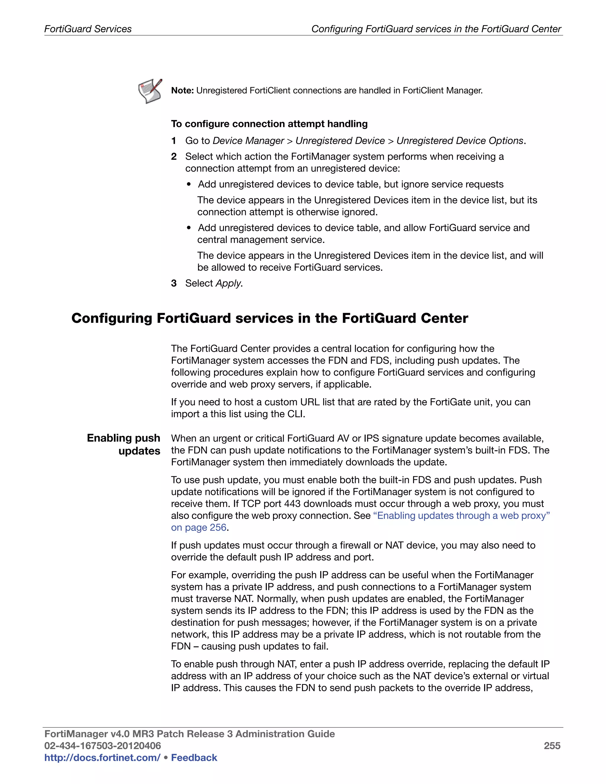 FortiGuard Services                                          Configuring FortiGuard services in the FortiGuard Center




                          Note: Unregistered FortiClient connections are handled in FortiClient Manager.


                          To configure connection attempt handling
                          1 Go to Device Manager > Unregistered Device > Unregistered Device Options.
                          2 Select which action the FortiManager system performs when receiving a
                            connection attempt from an unregistered device:
                              • Add unregistered devices to device table, but ignore service requests
                                The device appears in the Unregistered Devices item in the device list, but its
                                connection attempt is otherwise ignored.
                              • Add unregistered devices to device table, and allow FortiGuard service and
                                central management service.
                                The device appears in the Unregistered Devices item in the device list, and will
                                be allowed to receive FortiGuard services.
                          3 Select Apply.


     Configuring FortiGuard services in the FortiGuard Center

                          The FortiGuard Center provides a central location for configuring how the
                          FortiManager system accesses the FDN and FDS, including push updates. The
                          following procedures explain how to configure FortiGuard services and configuring
                          override and web proxy servers, if applicable.
                          If you need to host a custom URL list that are rated by the FortiGate unit, you can
                          import a this list using the CLI.

         Enabling push When an urgent or critical FortiGuard AV or IPS signature update becomes available,
               updates the FDN can push update notifications to the FortiManager system’s built-in FDS. The
                          FortiManager system then immediately downloads the update.
                          To use push update, you must enable both the built-in FDS and push updates. Push
                          update notifications will be ignored if the FortiManager system is not configured to
                          receive them. If TCP port 443 downloads must occur through a web proxy, you must
                          also configure the web proxy connection. See “Enabling updates through a web proxy”
                          on page 256.
                          If push updates must occur through a firewall or NAT device, you may also need to
                          override the default push IP address and port.
                          For example, overriding the push IP address can be useful when the FortiManager
                          system has a private IP address, and push connections to a FortiManager system
                          must traverse NAT. Normally, when push updates are enabled, the FortiManager
                          system sends its IP address to the FDN; this IP address is used by the FDN as the
                          destination for push messages; however, if the FortiManager system is on a private
                          network, this IP address may be a private IP address, which is not routable from the
                          FDN – causing push updates to fail.
                          To enable push through NAT, enter a push IP address override, replacing the default IP
                          address with an IP address of your choice such as the NAT device’s external or virtual
                          IP address. This causes the FDN to send push packets to the override IP address,



FortiManager v4.0 MR3 Patch Release 3 Administration Guide
02-434-167503-20120406                                                                                             255
http://docs.fortinet.com/ • Feedback
 