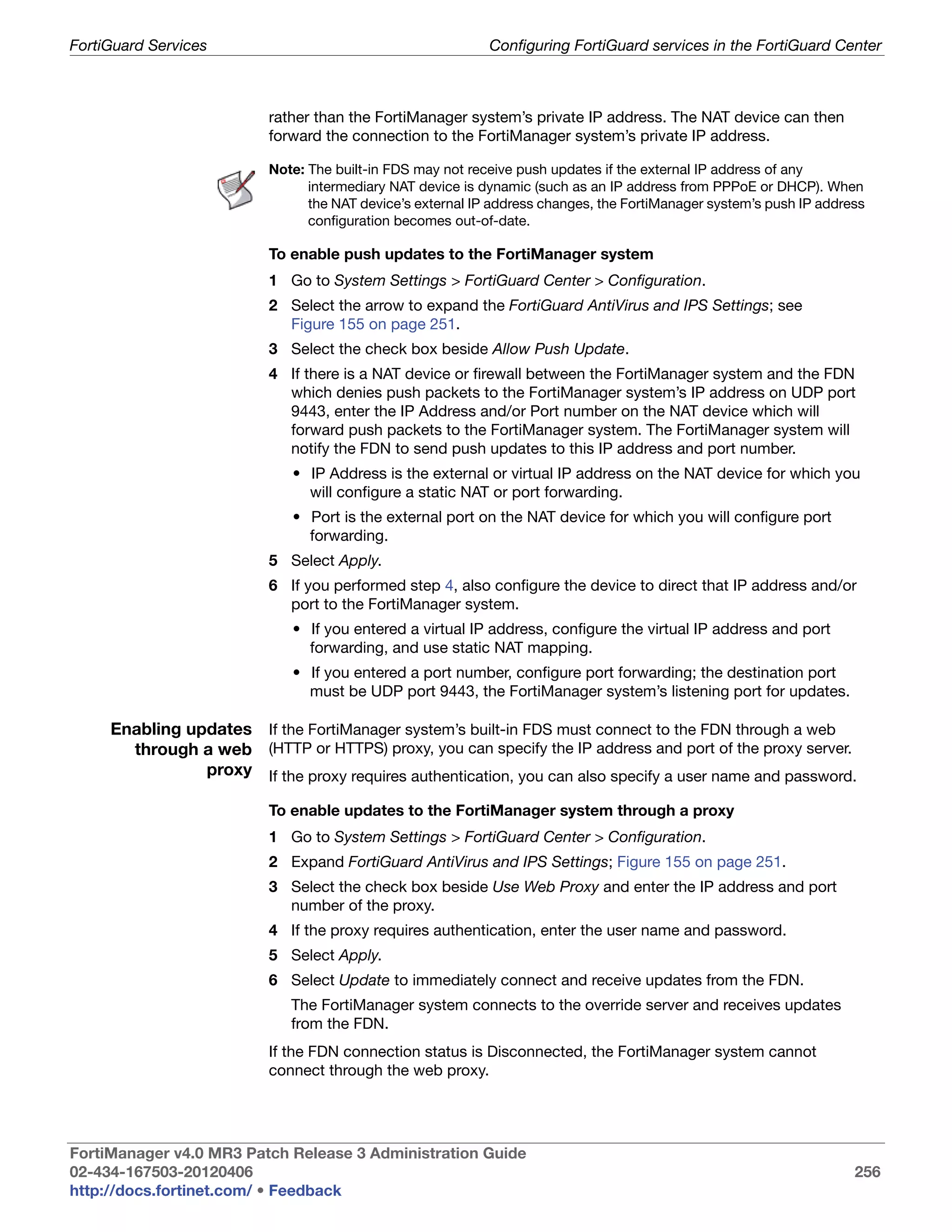 FortiGuard Services                                         Configuring FortiGuard services in the FortiGuard Center



                          rather than the FortiManager system’s private IP address. The NAT device can then
                          forward the connection to the FortiManager system’s private IP address.

                          Note: The built-in FDS may not receive push updates if the external IP address of any
                                intermediary NAT device is dynamic (such as an IP address from PPPoE or DHCP). When
                                the NAT device’s external IP address changes, the FortiManager system’s push IP address
                                configuration becomes out-of-date.

                          To enable push updates to the FortiManager system
                          1 Go to System Settings > FortiGuard Center > Configuration.
                          2 Select the arrow to expand the FortiGuard AntiVirus and IPS Settings; see
                            Figure 155 on page 251.
                          3 Select the check box beside Allow Push Update.
                          4 If there is a NAT device or firewall between the FortiManager system and the FDN
                            which denies push packets to the FortiManager system’s IP address on UDP port
                            9443, enter the IP Address and/or Port number on the NAT device which will
                            forward push packets to the FortiManager system. The FortiManager system will
                            notify the FDN to send push updates to this IP address and port number.
                             • IP Address is the external or virtual IP address on the NAT device for which you
                               will configure a static NAT or port forwarding.
                             • Port is the external port on the NAT device for which you will configure port
                               forwarding.
                          5 Select Apply.
                          6 If you performed step 4, also configure the device to direct that IP address and/or
                            port to the FortiManager system.
                             • If you entered a virtual IP address, configure the virtual IP address and port
                               forwarding, and use static NAT mapping.
                             • If you entered a port number, configure port forwarding; the destination port
                               must be UDP port 9443, the FortiManager system’s listening port for updates.

     Enabling updates If the FortiManager system’s built-in FDS must connect to the FDN through a web
       through a web (HTTP or HTTPS) proxy, you can specify the IP address and port of the proxy server.
                proxy If the proxy requires authentication, you can also specify a user name and password.

                          To enable updates to the FortiManager system through a proxy
                          1 Go to System Settings > FortiGuard Center > Configuration.
                          2 Expand FortiGuard AntiVirus and IPS Settings; Figure 155 on page 251.
                          3 Select the check box beside Use Web Proxy and enter the IP address and port
                            number of the proxy.
                          4 If the proxy requires authentication, enter the user name and password.
                          5 Select Apply.
                          6 Select Update to immediately connect and receive updates from the FDN.
                             The FortiManager system connects to the override server and receives updates
                             from the FDN.
                          If the FDN connection status is Disconnected, the FortiManager system cannot
                          connect through the web proxy.




FortiManager v4.0 MR3 Patch Release 3 Administration Guide
02-434-167503-20120406                                                                                               256
http://docs.fortinet.com/ • Feedback
 