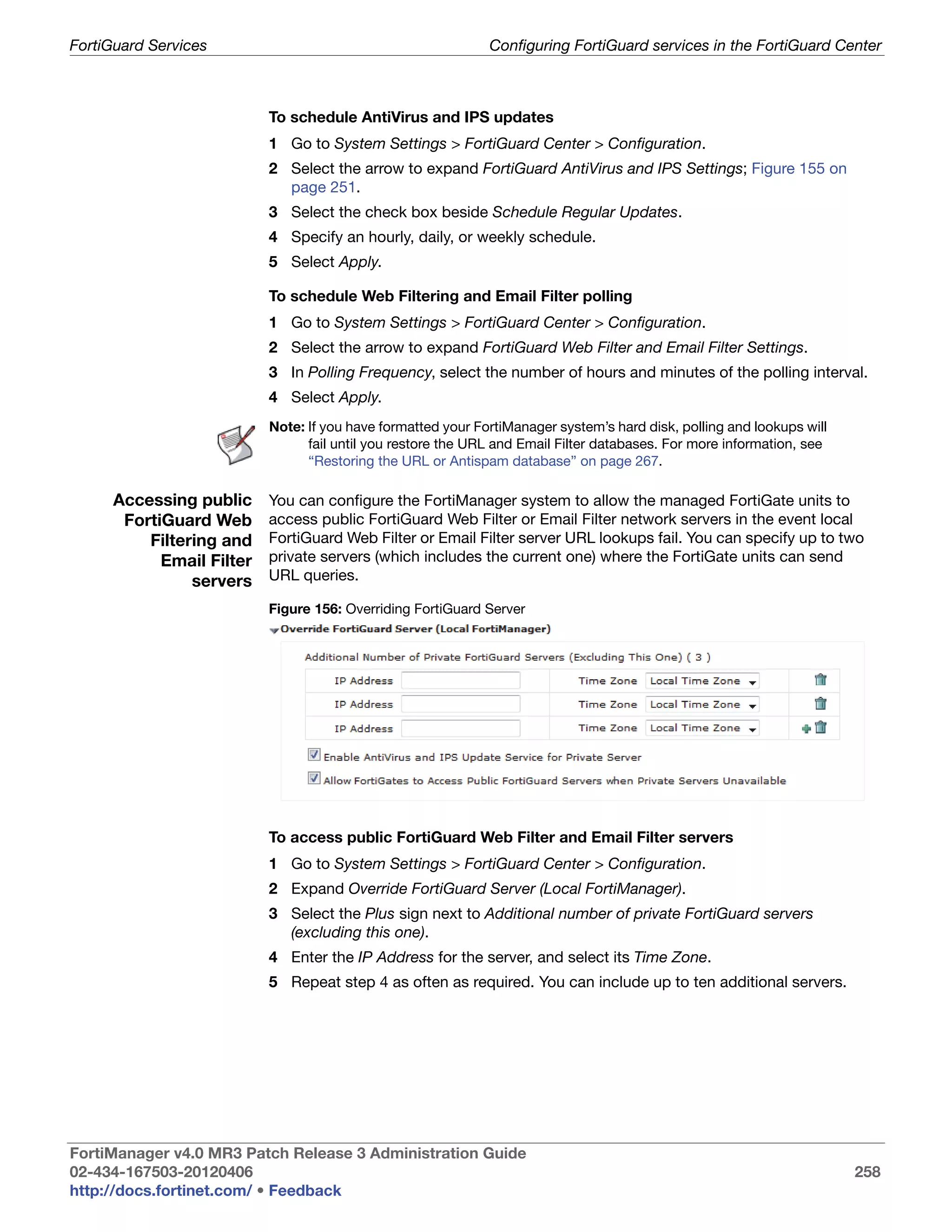 FortiGuard Services                                          Configuring FortiGuard services in the FortiGuard Center



                          To schedule AntiVirus and IPS updates
                          1 Go to System Settings > FortiGuard Center > Configuration.
                          2 Select the arrow to expand FortiGuard AntiVirus and IPS Settings; Figure 155 on
                            page 251.
                          3 Select the check box beside Schedule Regular Updates.
                          4 Specify an hourly, daily, or weekly schedule.
                          5 Select Apply.

                          To schedule Web Filtering and Email Filter polling
                          1 Go to System Settings > FortiGuard Center > Configuration.
                          2 Select the arrow to expand FortiGuard Web Filter and Email Filter Settings.
                          3 In Polling Frequency, select the number of hours and minutes of the polling interval.
                          4 Select Apply.
                          Note: If you have formatted your FortiManager system’s hard disk, polling and lookups will
                                fail until you restore the URL and Email Filter databases. For more information, see
                                “Restoring the URL or Antispam database” on page 267.

     Accessing public     You can configure the FortiManager system to allow the managed FortiGate units to
      FortiGuard Web      access public FortiGuard Web Filter or Email Filter network servers in the event local
         Filtering and    FortiGuard Web Filter or Email Filter server URL lookups fail. You can specify up to two
           Email Filter   private servers (which includes the current one) where the FortiGate units can send
               servers    URL queries.

                          Figure 156: Overriding FortiGuard Server




                          To access public FortiGuard Web Filter and Email Filter servers
                          1 Go to System Settings > FortiGuard Center > Configuration.
                          2 Expand Override FortiGuard Server (Local FortiManager).
                          3 Select the Plus sign next to Additional number of private FortiGuard servers
                            (excluding this one).
                          4 Enter the IP Address for the server, and select its Time Zone.
                          5 Repeat step 4 as often as required. You can include up to ten additional servers.




FortiManager v4.0 MR3 Patch Release 3 Administration Guide
02-434-167503-20120406                                                                                                 258
http://docs.fortinet.com/ • Feedback
 