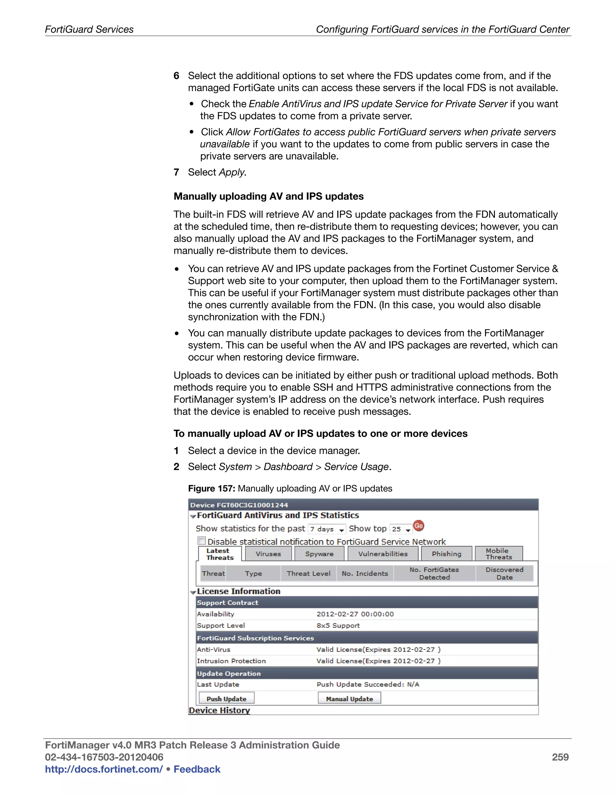 FortiGuard Services                                       Configuring FortiGuard services in the FortiGuard Center



                         6 Select the additional options to set where the FDS updates come from, and if the
                           managed FortiGate units can access these servers if the local FDS is not available.
                            • Check the Enable AntiVirus and IPS update Service for Private Server if you want
                              the FDS updates to come from a private server.
                            • Click Allow FortiGates to access public FortiGuard servers when private servers
                              unavailable if you want to the updates to come from public servers in case the
                              private servers are unavailable.
                         7 Select Apply.

                         Manually uploading AV and IPS updates
                         The built-in FDS will retrieve AV and IPS update packages from the FDN automatically
                         at the scheduled time, then re-distribute them to requesting devices; however, you can
                         also manually upload the AV and IPS packages to the FortiManager system, and
                         manually re-distribute them to devices.
                         • You can retrieve AV and IPS update packages from the Fortinet Customer Service &
                           Support web site to your computer, then upload them to the FortiManager system.
                           This can be useful if your FortiManager system must distribute packages other than
                           the ones currently available from the FDN. (In this case, you would also disable
                           synchronization with the FDN.)
                         • You can manually distribute update packages to devices from the FortiManager
                           system. This can be useful when the AV and IPS packages are reverted, which can
                           occur when restoring device firmware.
                         Uploads to devices can be initiated by either push or traditional upload methods. Both
                         methods require you to enable SSH and HTTPS administrative connections from the
                         FortiManager system’s IP address on the device’s network interface. Push requires
                         that the device is enabled to receive push messages.

                         To manually upload AV or IPS updates to one or more devices
                         1 Select a device in the device manager.
                         2 Select System > Dashboard > Service Usage.

                            Figure 157: Manually uploading AV or IPS updates




FortiManager v4.0 MR3 Patch Release 3 Administration Guide
02-434-167503-20120406                                                                                        259
http://docs.fortinet.com/ • Feedback
 