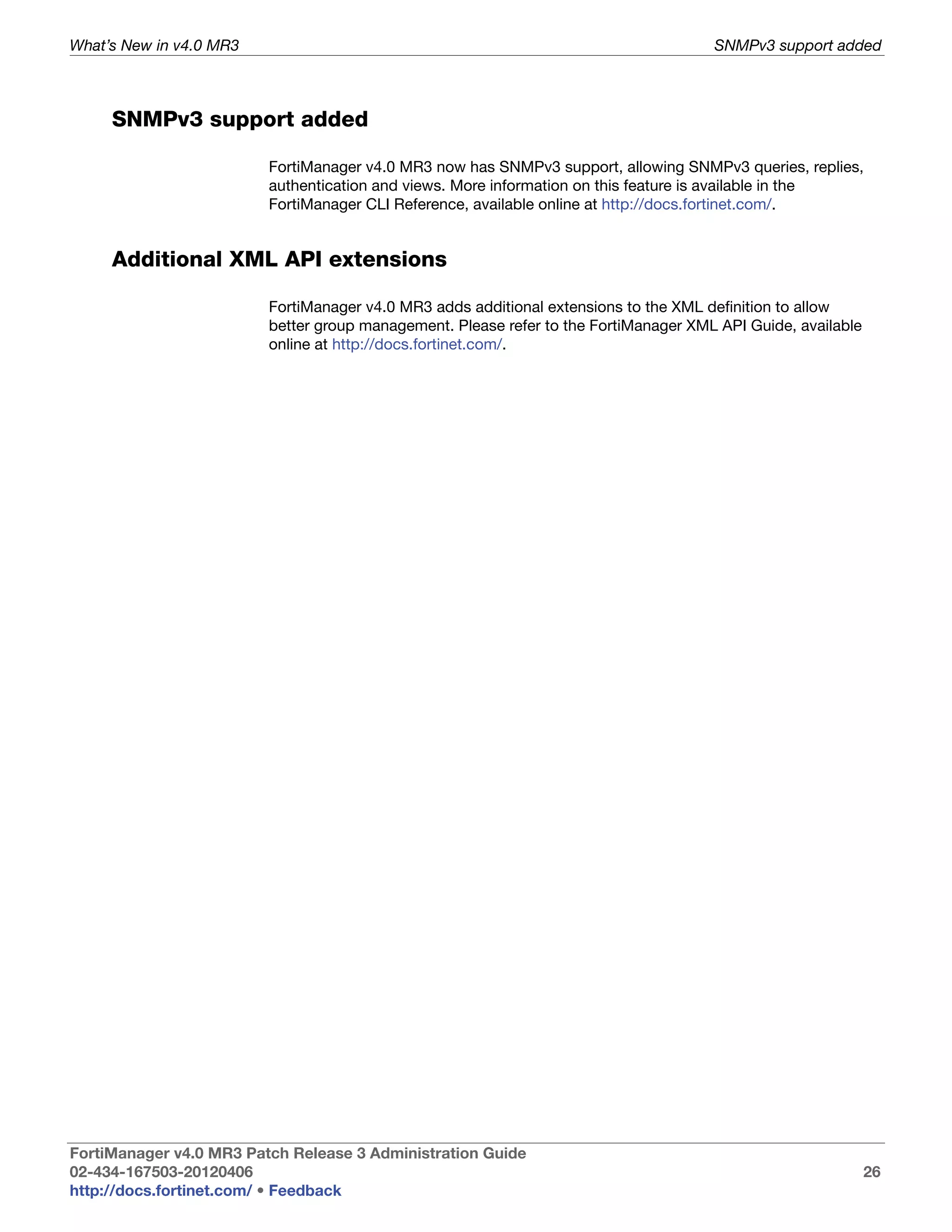 What’s New in v4.0 MR3                                                                SNMPv3 support added



     SNMPv3 support added

                         FortiManager v4.0 MR3 now has SNMPv3 support, allowing SNMPv3 queries, replies,
                         authentication and views. More information on this feature is available in the
                         FortiManager CLI Reference, available online at http://docs.fortinet.com/.


     Additional XML API extensions

                         FortiManager v4.0 MR3 adds additional extensions to the XML definition to allow
                         better group management. Please refer to the FortiManager XML API Guide, available
                         online at http://docs.fortinet.com/.




FortiManager v4.0 MR3 Patch Release 3 Administration Guide
02-434-167503-20120406                                                                                        26
http://docs.fortinet.com/ • Feedback
 