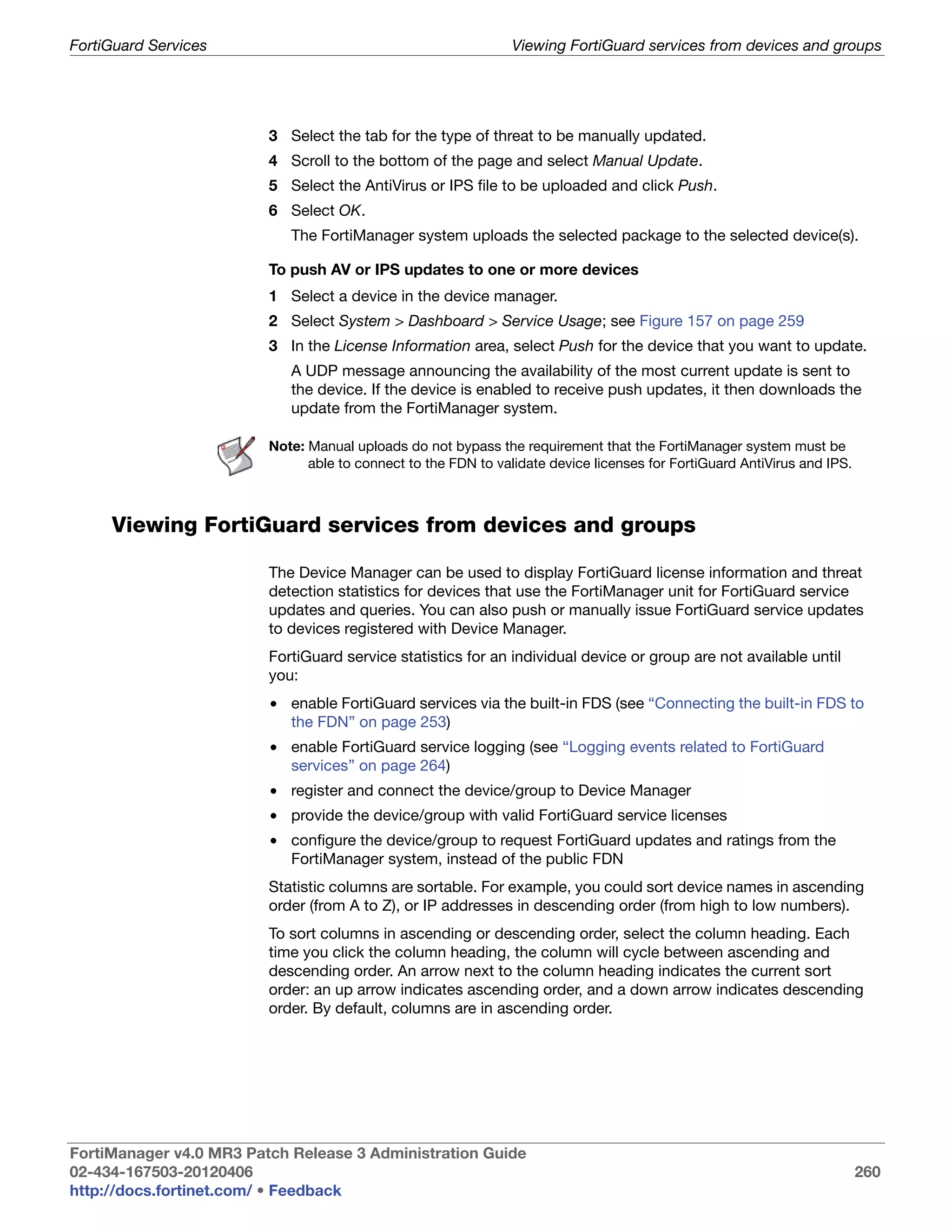 FortiGuard Services                                             Viewing FortiGuard services from devices and groups




                         3 Select the tab for the type of threat to be manually updated.
                         4 Scroll to the bottom of the page and select Manual Update.
                         5 Select the AntiVirus or IPS file to be uploaded and click Push.
                         6 Select OK.
                            The FortiManager system uploads the selected package to the selected device(s).

                         To push AV or IPS updates to one or more devices
                         1 Select a device in the device manager.
                         2 Select System > Dashboard > Service Usage; see Figure 157 on page 259
                         3 In the License Information area, select Push for the device that you want to update.
                            A UDP message announcing the availability of the most current update is sent to
                            the device. If the device is enabled to receive push updates, it then downloads the
                            update from the FortiManager system.

                         Note: Manual uploads do not bypass the requirement that the FortiManager system must be
                               able to connect to the FDN to validate device licenses for FortiGuard AntiVirus and IPS.



     Viewing FortiGuard services from devices and groups

                         The Device Manager can be used to display FortiGuard license information and threat
                         detection statistics for devices that use the FortiManager unit for FortiGuard service
                         updates and queries. You can also push or manually issue FortiGuard service updates
                         to devices registered with Device Manager.
                         FortiGuard service statistics for an individual device or group are not available until
                         you:
                         • enable FortiGuard services via the built-in FDS (see “Connecting the built-in FDS to
                           the FDN” on page 253)
                         • enable FortiGuard service logging (see “Logging events related to FortiGuard
                           services” on page 264)
                         • register and connect the device/group to Device Manager
                         • provide the device/group with valid FortiGuard service licenses
                         • configure the device/group to request FortiGuard updates and ratings from the
                           FortiManager system, instead of the public FDN
                         Statistic columns are sortable. For example, you could sort device names in ascending
                         order (from A to Z), or IP addresses in descending order (from high to low numbers).
                         To sort columns in ascending or descending order, select the column heading. Each
                         time you click the column heading, the column will cycle between ascending and
                         descending order. An arrow next to the column heading indicates the current sort
                         order: an up arrow indicates ascending order, and a down arrow indicates descending
                         order. By default, columns are in ascending order.




FortiManager v4.0 MR3 Patch Release 3 Administration Guide
02-434-167503-20120406                                                                                                    260
http://docs.fortinet.com/ • Feedback
 