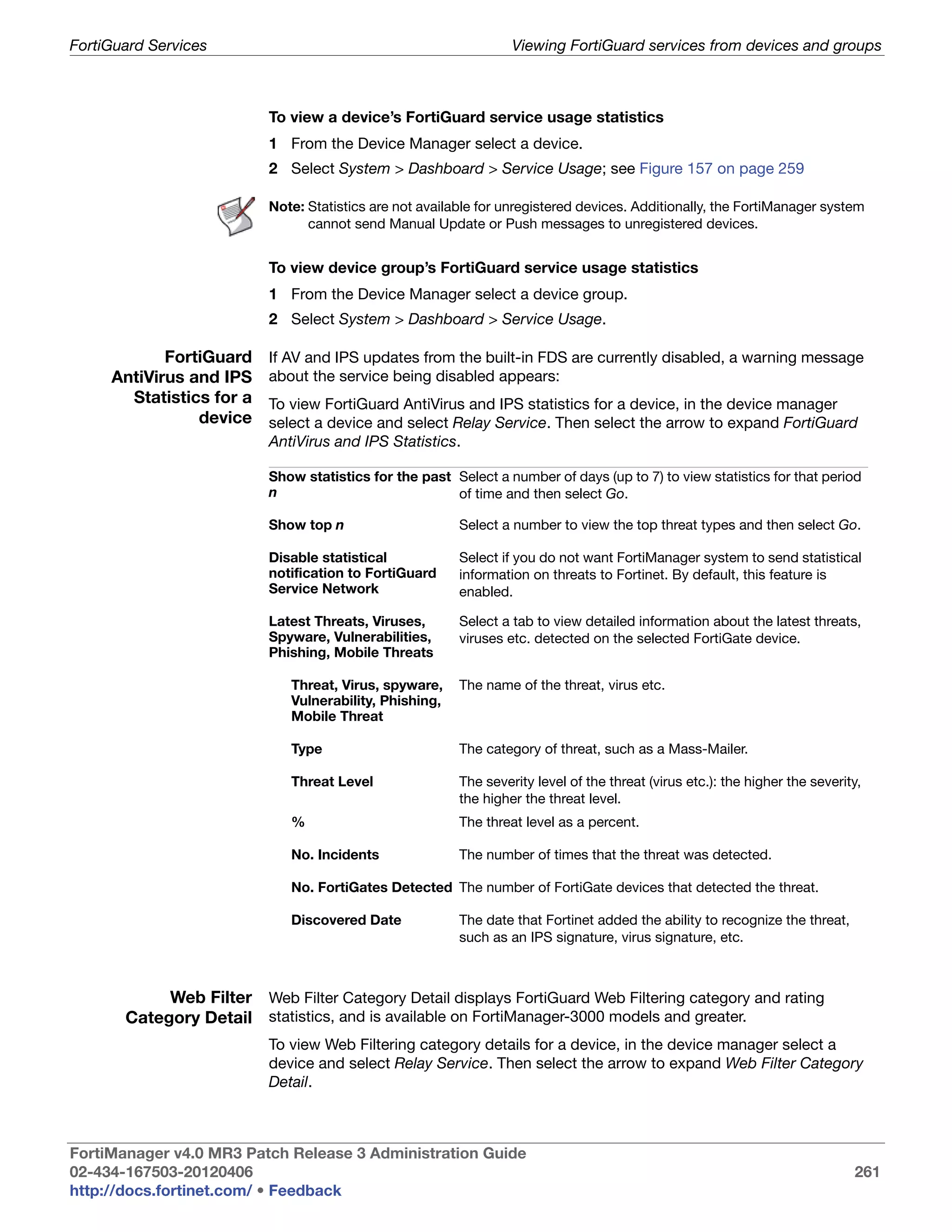 FortiGuard Services                                               Viewing FortiGuard services from devices and groups



                          To view a device’s FortiGuard service usage statistics
                          1 From the Device Manager select a device.
                          2 Select System > Dashboard > Service Usage; see Figure 157 on page 259

                          Note: Statistics are not available for unregistered devices. Additionally, the FortiManager system
                                cannot send Manual Update or Push messages to unregistered devices.


                          To view device group’s FortiGuard service usage statistics
                          1 From the Device Manager select a device group.
                          2 Select System > Dashboard > Service Usage.

            FortiGuard    If AV and IPS updates from the built-in FDS are currently disabled, a warning message
     AntiVirus and IPS    about the service being disabled appears:
       Statistics for a   To view FortiGuard AntiVirus and IPS statistics for a device, in the device manager
                device    select a device and select Relay Service. Then select the arrow to expand FortiGuard
                          AntiVirus and IPS Statistics.

                          Show statistics for the past Select a number of days (up to 7) to view statistics for that period
                          n                            of time and then select Go.

                          Show top n                     Select a number to view the top threat types and then select Go.

                          Disable statistical            Select if you do not want FortiManager system to send statistical
                          notification to FortiGuard     information on threats to Fortinet. By default, this feature is
                          Service Network                enabled.

                          Latest Threats, Viruses,       Select a tab to view detailed information about the latest threats,
                          Spyware, Vulnerabilities,      viruses etc. detected on the selected FortiGate device.
                          Phishing, Mobile Threats

                             Threat, Virus, spyware,     The name of the threat, virus etc.
                             Vulnerability, Phishing,
                             Mobile Threat

                             Type                        The category of threat, such as a Mass-Mailer.

                             Threat Level                The severity level of the threat (virus etc.): the higher the severity,
                                                         the higher the threat level.
                             %                           The threat level as a percent.

                             No. Incidents               The number of times that the threat was detected.

                             No. FortiGates Detected The number of FortiGate devices that detected the threat.

                             Discovered Date             The date that Fortinet added the ability to recognize the threat,
                                                         such as an IPS signature, virus signature, etc.



            Web Filter Web Filter Category Detail displays FortiGuard Web Filtering category and rating
       Category Detail statistics, and is available on FortiManager-3000 models and greater.
                          To view Web Filtering category details for a device, in the device manager select a
                          device and select Relay Service. Then select the arrow to expand Web Filter Category
                          Detail.



FortiManager v4.0 MR3 Patch Release 3 Administration Guide
02-434-167503-20120406                                                                                                        261
http://docs.fortinet.com/ • Feedback
 