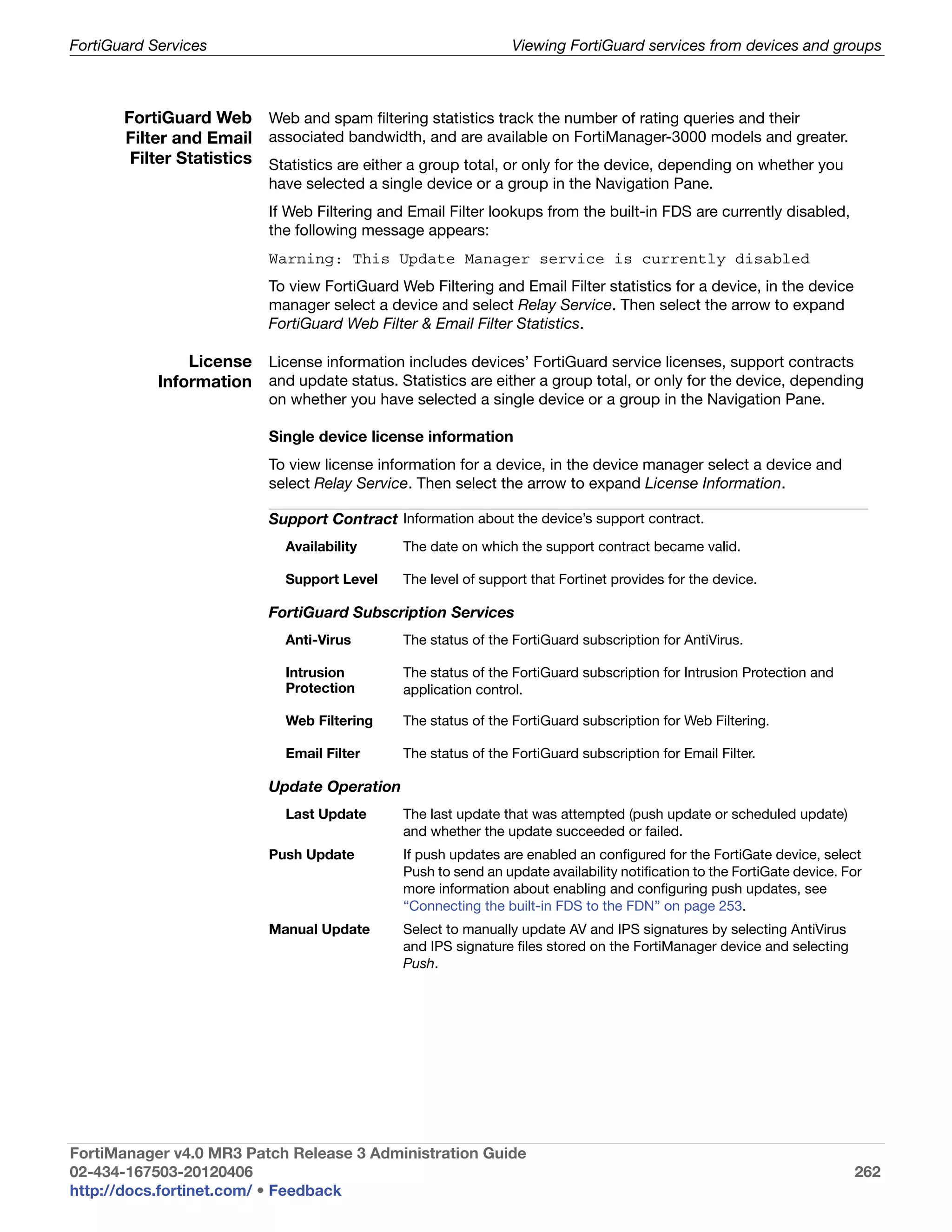 FortiGuard Services                                              Viewing FortiGuard services from devices and groups



       FortiGuard Web Web and spam filtering statistics track the number of rating queries and their
       Filter and Email associated bandwidth, and are available on FortiManager-3000 models and greater.
        Filter Statistics Statistics are either a group total, or only for the device, depending on whether you
                           have selected a single device or a group in the Navigation Pane.
                           If Web Filtering and Email Filter lookups from the built-in FDS are currently disabled,
                           the following message appears:
                           Warning: This Update Manager service is currently disabled
                           To view FortiGuard Web Filtering and Email Filter statistics for a device, in the device
                           manager select a device and select Relay Service. Then select the arrow to expand
                           FortiGuard Web Filter & Email Filter Statistics.

                License License information includes devices’ FortiGuard service licenses, support contracts
            Information and update status. Statistics are either a group total, or only for the device, depending
                           on whether you have selected a single device or a group in the Navigation Pane.

                           Single device license information
                           To view license information for a device, in the device manager select a device and
                           select Relay Service. Then select the arrow to expand License Information.

                           Support Contract Information about the device’s support contract.
                              Availability     The date on which the support contract became valid.

                              Support Level    The level of support that Fortinet provides for the device.

                           FortiGuard Subscription Services
                              Anti-Virus       The status of the FortiGuard subscription for AntiVirus.

                              Intrusion        The status of the FortiGuard subscription for Intrusion Protection and
                              Protection       application control.

                              Web Filtering    The status of the FortiGuard subscription for Web Filtering.

                              Email Filter     The status of the FortiGuard subscription for Email Filter.

                           Update Operation
                              Last Update      The last update that was attempted (push update or scheduled update)
                                               and whether the update succeeded or failed.
                           Push Update         If push updates are enabled an configured for the FortiGate device, select
                                               Push to send an update availability notification to the FortiGate device. For
                                               more information about enabling and configuring push updates, see
                                               “Connecting the built-in FDS to the FDN” on page 253.
                           Manual Update       Select to manually update AV and IPS signatures by selecting AntiVirus
                                               and IPS signature files stored on the FortiManager device and selecting
                                               Push.




FortiManager v4.0 MR3 Patch Release 3 Administration Guide
02-434-167503-20120406                                                                                                    262
http://docs.fortinet.com/ • Feedback
 
