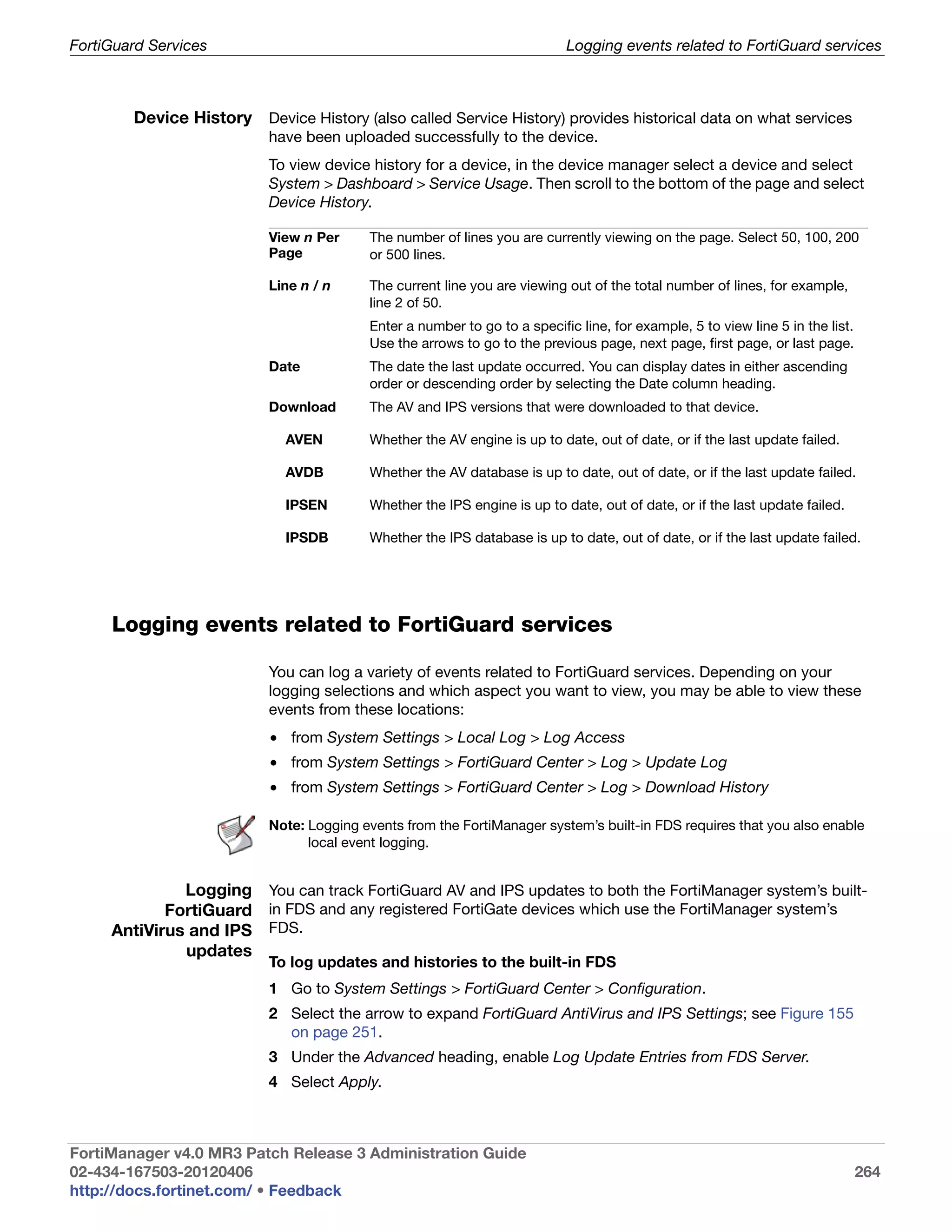 FortiGuard Services                                                       Logging events related to FortiGuard services



        Device History Device History (also called Service History) provides historical data on what services
                          have been uploaded successfully to the device.
                          To view device history for a device, in the device manager select a device and select
                          System > Dashboard > Service Usage. Then scroll to the bottom of the page and select
                          Device History.

                          View n Per     The number of lines you are currently viewing on the page. Select 50, 100, 200
                          Page           or 500 lines.

                          Line n / n     The current line you are viewing out of the total number of lines, for example,
                                         line 2 of 50.
                                         Enter a number to go to a specific line, for example, 5 to view line 5 in the list.
                                         Use the arrows to go to the previous page, next page, first page, or last page.
                          Date           The date the last update occurred. You can display dates in either ascending
                                         order or descending order by selecting the Date column heading.
                          Download       The AV and IPS versions that were downloaded to that device.

                             AVEN        Whether the AV engine is up to date, out of date, or if the last update failed.

                             AVDB        Whether the AV database is up to date, out of date, or if the last update failed.

                             IPSEN       Whether the IPS engine is up to date, out of date, or if the last update failed.

                             IPSDB       Whether the IPS database is up to date, out of date, or if the last update failed.




     Logging events related to FortiGuard services

                          You can log a variety of events related to FortiGuard services. Depending on your
                          logging selections and which aspect you want to view, you may be able to view these
                          events from these locations:
                          • from System Settings > Local Log > Log Access
                          • from System Settings > FortiGuard Center > Log > Update Log
                          • from System Settings > FortiGuard Center > Log > Download History

                          Note: Logging events from the FortiManager system’s built-in FDS requires that you also enable
                                local event logging.


              Logging You can track FortiGuard AV and IPS updates to both the FortiManager system’s built-
            FortiGuard in FDS and any registered FortiGate devices which use the FortiManager system’s
     AntiVirus and IPS FDS.
              updates
                          To log updates and histories to the built-in FDS
                          1 Go to System Settings > FortiGuard Center > Configuration.
                          2 Select the arrow to expand FortiGuard AntiVirus and IPS Settings; see Figure 155
                            on page 251.
                          3 Under the Advanced heading, enable Log Update Entries from FDS Server.
                          4 Select Apply.



FortiManager v4.0 MR3 Patch Release 3 Administration Guide
02-434-167503-20120406                                                                                                         264
http://docs.fortinet.com/ • Feedback
 