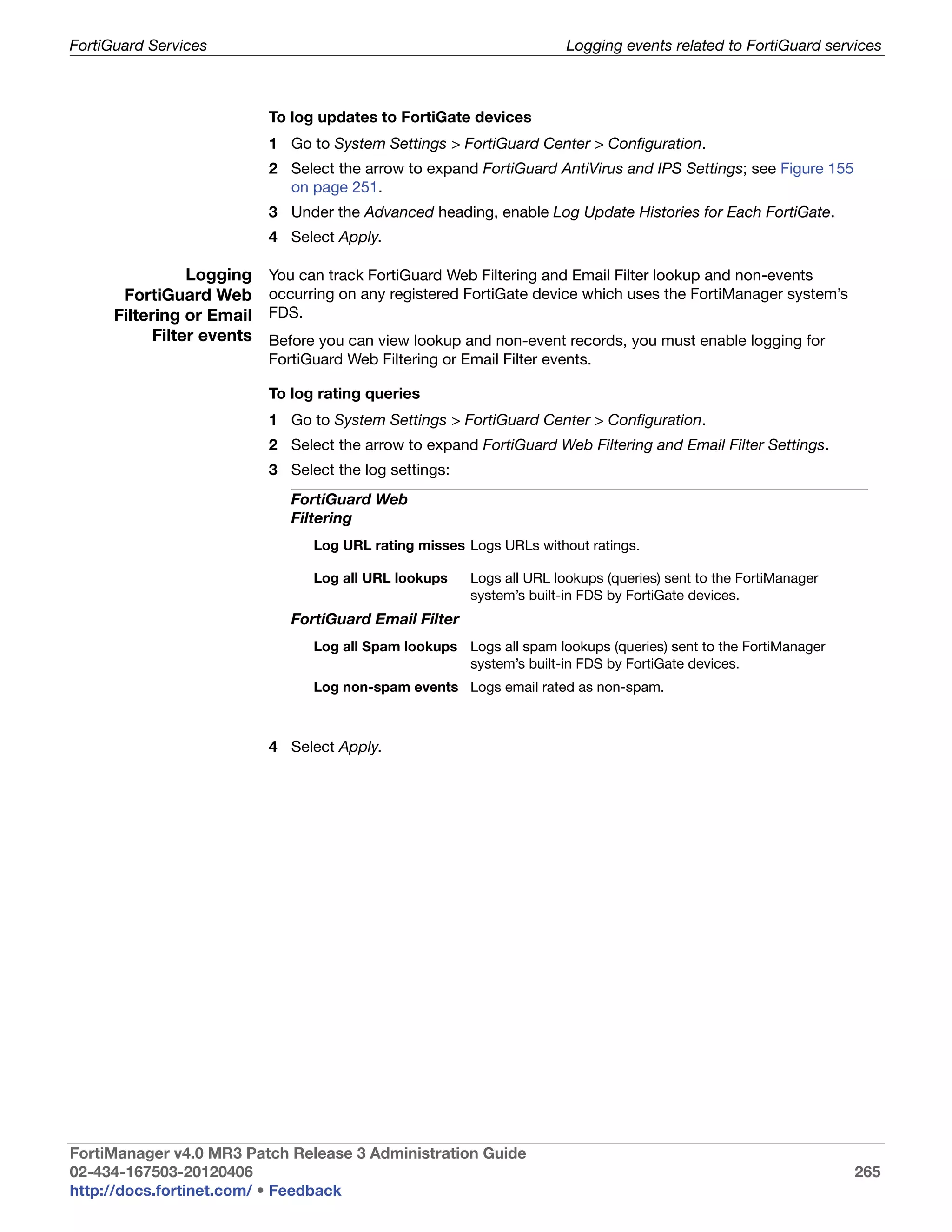FortiGuard Services                                                     Logging events related to FortiGuard services



                            To log updates to FortiGate devices
                            1 Go to System Settings > FortiGuard Center > Configuration.
                            2 Select the arrow to expand FortiGuard AntiVirus and IPS Settings; see Figure 155
                              on page 251.
                            3 Under the Advanced heading, enable Log Update Histories for Each FortiGate.
                            4 Select Apply.

                 Logging    You can track FortiGuard Web Filtering and Email Filter lookup and non-events
       FortiGuard Web       occurring on any registered FortiGate device which uses the FortiManager system’s
      Filtering or Email    FDS.
            Filter events   Before you can view lookup and non-event records, you must enable logging for
                            FortiGuard Web Filtering or Email Filter events.

                            To log rating queries
                            1 Go to System Settings > FortiGuard Center > Configuration.
                            2 Select the arrow to expand FortiGuard Web Filtering and Email Filter Settings.
                            3 Select the log settings:
                               FortiGuard Web
                               Filtering
                                  Log URL rating misses Logs URLs without ratings.

                                  Log all URL lookups    Logs all URL lookups (queries) sent to the FortiManager
                                                         system’s built-in FDS by FortiGate devices.
                               FortiGuard Email Filter
                                  Log all Spam lookups Logs all spam lookups (queries) sent to the FortiManager
                                                       system’s built-in FDS by FortiGate devices.
                                  Log non-spam events Logs email rated as non-spam.



                            4 Select Apply.




FortiManager v4.0 MR3 Patch Release 3 Administration Guide
02-434-167503-20120406                                                                                             265
http://docs.fortinet.com/ • Feedback
 