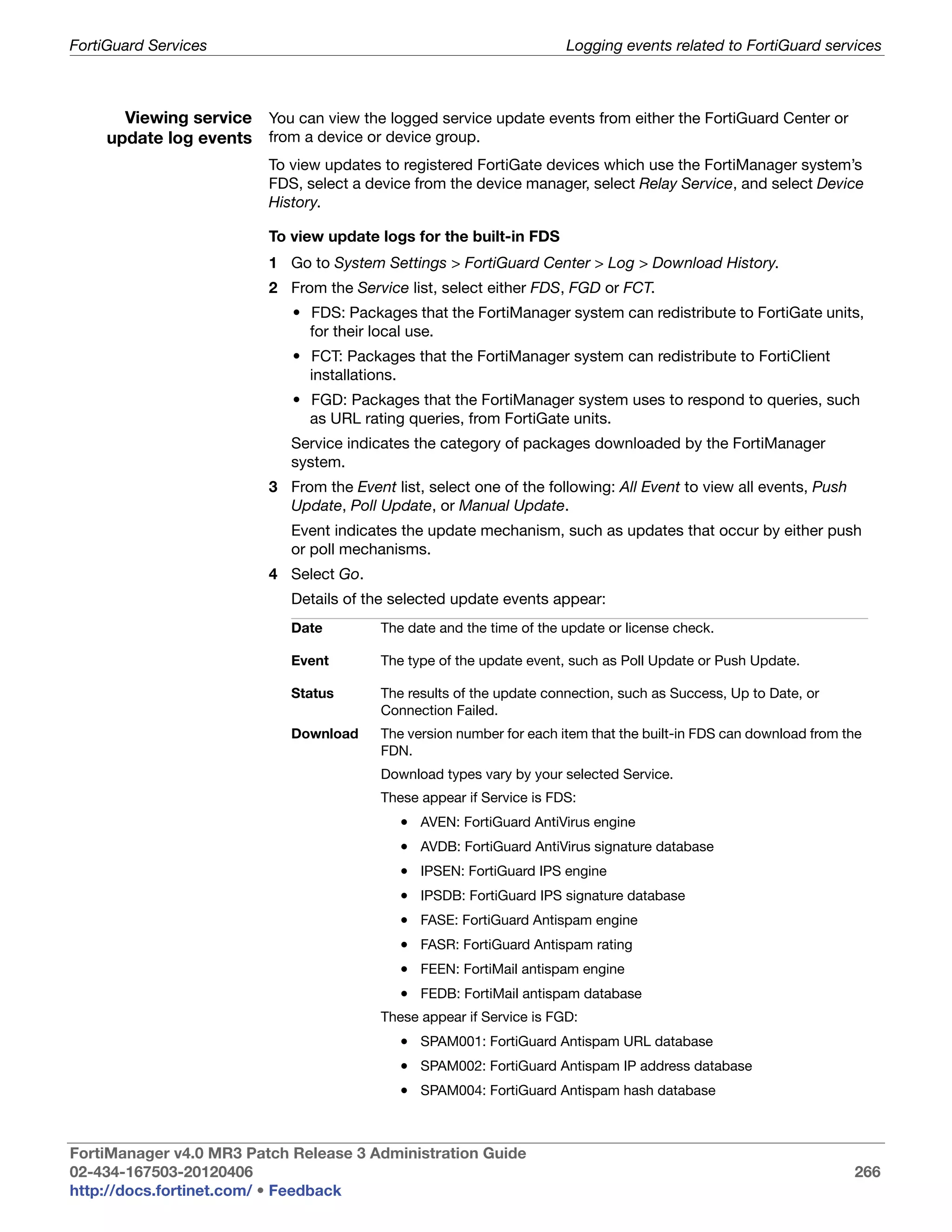 FortiGuard Services                                                    Logging events related to FortiGuard services



       Viewing service You can view the logged service update events from either the FortiGuard Center or
     update log events from a device or device group.
                          To view updates to registered FortiGate devices which use the FortiManager system’s
                          FDS, select a device from the device manager, select Relay Service, and select Device
                          History.

                          To view update logs for the built-in FDS
                          1 Go to System Settings > FortiGuard Center > Log > Download History.
                          2 From the Service list, select either FDS, FGD or FCT.
                              • FDS: Packages that the FortiManager system can redistribute to FortiGate units,
                                for their local use.
                              • FCT: Packages that the FortiManager system can redistribute to FortiClient
                                installations.
                              • FGD: Packages that the FortiManager system uses to respond to queries, such
                                as URL rating queries, from FortiGate units.
                             Service indicates the category of packages downloaded by the FortiManager
                             system.
                          3 From the Event list, select one of the following: All Event to view all events, Push
                            Update, Poll Update, or Manual Update.
                             Event indicates the update mechanism, such as updates that occur by either push
                             or poll mechanisms.
                          4 Select Go.
                             Details of the selected update events appear:
                             Date         The date and the time of the update or license check.

                             Event        The type of the update event, such as Poll Update or Push Update.

                             Status       The results of the update connection, such as Success, Up to Date, or
                                          Connection Failed.
                             Download     The version number for each item that the built-in FDS can download from the
                                          FDN.
                                          Download types vary by your selected Service.
                                          These appear if Service is FDS:
                                             • AVEN: FortiGuard AntiVirus engine
                                             • AVDB: FortiGuard AntiVirus signature database
                                             • IPSEN: FortiGuard IPS engine
                                             • IPSDB: FortiGuard IPS signature database
                                             • FASE: FortiGuard Antispam engine
                                             • FASR: FortiGuard Antispam rating
                                             • FEEN: FortiMail antispam engine
                                             • FEDB: FortiMail antispam database
                                          These appear if Service is FGD:
                                             • SPAM001: FortiGuard Antispam URL database
                                             • SPAM002: FortiGuard Antispam IP address database
                                             • SPAM004: FortiGuard Antispam hash database



FortiManager v4.0 MR3 Patch Release 3 Administration Guide
02-434-167503-20120406                                                                                              266
http://docs.fortinet.com/ • Feedback
 