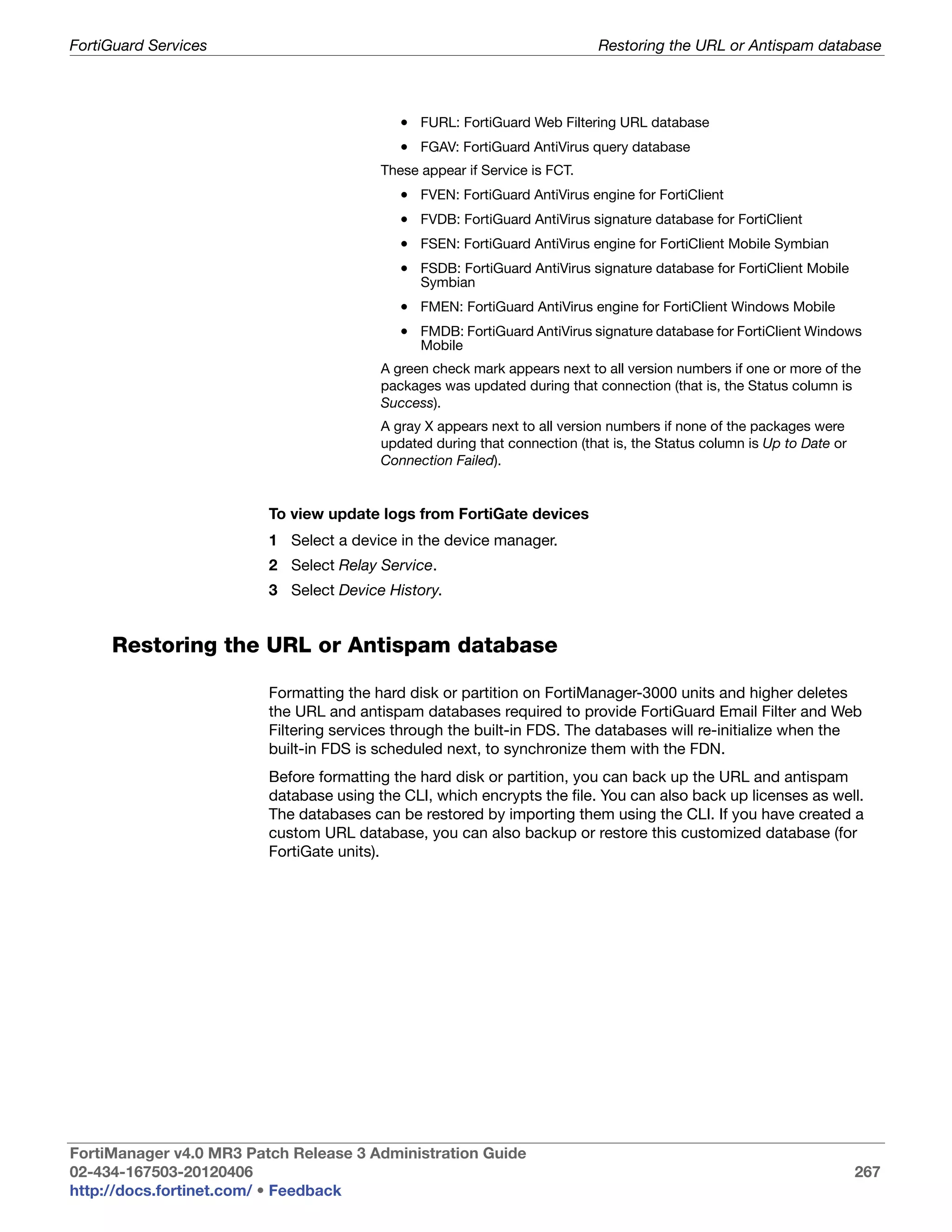 FortiGuard Services                                                         Restoring the URL or Antispam database



                                            • FURL: FortiGuard Web Filtering URL database
                                            • FGAV: FortiGuard AntiVirus query database
                                         These appear if Service is FCT.
                                            • FVEN: FortiGuard AntiVirus engine for FortiClient
                                            • FVDB: FortiGuard AntiVirus signature database for FortiClient
                                            • FSEN: FortiGuard AntiVirus engine for FortiClient Mobile Symbian
                                            • FSDB: FortiGuard AntiVirus signature database for FortiClient Mobile
                                               Symbian
                                            • FMEN: FortiGuard AntiVirus engine for FortiClient Windows Mobile
                                            • FMDB: FortiGuard AntiVirus signature database for FortiClient Windows
                                               Mobile
                                         A green check mark appears next to all version numbers if one or more of the
                                         packages was updated during that connection (that is, the Status column is
                                         Success).
                                         A gray X appears next to all version numbers if none of the packages were
                                         updated during that connection (that is, the Status column is Up to Date or
                                         Connection Failed).


                         To view update logs from FortiGate devices
                         1 Select a device in the device manager.
                         2 Select Relay Service.
                         3 Select Device History.


     Restoring the URL or Antispam database

                         Formatting the hard disk or partition on FortiManager-3000 units and higher deletes
                         the URL and antispam databases required to provide FortiGuard Email Filter and Web
                         Filtering services through the built-in FDS. The databases will re-initialize when the
                         built-in FDS is scheduled next, to synchronize them with the FDN.
                         Before formatting the hard disk or partition, you can back up the URL and antispam
                         database using the CLI, which encrypts the file. You can also back up licenses as well.
                         The databases can be restored by importing them using the CLI. If you have created a
                         custom URL database, you can also backup or restore this customized database (for
                         FortiGate units).




FortiManager v4.0 MR3 Patch Release 3 Administration Guide
02-434-167503-20120406                                                                                                 267
http://docs.fortinet.com/ • Feedback
 