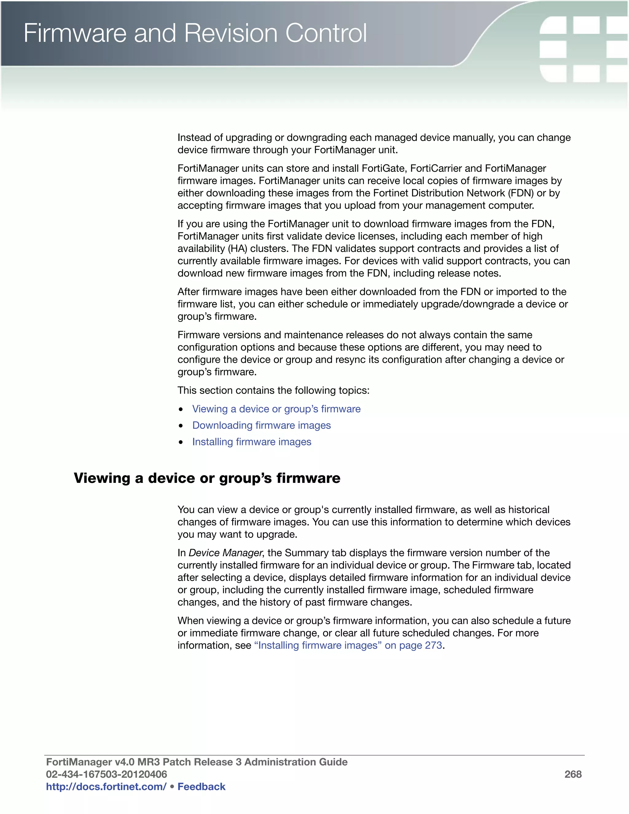 Firmware and Revision Control


                          Instead of upgrading or downgrading each managed device manually, you can change
                          device firmware through your FortiManager unit.
                          FortiManager units can store and install FortiGate, FortiCarrier and FortiManager
                          firmware images. FortiManager units can receive local copies of firmware images by
                          either downloading these images from the Fortinet Distribution Network (FDN) or by
                          accepting firmware images that you upload from your management computer.
                          If you are using the FortiManager unit to download firmware images from the FDN,
                          FortiManager units first validate device licenses, including each member of high
                          availability (HA) clusters. The FDN validates support contracts and provides a list of
                          currently available firmware images. For devices with valid support contracts, you can
                          download new firmware images from the FDN, including release notes.
                          After firmware images have been either downloaded from the FDN or imported to the
                          firmware list, you can either schedule or immediately upgrade/downgrade a device or
                          group’s firmware.
                          Firmware versions and maintenance releases do not always contain the same
                          configuration options and because these options are different, you may need to
                          configure the device or group and resync its configuration after changing a device or
                          group’s firmware.
                          This section contains the following topics:
                          • Viewing a device or group’s firmware
                          • Downloading firmware images
                          • Installing firmware images


      Viewing a device or group’s firmware

                          You can view a device or group's currently installed firmware, as well as historical
                          changes of firmware images. You can use this information to determine which devices
                          you may want to upgrade.
                          In Device Manager, the Summary tab displays the firmware version number of the
                          currently installed firmware for an individual device or group. The Firmware tab, located
                          after selecting a device, displays detailed firmware information for an individual device
                          or group, including the currently installed firmware image, scheduled firmware
                          changes, and the history of past firmware changes.
                          When viewing a device or group’s firmware information, you can also schedule a future
                          or immediate firmware change, or clear all future scheduled changes. For more
                          information, see “Installing firmware images” on page 273.




 FortiManager v4.0 MR3 Patch Release 3 Administration Guide
 02-434-167503-20120406                                                                                           268
 http://docs.fortinet.com/ • Feedback
 