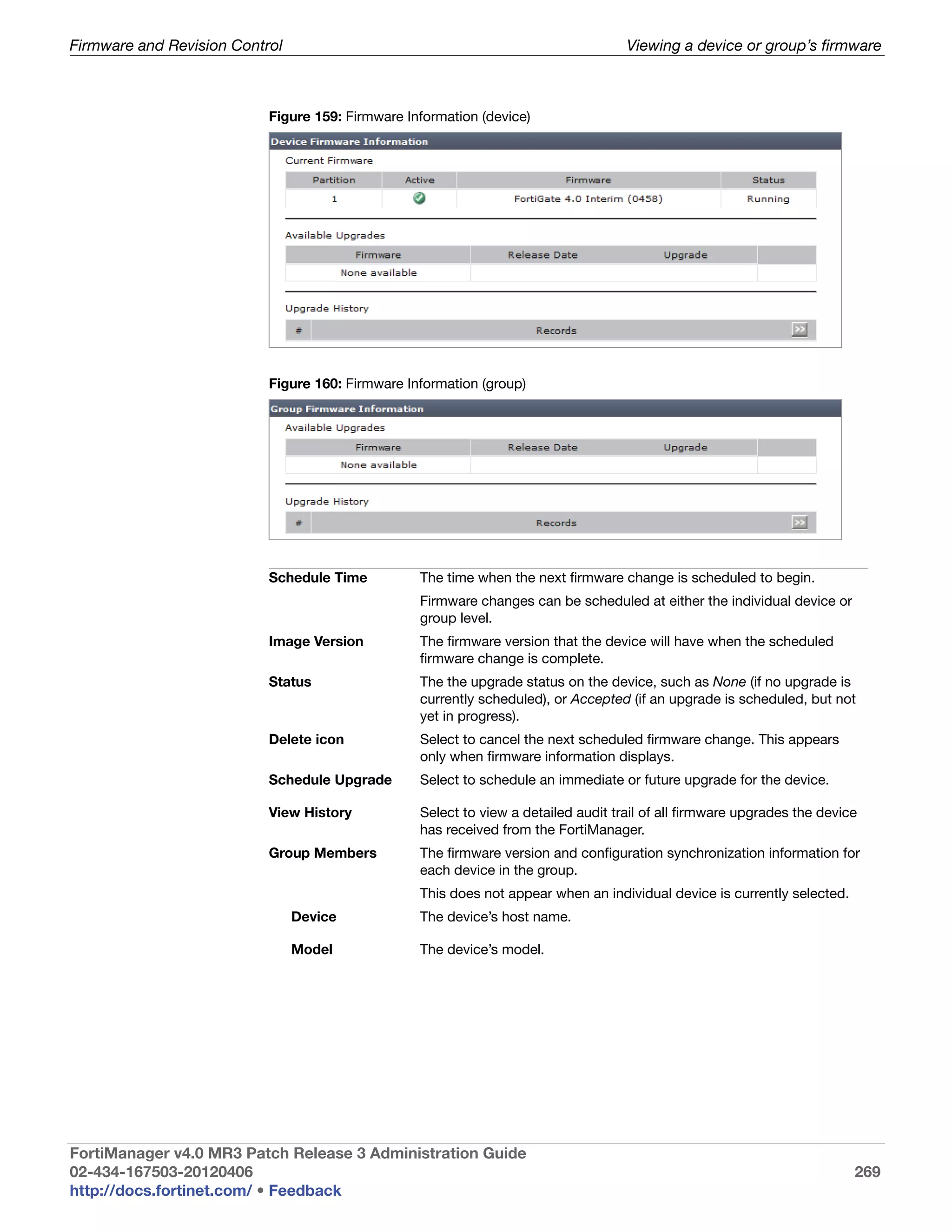 Firmware and Revision Control                                                       Viewing a device or group’s firmware



                           Figure 159: Firmware Information (device)




                           Figure 160: Firmware Information (group)




                           Schedule Time          The time when the next firmware change is scheduled to begin.
                                                  Firmware changes can be scheduled at either the individual device or
                                                  group level.
                           Image Version          The firmware version that the device will have when the scheduled
                                                  firmware change is complete.
                           Status                 The the upgrade status on the device, such as None (if no upgrade is
                                                  currently scheduled), or Accepted (if an upgrade is scheduled, but not
                                                  yet in progress).
                           Delete icon            Select to cancel the next scheduled firmware change. This appears
                                                  only when firmware information displays.
                           Schedule Upgrade       Select to schedule an immediate or future upgrade for the device.

                           View History           Select to view a detailed audit trail of all firmware upgrades the device
                                                  has received from the FortiManager.
                           Group Members          The firmware version and configuration synchronization information for
                                                  each device in the group.
                                                  This does not appear when an individual device is currently selected.
                                Device            The device’s host name.

                                Model             The device’s model.




FortiManager v4.0 MR3 Patch Release 3 Administration Guide
02-434-167503-20120406                                                                                                    269
http://docs.fortinet.com/ • Feedback
 