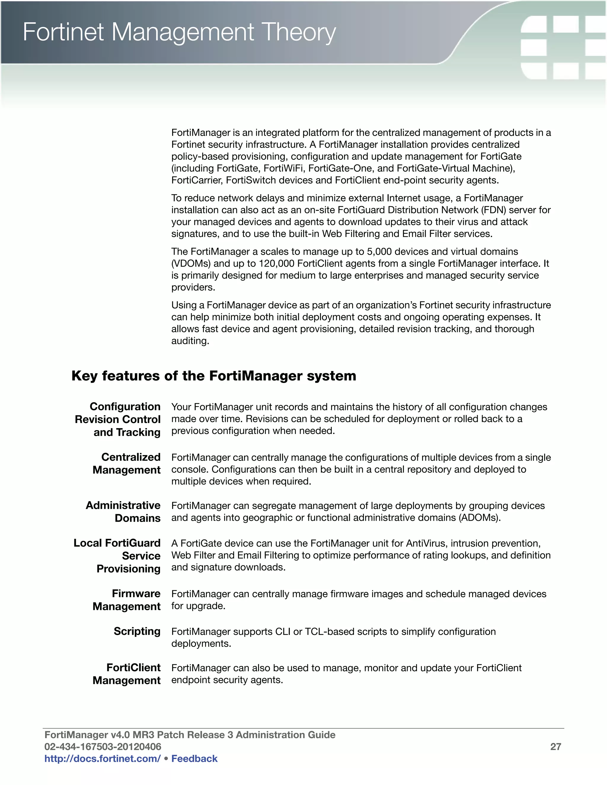 Fortinet Management Theory


                           FortiManager is an integrated platform for the centralized management of products in a
                           Fortinet security infrastructure. A FortiManager installation provides centralized
                           policy-based provisioning, configuration and update management for FortiGate
                           (including FortiGate, FortiWiFi, FortiGate-One, and FortiGate-Virtual Machine),
                           FortiCarrier, FortiSwitch devices and FortiClient end-point security agents.
                           To reduce network delays and minimize external Internet usage, a FortiManager
                           installation can also act as an on-site FortiGuard Distribution Network (FDN) server for
                           your managed devices and agents to download updates to their virus and attack
                           signatures, and to use the built-in Web Filtering and Email Filter services.
                           The FortiManager a scales to manage up to 5,000 devices and virtual domains
                           (VDOMs) and up to 120,000 FortiClient agents from a single FortiManager interface. It
                           is primarily designed for medium to large enterprises and managed security service
                           providers.
                           Using a FortiManager device as part of an organization’s Fortinet security infrastructure
                           can help minimize both initial deployment costs and ongoing operating expenses. It
                           allows fast device and agent provisioning, detailed revision tracking, and thorough
                           auditing.


      Key features of the FortiManager system

         Configuration Your FortiManager unit records and maintains the history of all configuration changes
       Revision Control made over time. Revisions can be scheduled for deployment or rolled back to a
          and Tracking previous configuration when needed.

           Centralized FortiManager can centrally manage the configurations of multiple devices from a single
          Management console. Configurations can then be built in a central repository and deployed to
                           multiple devices when required.

         Administrative FortiManager can segregate management of large deployments by grouping devices
             Domains and agents into geographic or functional administrative domains (ADOMs).

      Local FortiGuard A FortiGate device can use the FortiManager unit for AntiVirus, intrusion prevention,
               Service Web Filter and Email Filtering to optimize performance of rating lookups, and definition
          Provisioning and signature downloads.

             Firmware FortiManager can centrally manage firmware images and schedule managed devices
          Management for upgrade.

               Scripting FortiManager supports CLI or TCL-based scripts to simplify configuration
                           deployments.

            FortiClient FortiManager can also be used to manage, monitor and update your FortiClient
          Management endpoint security agents.



 FortiManager v4.0 MR3 Patch Release 3 Administration Guide
 02-434-167503-20120406                                                                                            27
 http://docs.fortinet.com/ • Feedback
 